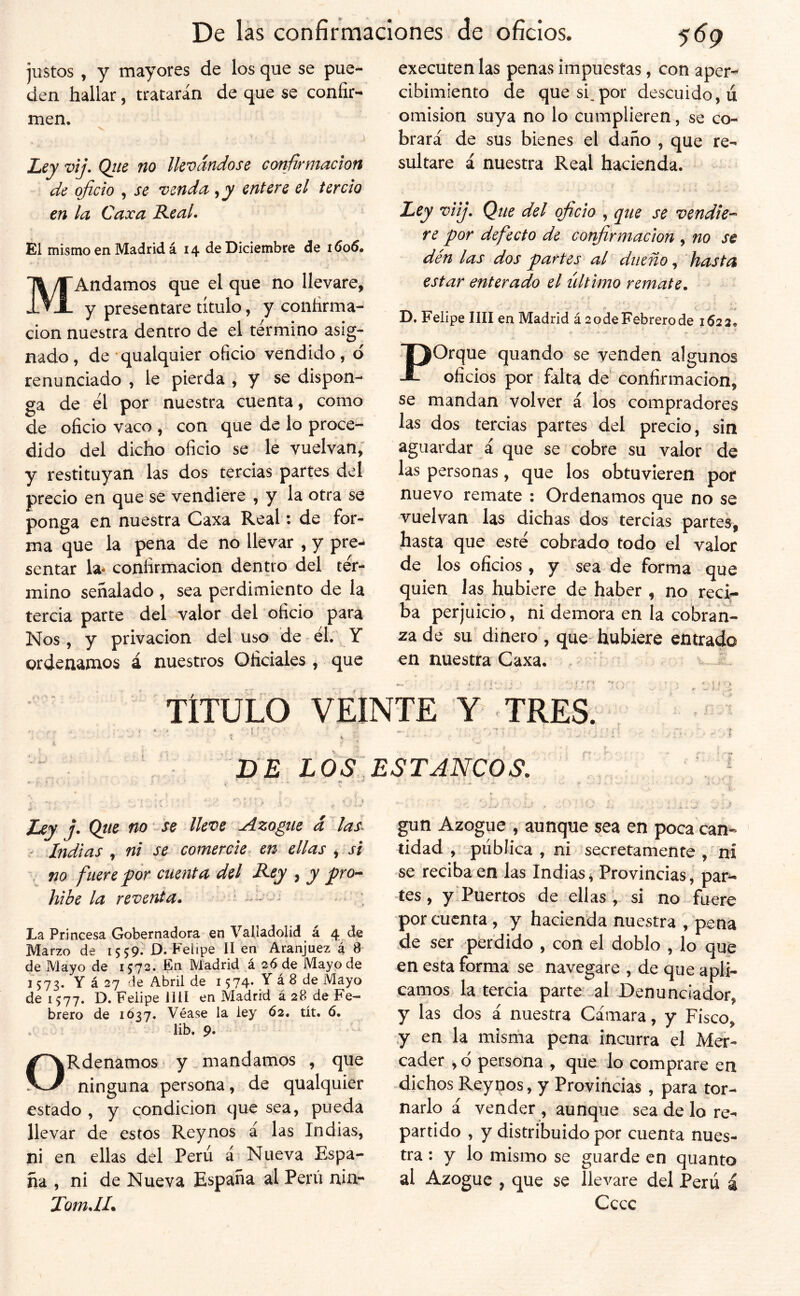 justos , y mayores de los que se pue- den hallar, tratarán de que se confir- men. I^ey vij. Qiie no llevándose confirmación de oficio , se venda entere el tercio en la Caxa Real. El mismo en Madrid á 14 de Diciembre de 1606. MAndamos que el que no llevare, y presentare título, y confirma- ción nuestra dentro de el término asig- nado, de qualquier oficio vendido, ó renunciado , le pierda , y se dispon- ga de él por nuestra cuenta, como de oficio vaco , con que de lo proce- dido del dicho oficio se le vuelvan, y restituyan las dos tercias partes del precio en que se vendiere , y la otra se ponga en nuestra Caxa Real: de for- ma que la pena de no llevar , y pre- sentar la* confirmación denno del tér- mino señalado , sea perdimiento de la tercia parte del valor del oficio para Nos , y privación del uso de - él. Y ordenamos á nuestros Oficiales , que executen las penas impuestas, con aper- cibimiento de que si,por descuido, ú omisión suya no lo cumplieren, se co- brará de sus bienes el daño , que re- sultare á nuestra Real hacienda. Ley viij. Que del oficio , que se vendie-^ re por defecto de confirmación , no se dén las dos partes al dueño, hasta estar enterado el último remate, ' D. Felipe lili en Madrid á 2 ode Febrero de 1623, Porque quando se venden algunos oficios por ‘ falta de confirmación, se mandan volver á los compradores las dos tercias partes del precio, sin aguardar á que se cobre su valor de las personas, que los obtuvieren por nuevo remate : Ordenamos que no se vuelvan las dichas dos tercias partes, hasta que esté cobrado todo el valor de los oficios , y sea de forma que quien las hubiere de haber , no recif ba perjuicio, ni demora en la cobran- za de su dinero , que-hubiere entrado en nuestra Caxa. . TÍTULO VEINTE Y TRES DE LOS Zdey j. Qtie no se lleve Azogue d~^las^ * Indias , ni se comercie en ellas , si , no fuere por cuenta del R-ey , y pro-* hibe la revenda. * •' - - • La Princesa Gobernadora en Valladolid á 4 de Marzo de 1559* D.Felipe lien Aranjuez á 8 de Mayo de 1572. En Madrid á 26 de Mayo de 1573. Y á 27 de Abril de 1574* Y á 8 de Mayo de 1577. D. Felipe lili en Madrid á 28 de Fe- brero de 1Ó37. Véase la ley 62. tít. 6. lib. 9. ORdenamos y mandamos , que ninguna persona, de qualquier estado , y condición que sea, pueda llevar de estos Reynos á las Indias, ni en ellas del Perú á Nueva Espa- ña , ni de Nueva España al Perú nin- TomdL ESTANCOS. j í, gun Azogue , aunque sea en poca can- tidad , pública , ni secretamente , ni se reciba en las Indias, Provincias, par- tes , y'Puertos de ellassi no fuere por cuenta, y hacienda nuestra , pena de ser pferdido , con el doblo , lo que en esta forma se navegare , de que apli- camos la tercia parte .al Denunciador, y las dos á nuestra Cámara, y Fisco, y en la misma pena incurra el Mer- cader , d persona , que lo comprare en dichos Reynos, y Provincias , para tor- narlo á vender , aunque sea de lo re- partido , y distribuido por cuenta nues- tra : y lo mismo se guarde en quanto al Azogue , que se llevare del Perú á Cccc