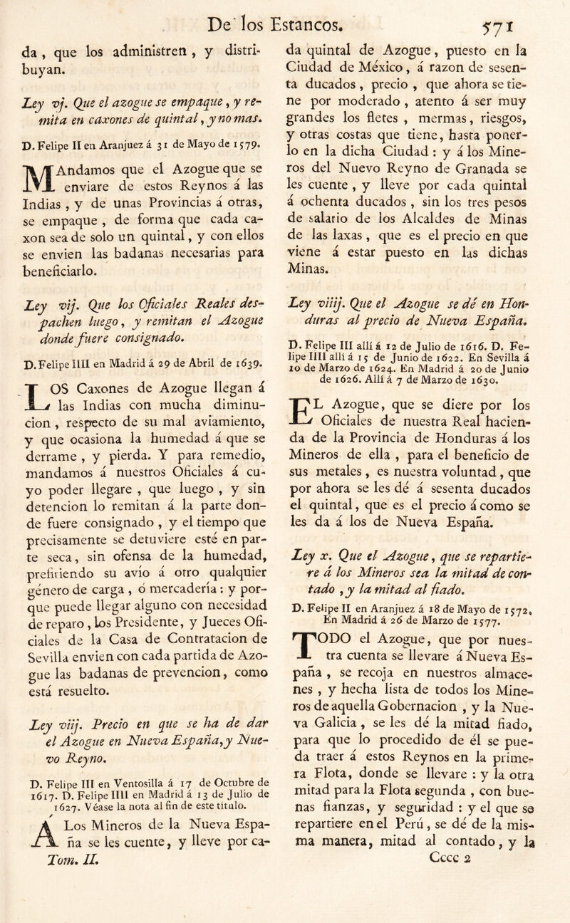 da , que los administren buyan. 'Líy vj. Que el azogue se empa(iiie, y re- mita en caxones de quintal, y no mas» D. Felipe II en Aranjuez á 31 de Mayo de 1579. MAndamos que el Azogue que se enviare de estos Reynos á las Indias , y de unas Provincias á otras, se empaque , de forma que cada ca- xon sea de solo un quintal, y con ellos se envien las badanas necesarias para beneficiarlo. 571 da quintal de Azogue, puesto en la Ciudad de México, á razón de sesen- ta ducados , precio , que ahora se tie- ne por moderado , atento á ser muy grandes los fletes , mermas, riesgos, y otras costas que tiene, hasta poner- lo en la dicha Ciudad ; y á los Mine- ros del Nuevo Rey no de Granada se les cuente , y lleve por cada quintal á ochenta ducados , sin los tres pesos de salario de los Alcaldes de Minas de las laxas , que es el precio en que viene á estar puesto en las dichas Minas. De^ los Estancos. y distri- Lcy •vij. Que los Oficiales Reales des-- pachen luego, y remitan el Azogue donde fuere consignado. D. Felipe lili en Madrid á 29 de Abril de 1639. LOS Caxones de Azogue llegan i las Indias con mucha diminu- ción , respecto de su mal aviamiento, y que ocasiona la humedad á que se derrame , y pierda. Y para remedio, mandamos á nuestros Oficiales á cu- yo poder llegare , que luego , y sin detención lo remitan á la parte don- de fuere consignado , y el tiempo que precisamente se detuviere esté en par- te seca, sin ofensa de la humedad, prefiriendo su avío á otro qualquier género de carga , 6 mercadería; y por- que puede llegar alguno con necesidad de reparo, los Presidente, y Jueces Ofi- ciales de la Casa de Contratación de Sevilla envien con cada partida de Azo- gue las badanas de prevención, como está resuelto. Ley viij. Precio en que se ha de dar el Azogue en Nueva España^y Nue- vo Rey no. D. Felipe III en Ventosilla á 17 de Octubre de 1617. D. Felipe lili en Madrid á 13 de Julio de 1Ó27. Véase la nota al fin de este título. A Los Mineros de la Nueva Espa- ña se les cuente, y lleve por ca- Tom. IL Ley viiij. Qiie el Azogue se dé en Hon- duras al precio de Nueva España. 13. Felipe III allí á 12 de Julio de i6í6, D. Fe- lipe lili allí á 15 de Junio de 1622. En Sevilla á 10 de Marzo de 1624. En Madrid á 20 de Junio de 1Ó26. Allí á 7 de Marzo de 1630. El Azogue, que se diere por los Oficiales de nuestra Real hacien- da de la Provincia de Honduras á los Mineros de ella , para el beneficio de sus metales , es nuestra voluntad, que por ahora se les dé á sesenta ducados el quintal, que es el precio á como se les da á los de Nueva España. Ley X. Que el Azogue, que se repartie- re d los Mineros sea la mitad de con- tado , y la mitad al {lado. D. Felipe II en Aranjuez á 18 de Mayo de 1572, En Madrid á 26 de Marzo de 1577. Todo el Azogue, que por nues- tra cuenta se llevare á Nueva Es- paña , se recoja en nuestros almace- nes , y hecha lista de todos los Mine- ros de aquella Gobernación , y la Nue- va Galicia, se les dé la mitad fiado, para que lo procedido de él se pue- da traer á estos Reynos en la prime- ra Flota, donde se llevare : y la otra mitad para la Flota segunda , con bue- nas fianzas, y seguridad : y el que se repartiere en el Pcrii, se dé de la mis- ma manera, mitad al contado, y la Cccc 2