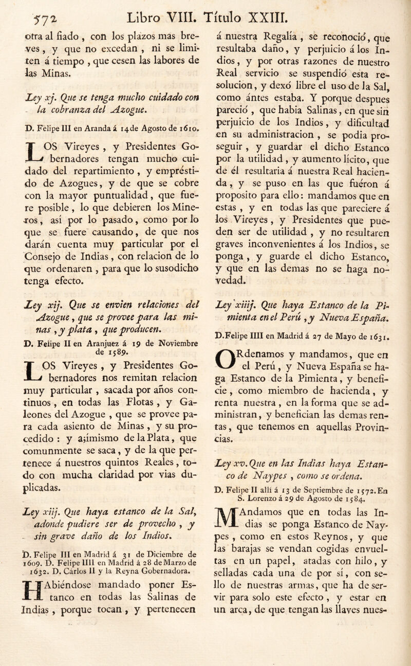 Otra al liado , con los plazos mas bre- ves , y que no excedan , ni se l¡mi« ten á tiempo , que cesen las labores de las Minas. Ley xj. Qiie se tenga mucho cuidado con - la cobranza del Azogue. D. Felipe III en Aranda á 14 de Agosto de 1610. LOS Vireyes , y Presidentes Go- bernadores tengan mucho cui- dado del repartimiento , y emprésti- do de Azogues, y de que se cobre con la mayor puntualidad, que fue- re posible , lo que debieren los Mine- ros , así por lo pasado, como por lo que se fuere' causando, de que nos darán cuenta muy particular por el Consejo de Indias, con relación de lo que ordenaren , para que lo susodicho tenga efecto. Ley xij. Que se envíen relaciones del jdizogue ^ que se frovee para las mi- nas ^ y plata ^ que producen. D. Feiipe lien Aranjuez á 19 de Noviembre de 1589. LOS Vireyes , y Presidentes Go- bernadores nos remitan relación muy particular , sacada por años con- tinuos , en todas las Flotas , y Ga- leones del Azogue , que se provee pa- ra cada asiento de Minas, y su pro- cedido : y animismo de la Plata, que comunmente se saca, y de la que per- tenece á nuestros quintos Reales, to- do con mucha claridad por vias du- plicadas. Ley xiij, Qtie haya estanco de la Sal^ adonde pudiere ser de provecho , y sin grave daño de los Indios. D. Felipe III en Madrid á 31 de Diciembre de 1609. D. Felipe lili en Madrid á 28 de Marzo de 1Ó32. D. Carlos II y la Reyna Gobernadora. HAbiéndose mandado poner Es- tanco en todas las Salinas de Indias, porque tocan , y pertenecen á nuestra Regalía , se reconoció, que resultaba daño, y perjuicio á los In- dios , y por otras razones de nuestro Real servicio se suspendió esta re- solución, y dexó libre el uso de la Sal, como antes estaba. Y porque después pareció , que habia Salinas, en que sin perjuicio de los Indios, y dificultad en su administración , se podia pro- seguir , y guardar el dicho Estanco por la utilidad , y aumento lícito, que de él resultaría á nuestra Real hacien- da , y se puso en las que fueron á proposito para ello: mandamos que en estas , y en todas las que pareciere á los Vireyes, y Presidentes que pue- den ser de utilidad , y no resultaren graves inconvenientes á los Indios, se ponga , y guarde el dicho Estanco, y que en las demas no se haga no- vedad. Ley xiiij, Qtie haya Estanco de la Pi- mienta en el Perú ,y Nueva España. D.Felipe lili en Madrid á 27 de Mayo de 1631. ORdenamos y mandamos, que en el Perú, y Nueva España se ha- ga Estanco de la Pimienta, y benefi- cie , como miembro de hacienda, y renta nuestra , en la forma que se ad- ministran, y benefician las demas ren- tas , que tenemos en aquellas Provin- cias. Ley XV. Qjte en las Indias haya Estan^ co de Naypes , como se ordena. D. Felipe II allí á 13 de Septiembre de 1572.En S. Lorenzo á 29 de Agosto de 1584, MAndamos que en todas las In- dias se ponga Estanco de Nay- pes , como en estos Reynos, y que las barajas se vendan cogidas envuel- tas en un papel, atadas con hilo, y selladas cada una de por sí, con se- llo de nuestras armas, que ha deser- vir para solo este efecto , y estar en un arca, de que ténganlas llaves mies-