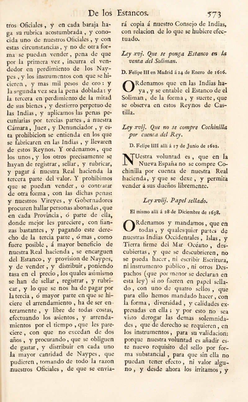De los tros Oficiales, y en cada baraja ha- ga su rubrica acostumbrada , y cono- cida uno de nuestros Oficiales , y con estas circunstancias, y no de otra for- ma se puedan vender , pena de que por la primera vez , incurra el ven- dedor en perdimiento de los Nay- pes , y los instrumentos con que se hi- cieren , y mas mil pesos de oro : y la segunda vez sea la pena doblada: y la tercera en perdimiento de la mitad de sus bienes, y destierro perpetuo de las Indias, y aplicamos las penas pe- cuniarias por tercias partes , á nuestra Cámara, Juez, y Denunciador , y es- ta prohibición se entienda en los que se fabricaren en las Indias , y llevaren de estos Reynos. Y ordenamos, que los unos, y los otros precisamente se hayan de registrar, sellar, y rubricar, y pagar á nuestra Real hacienda la tercera parte del valor. Y prohibimos que se puedan vender , ó contratar de otra forma , con las dichas penas: y nuestros Vireyes , y Gobernadores procuren hallar personas abonadas, que en cada Provincia, d parte de ella, donde mejor les pareciere, con fian- zas bastantes, y pagando este dere- cho de la tercia parte , d mas , como fuere posible , á mayor beneficio de nuestra Real hacienda , se encarguen del Estanco, y provisión de Naypes, y de vender , y distribuir, poniendo tasa en el precio , los quales asimismo se han de sellar , registrar , y rubri- car , y lo que se nos ha de pagar por la tercia , d mayor parte en que se hi- ciere el arrendamiento , ha de ser em- teramente , y libre de todas costas, efectuando los asientos , y arrenda- mientos por el tiempo , que les pare- ciere , con que no excedan de dos años , y procurando , que se obliguen de gastar, y distribuir en cada uno la mayor cantidad de Naypes, que pudieren , tomando de todo la razón nuestros Oficiales , de que se envia- Estancos. .573 rá copia á nuestro Consejo de Indias, con relación de lo que se hubiere efec- tuado. Ley XVj, Qtie se ponga Estanco en la venta del Solimán, D. Felipe III en Madrid á 24 de Enero de 1616, ORdenamos que en las Indias ha- ya , y se entable el Estanco de el Solimán, de la forma, y suerte, que se observa en estos Reynos de Cas- tilla. Ley xvij, Qits no se compre Cochinilla por cuenta del Rey, D. Felipe lili allí á 17 de Junio de 1622, Nuestra voluntad es , que en la Nueva España no se compre Co- chinilla por cuenta de nuestra Real hacienda , y que se dexe , y permita vender á sus dueños libremente. Ley xviij, Papel sellado. El mismo allí á 28 de Diciembre de 1638. ORdenamos y mandamos, que en todas , y qualesquier partes de nuestras indias Occidentales , Islas, y Tierra Hrme del Mar Océano , des- cubiertas, y que se descubrieren, no se pueda hacer, ni escribir Escritura, ni instrumento publico , ni otros Des- pachos (que por menor se declaran en esta ley) si no fueren en papel sella- do , con uno de quatro sellos , que para ello hemos mandado hacer , con la forma, diversidad, y calidades ex- presadas en ella ; y por esto no sea visto derogar las demas solemnida- des , que de derecho se requieren, en los instrumentos, para su validación: porque nuestra voluntad es añadir es- te nuevo requisito del sello por for- ma substancial , para que sin ella no puedan tener efecto, ni valor algu- no , y desde ahora los irritamos, y