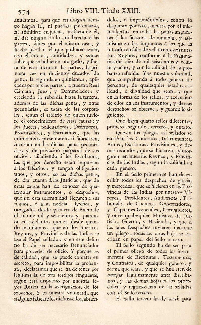 ■574 anulamos, para que en ningún tiem- po hagan fe, ni puedan presentarse, ni admitirse en juicio , ni fuera de él, ni dar ningún título , ni derecho á las partes , ájntes por el mismo caso, y hecho pierdan el que pudieren tener, con el interes, cantidades , y sumas sobre que se hubieren otorgado, y fue- ra de esto incurran las partes , la pri- mera vez en docientos ducados de pena: la segunda en quinientos , apli- cados por tercias partes , á nuestra Real Cámara , Juez , y Denunciador: y creciendo la rebeldía hasta la tercera, ademas de las dichas penas, y otras pecuniarias , se usará de las corpora- les , según el arbitrio de quien tuvie- re el conocimiento de estas causas: y los Jueces, Solicitadores , Defensores, Procuradores, y Escribanos , que las admitieren, presentaren, d fabricaren, incurran en las dichas penas pecunia- rias, y de privación perpetua de sus oficios , añadiendo á los Escribanos, las que por derecho están impuestas á los falsarios : y tengan obligación unos, y otros, so las dichas penas, de dar cuenta á las Justicias , que de estas causas han de conocer de qua- lesquier instrumentos , d despachos, que sin esta solemnidad llegaren á sus manos , d á su noticia , hechos, y otorgados desde primero de Enero de el año de mil y seiscientos y quaren- ta en adelante, que es desde quan- do mandamos, que en los nuestros Rey nos, y Provincias de las Indias se use el Papel sellado; y en este delito no ha de ser necesario Denunciador para proceder de oficio. Y porque es de calidad, que se puede cometer en secreto, para imposibilitar la proban- za , declaramos que se ha de tener por legítima la de tres testigos singulares, según está dispuesto por nuestras le- yes Reales en la averiguación de los sobornos. Y es nuestra voluntad, que si alguno falseare los dichos sellos, abrién- dolos , ó imprimiéndolos , contra lo dispuesto por Nos, incurra por el mis- mo hecho en todas las penas impues- tas á los falsarios de moneda, y asi- mismo en las impuestas á los que la introducen falsa de vellón en estos nues- tros Reynos, conforme á la Pragmá- tica del año de mil seiscientos y vein- te y ocho, y con la calidad de la pro- banza referida. Y es nuestra voluntad, que comprehenda á todo género de personas , de qualcsquier estado, ca- lidad , d dignidad que sean , y que en la forma de los sellos, y execucion de ellos en los instrumentos , y demas despachos se observe , y guarde lo si- guiente. Que haya quatro sellos diferentes, primero, segundo , tercero , y quarto. Que en los pliegos así sellados se escriban los Contratos , Instrumentos, Autos , Escrituras, Provisiones , y de- mas recaudos , que se hicieren , y otor^ garen en nuestros Reynos , y Provin- cias de las Indias , según la calidad de cada género. En el Sello primero se han de es- cribir todos los despachos de gracia, y mercedes , que se hicieren en las Pro- vincias de las Indias por nuestros Vi- reyes , Presidentes , Audiencias , Tri- bunales de Cuentas , Gobernadores, y Capitanes Generales , Corregidores, y otros qualesquier Ministros de Jus- ticia , Guerra , y Hacienda, y que si los tales Despachos tuvieren mas que un pliego , todas las otras hojas se es- criban en papel del Sello tercero. El Sello segundo ha de ser para el primer pliego de todos los instru- mentos de Escrituras , Testamentos, y Contratos , de qualquier género, y forma que sean , y que se hubieren de otorgar legítimamente ante Escriba- nos , y las demas hojas en los proto- colos , y registros han de ser selladas con el Sello tercero. El Sello tercero ha de servir para