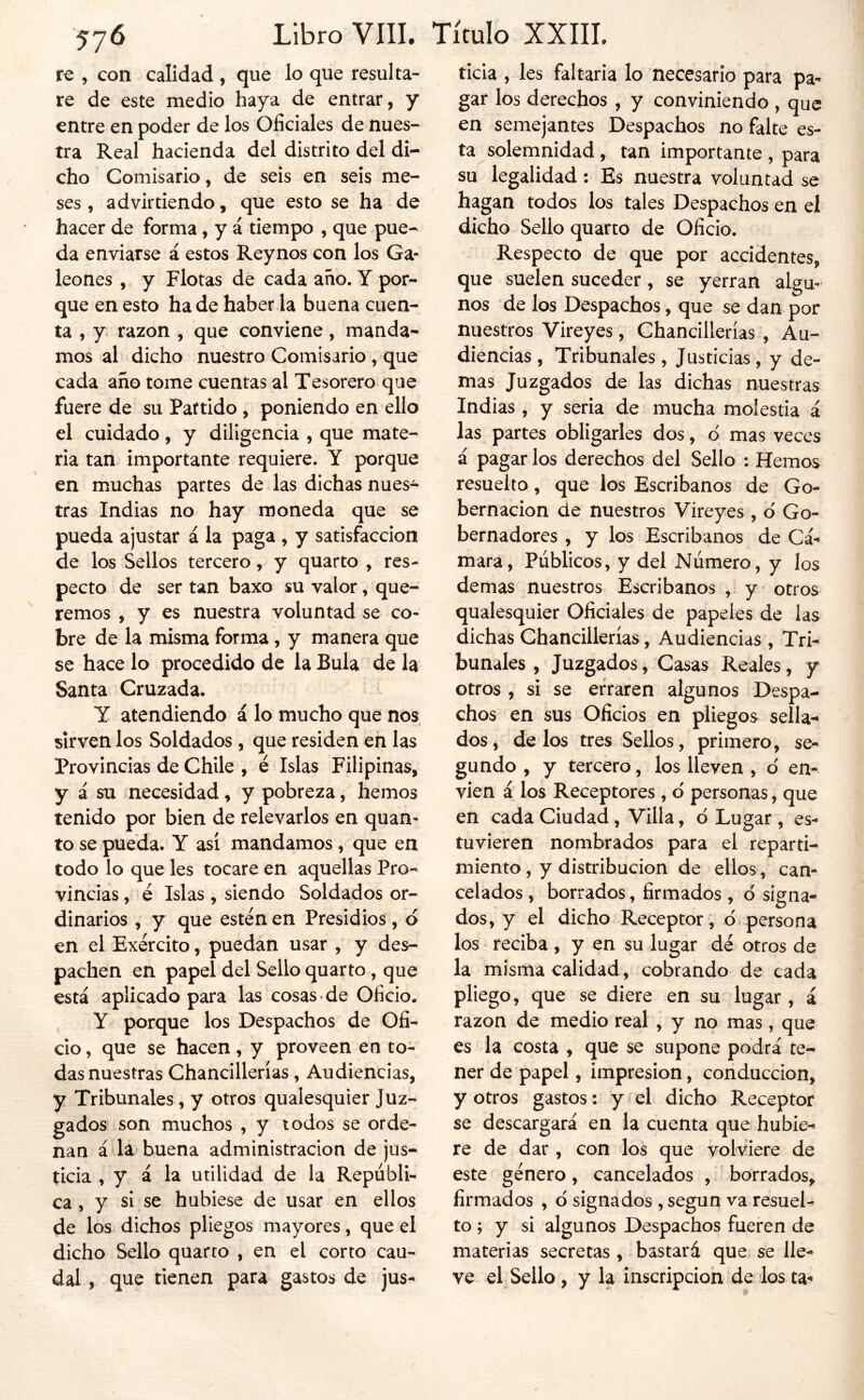 te y con calidad , que lo que resulta- re de este medio haya de entrar, y entre en poder de los Oficiales de nues- tra Real hacienda del distrito del di- cho Comisario, de seis en seis me- ses , advirtiendo, que esto se ha de hacer de forma, y á tiempo , que pue- da enviarse á estos Reynos con los Ga- leones , y Flotas de cada año. Y por- que en esto hade haber la buena cuen- ta , y razón , que conviene, manda- mos al dicho nuestro Comisario , que cada año tome cuentas al Tesorero que fuere de su Partido , ponieiido en ello el cuidado, y diligencia , que mate- ria tan importante requiere. Y porque en muchas partes de las dichas nues- tras Indias no hay moneda que se pueda ajustar á la paga , y satisfacción de los Sellos tercero, y quarto , res- pecto de serían baxo su valor, que- remos , y es nuestra voluntad se co- bre de la misma forma , y manera que se hace lo procedido de la Bula de la Santa Cruzada. Y atendiendo á lo mucho que nos sirven los Soldados , que residen en las Provincias de Chile , é Islas Filipinas, y á su necesidad, y pobreza, hemos tenido por bien de relevarlos en quan- to se pueda. Y así mandamos , que en todo lo que les tocare en aquellas Pro- vincias , é Islas , siendo Soldados or- dinarios , y que estén en Presidios, d en el Exército, puedan usar , y des- pachen en papel del Sello quarto, que está aplicado para las cosas-de Oficio. Y porque los Despachos de Ofi- cio, que se hacen, y proveen en to- das nuestras Chancillerías, Audiencias, y Tribunales, y otros qualesquier Juz- gados son muchos , y iodos se orde- nan á la buena administración de jus- ticia , y á la utilidad de la Repúbli- ca, y si se hubiese de usar en ellos de los dichos pliegos mayores, que el dicho Sello quarto , en el corto cau- dal , que tienen para gastos de jus- ticia , les faltarla lo necesario para pa- gar los derechos , y conviniendo , que en semejantes Despachos no falte es- ta solemnidad, tan importante, para su legalidad: Es nuestra voluntad se hagan todos los tales Despachos en el dicho Sello quarto de Oficio. Respecto de que por accidentes, que suelen suceder, se yerran algu- nos de los Despachos, que se dan por nuestros Vireyes, Chancillerías , Au- diencias , Tribunales, Justicias, y de- mas Juzgados de las dichas nuestras Indias , y seria de mucha molestia á las partes obligarles dos, d mas veces á pagar los derechos del Sello : Hemos resuelto, que los Escribanos de Go- bernación de nuestros Vireyes , d Go- bernadores , y los Escribanos de Cá- mara, Públicos, y del Número, y los demas nuestros Escribanos , y otros qualesquier Oficiales de papeles de las dichas Chancillerías, Audiencias , Tri- bunales , Juzgados, Casas Reales, y otros, si se erraren algunos Despa- chos en sus Oficios en pliegos sella- dos, délos tres Sellos, primero, se- gundo , y tercero, los lleven , d en- víen á los Receptores , d personas, que en cada Ciudad, Villa, d Lugar , es- tuvieren nombrados para el reparti- miento , y distribución de ellos, can- celados , borrados, firmados , d signa- dos, y el dicho Receptor, d persona los reciba , y en su lugar dé otros de la misma calidad, cobrando de cada pliego, que se diere en su lugar , á razón de medio real , y no mas, que es la costa , que se supone podrá te- ner de papel, impresión, conducción, y otros gastos: y el dicho Receptor se descargará en la cuenta que hubie- re de dar , con los que volviere de este género, cancelados , borrados, firmados , d signados , según va resuel- to ; y si algunos Despachos fueren de materias secretas , bastará que se lle- ve el Sello , y la inscripción de los ta-