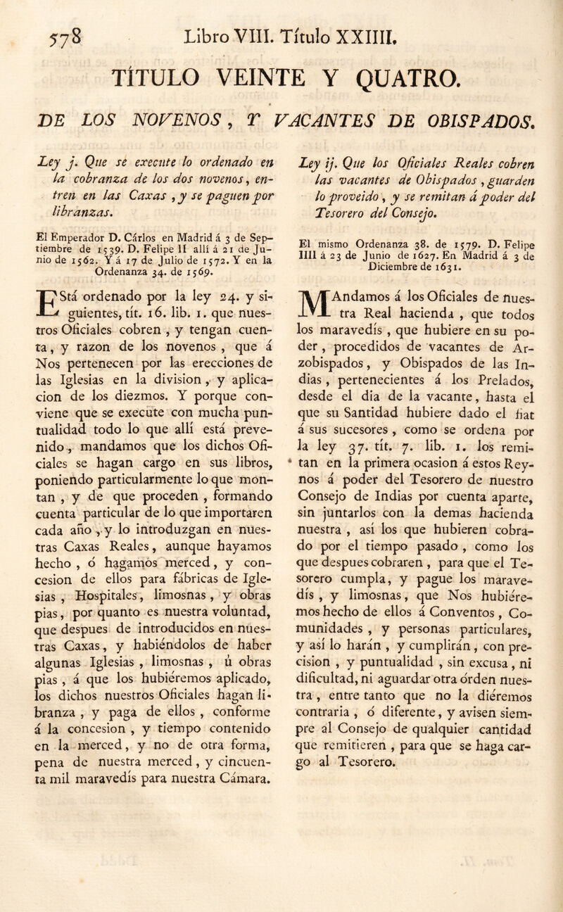 TÍTULO VEINTE Y QUATRO. 7 DE LOS NOFENOS, T VACANTES DE OBISPADOS. Ley j. Que se execute lo ordenado en la cobranza de los dos novenos, en- tren en las Caxas , y se paguen por libranzas. El Emperador D. Cárlos en Madrid á 3 de Sep- tiembre de 15 39. D, Felipe lí allí á 21 de Ju- nio de 1562. Y á 17 de Julio de 1572. Y en la Ordenanza 34. de 1569. Está ordenado por la ley 24. y si- guientes, tít. 16. lib. I. que nues- tros Oficiales cobren , y tengan cuen- ta , y razón de los novenos , que á Nos pertenecen por las erecciones de las Iglesias en la división y aplica- ción de los diezmos. Y porque con- viene que se execute con mucha pun- tualidad todo lo que allí está preve- nido, mandamos que los dichos Ofi- ciales se hagan cargo en sus libros, poniendo particularmente lo que mon- tan , y de que proceden , formando cuenta particular de lo que importaren cada aho^ y lo introduzgan en nues- tras Caxas Reales, aunque hayamos hecho , 6 háganlos “ merced, y con- cesión de ellos para fábricas de Igle- sias , Hospitales, limosnas, y obras pias, por quanto es nuestra voluntad, que después, de introducidos en nues- tras Caxas, y habiéndolos de haber algunas Iglesias , limosnas , li obras pias , á que los hubiéremos aplicado, los dichos nuestros Oficiales hagan li- branza , y paga de ellos , conforme á la concesión , y tiempo contenido en la merced, y no de otra forma, pena de nuestra merced, y cincuen- ta mil maravedís para nuestra Cámara. Ley íj. Que los Oficiales Reales cobren las vacantes de Obispados , guarden lo proveido y y se remitan ápoder del Tesorero del Consejo. El mismo Ordenanza 38. de 1579. D. Felipe lili á 23 de Junio de 1627. En Madrid á 3 de Diciembre de 1631. MAndamos á los Oficiales de nues- tra Real hacienda , que todos los maravedís , que hubiere en su po- der , procedidos de vacantes de Ar- zobispados , y Obispados de las In- dias , pertenecientes á los Prelados, desde el dia de la vacante, hasta el que su Santidad hubiere dado el fiat á sus sucesores, como se ordena por la ley 37. tít. 7. lib. i. los remi- tan en la primera ocasión á estos Rey- nos á poder del Tesorero de nuestro Consejo de Indias por cuenta aparte, sin juntarlos con la demas hacienda nuestra , así los que hubieren cobra- do por el tiempo pasado , como los que después cobraren , para que el Te- sorero cumpla, y pague los marave- dís , y limosnas, que Nos hubiére- mos hecho de ellos á Conventos , Co- munidades , y personas particulares, y así lo harán , y cumplirán, con pre- cisión , y puntualidad , sin excusa, ni dificultad, ni aguardar otra orden nues- tra , entre tanto que no la diéremos contraria , d diferente, y avisen siem- pre al Consejo de qualquier cantidad que remitieren , para que se haga car- go al Tesorero.