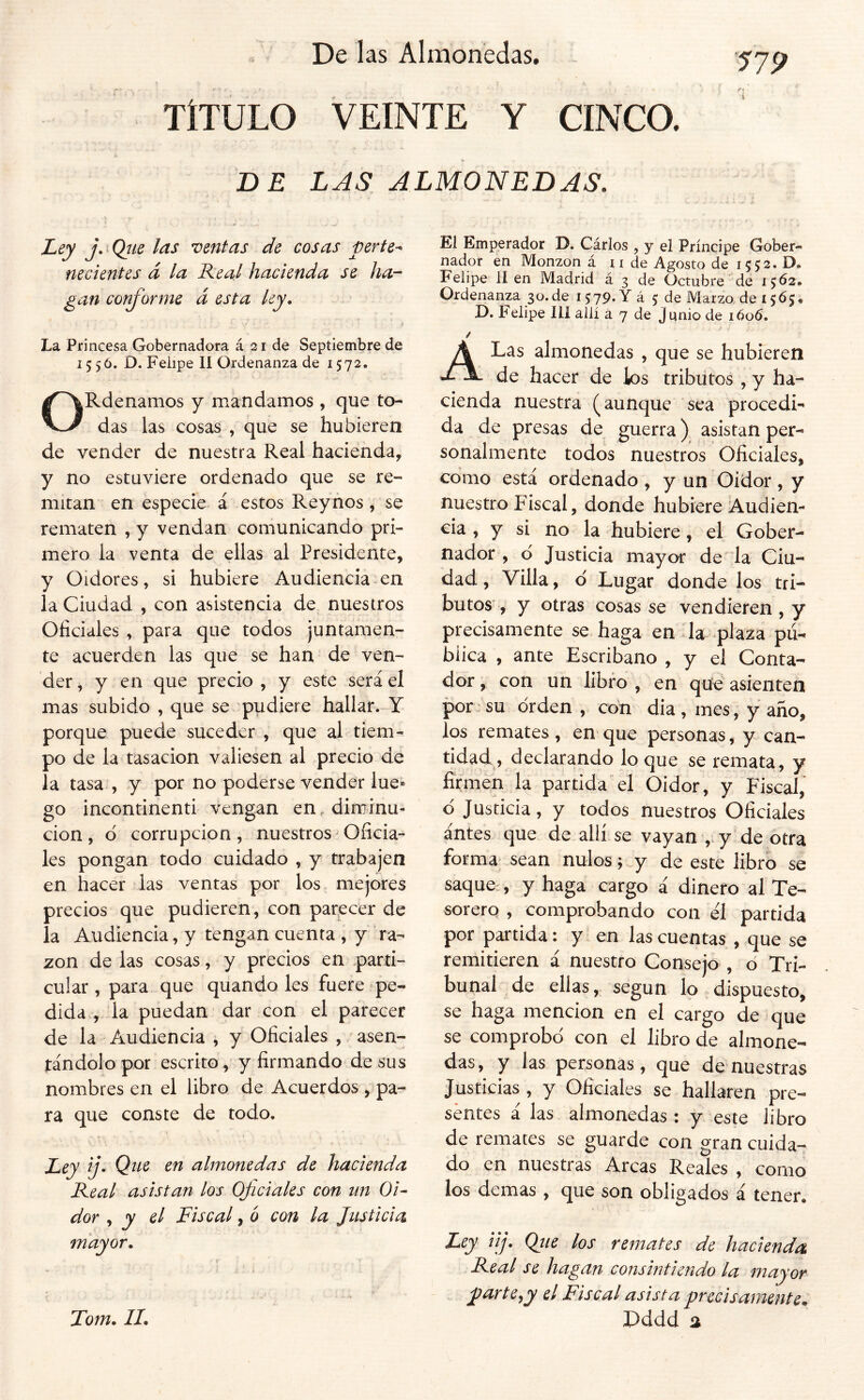 TÍTULO VEINTE Y CINCO. DE LAS ALMONEDAS. Ley j. Qíie las neritas de cosas perte^ necientes á la Real hacienda se ha-- gan cor^orme á esta ley. La Princesa Gobernadora á 21 de Septiembre de 15 5 ó. D. Feiipe II Ordenanza de 1572. ORdenamos y mandamos , que to- das las cosas , que se hubieren de vender de nuestra Real hacienda, y no estuviere ordenado que se re- mitan en especie á estos Reyños, se rematen , y vendan comunicando pri- mero la venta de ellas al Presidente, y Oidores, si hubiere Audiencia en la Ciudad , con asistencia de nuestros Oficiales , para que todos juntamen- te acuerden las que se han de ven- der, y en que precio , y este será el mas subido , que se pudiere hallar. Y porque puede suceder , que al tiem- po de la tasación valiesen al precio de la tasa , y por no poderse vender lúe» go incontinenti vengan en. diminu- ción , d corrupción, nuestros Oficia- les pongan todo cuidado , y trabajen en hacer las ventas por los mejores precios que pudieren, con parecer de la Audiencia, y tengan cuenta , y ra- zón de las cosas, y precios en parti- cular , para que quando les fuere pe- dida , la puedan dar con el parecer de la Audiencia , y Oficiales , asen- tándolo por escrito, y firmando de sus nombres en el libro de Acuerdos , pa- ra que conste de todo. Ley ij- Que en almonedas de hacienda Real asistan los Oficiales con un Oi- dor , y el Fiscal, ó con la Justicia mayor, Tom, IL El Emperador D. Cárlos , y el Príncipe Gober- nador en Monzon á 11 de Agosto de 1552. D. Felipe II en Madrid á 3 de Octubre de 1^62, Ordenanza 30.de 15; 79-Y á 5 de Marzo de 1565, O. Felipe Ilí allí á 7 de Junio de ióo6. / A Las almonedas , que se hubieren de hacer de ios tributos , y ha- cienda nuestra (aunque sea procedi- da de presas de guerra) asistan per- sonalmente todos nuestros Oficiales, como está ordenado, y un Oidor, y nuestro Fiscal, donde hubiere Audien- cia , y si no la hubiere, el Gober- nador , d Justicia mayor de la Ciu- dad , Villa, d Lugar donde los tri- butos , y otras cosas se vendieren, y precisamente se haga en da plaza pú- biica , ante Escribano , y el Conta- dor , con un libro , en qud asienten por -su drden , con dia , mes, y año, los remates, en que personas, y can- tidad, declarando lo que se remata, y fi'tmen la partida el Oidor, y Fiscal, d Justicia, y todos nuestros Oficiales antes que de allí se vayan ,. y de otra forma sean nulos;, y de este libro se saque , y haga cargo á dinero al Te- sorero , comprobando con él partida por partida: y en las cuentas , que se remitieren á nuestro Consejo , d Tri- bunal de ellas, según lo dispuesto, se haga mención en el cargo de que se comprobd con el libro de almone- das , y las personas , que de nuestras Justicias , y Oficiales se hallaren pre- sentes á las almonedas: y este libro de remates se guarde con gran cuida- do en nuestras Arcas Reales , como los demas , que son obligados á tener. Zej iij. Qiie los remates de hacienda Real se hagan consintiendo la mayor Z>arte,y el Fiscal asista precisamente. Pddd a