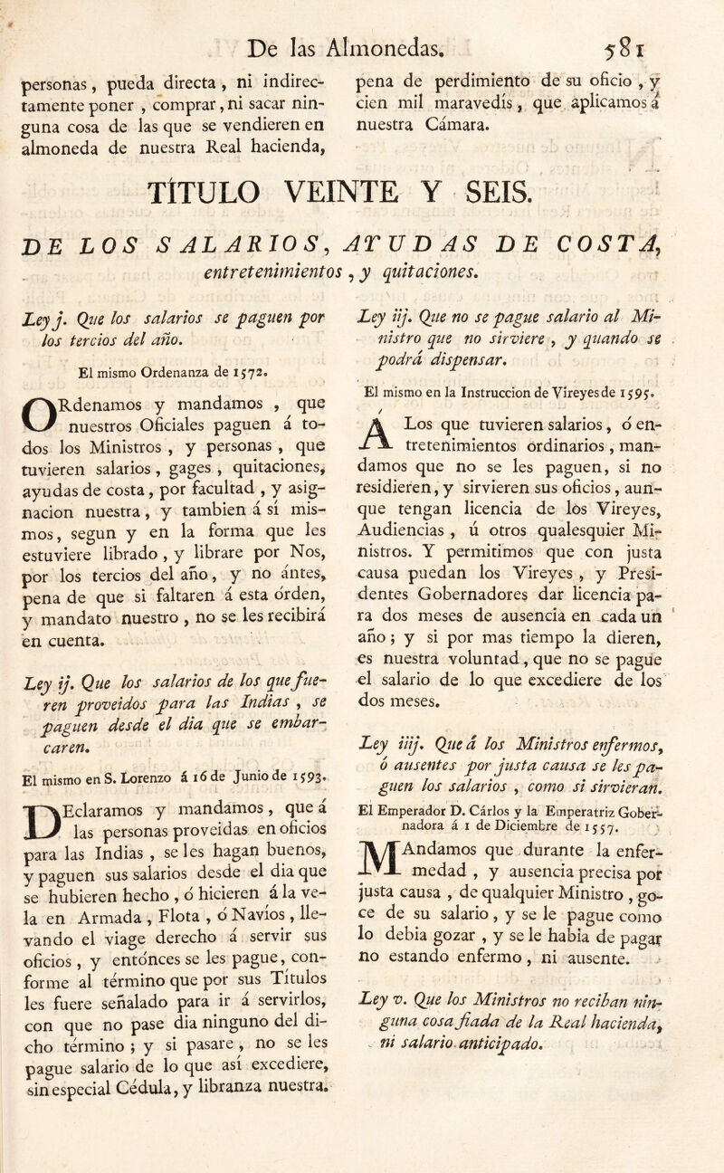 personas, pueda directa, ni indirec- pena de perdimiento de su oficio , y tamente poner , comprar, ni sacar nin- cien mil maravedís , que aplicamos a guna cosa de las que se vendieren en nuestra Cámara- almoneda de nuestra Real hacienda, t TITULO VEINTE Y SEIS. DE LOS S AL ARIO S, jrv D AS DE COSTA, entretenimientos, y quitaciones. Ley j. Q}ie los salarlos se paguen por los tercios del año. El mismo Ordenanza de 1572* ORdenamos y mandamos , que nuestros Oficiales paguen á to- dos los Ministros , y personas , que tuvieren salarios, g^ges , quitaciones^ ayudas de costa, por facultad , y asig- nación nuestra, y también á sí mis- mos, según y en la forma que Ies estuviere librado , y librare por Nos, por los tercios del año, y no antes, pena de que si faltaren á esta orden, y mandato nuestro , no se les recibirá en cuenta. Ley ij. Que los salarios de los quefue- ren proveídos para las Indias , se paguen desde el dia que se embar- caren. El mismo en S. Lorenzo á 16 de Junio de 1^93. D Heláramos y mandamos, que á las personas proveídas en oficios para las Indias , seles hagan buenos, y paguen sus salarios desde el dia que se hubieren hecho , ó hicieren a la ve- la en Armada , Flota , d Navios, lle- vando el viage derecho a servir sus oficios, y entonces se les pague, con- forme al término que por sus Títulos les fuere señalado para ir a servirlos, con que no pase dia ninguno del di- cho término ; y si pasare , no se les pague salario de lo que asi excediere, sin especial Cédula, y libranza nuestra. Ley iij. Qiie no se pagtie salario al Mi- • nlstro que no sirviere ^ y quando se podrá dispensar. El mismo en la Instrucción de Víreyesde 159J. / A Los que tuvieren salarios, d en- tretenimientos ordinarios', man- damos que no se les paguen, si no residieren, y sirvieren sus oficios, aun- que tengan licencia de los Vireyes, Audiencias , ú otros qualesquier Mi- nistros. Y permitimos que con justa causa puedan los Vireyes , y Presi- dentes Gobernadores dar licencia pa- ra dos meses de ausencia en cada un año 5 y si por mas tiempo la dieren, es nuestra voluntad , que no se pague el salario de lo que excediere de los dos meses. Ley Uij. Qiit á los Ministros erfermos^ b ausentes por justa causa se les pa- guen los salarios , como si sirvieran, \ El Emperador D. Cárlos y la Emperatriz Gobeií- nadora á i de Diciembre de 1557, MAndamos que durante la enfer- medad , y ausencia precisa por justa causa , de qualquier Ministro , go- ce de su salario, y se le pague como lo debía gozar , y se le había de pagar no estando enfermo, ni ausente. Ley V. Que los Ministros no reciban guna cosa fiada de la R.eal hacienda^ . ni salario ^ anticipado.