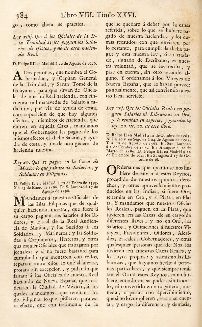 Libro .VIII. Título XXVI. 584 go , como ahora se practica. luty xiiij. Que á los Oficiales de la Is- la Trinidad se les paguen los Sala- rios de efectos ^ y no de otra hacien- da Real. D. Felipe lili en Madrid á 2 2 de Agosto de 1629. A Dos personas, que nombra el Go- bernador , y Capitán General de la Trinidad , y Santo Tomé de la Guayana , para que sirvan de Oficia- les de nuestra Real hacienda, concia- cuenta mil maravedís de Salario á ca- da uno, por via de ayuda de costa, con suposición de que hay algunos efectos, y miembros de hacienda , que entren en aquella Caxa , mandamos que el Gobernador les pague de los mismos efectos el dicho Salario , y ayu- da de costa , y no de otro género de hacienda nuestra. Ley XV. Qiie se pague en la Caxa de México lo que faltare de Salarios y Soldadas en Filipinas. D. Felipe II en Madrid á 17 de Enero de Y á 13 de Enero de 159^- En S. Lorenzo á 17 de Agosto de 1598. MAndamos i nuestros Oficiales de las Islas Filipinas que de qual- quier hacienda nuestra, que fuere i su cargo pagúen sus Salarios á los 01* dores, y Fiscal de la Real Audien- cia de Manila, y los Sueldos i los Soldados, y Marineros : y las Solda- das á Carpinteros , Herreros, y otros qualesquier Oficiales que trabajaren por jornales; y si no fuere bastante para cumplir lo que montaren con todos, repartan entre ellos lo que alcanzare, prorata sin excepción , y pidan lo que faltare á los Ohclales de nuestra Real hacienda de Nueva España, que resi- den en la Ciudad de México , á los quales mandamos , que remitan á los de Filipinas lo que pidieren para es - te efecto, que con testimonio de lo que se quedare á deber por la causa referida , sobre lo que se hubiere pa- gado de nuestra hacienda , y los de- mas recaudos con que enviaren por lo restante, para cumplir la dicha pa- ga ; y esta nuestra ley , d su trasla- do , signado de Escribano, es nues- tra voluntad, que se les reciba , y pase en cuenta , sin otro recaudo al- guno. Y ordenamos i los Vireyes de Nueva España , que lo hagan proveer puntualmente, que así conviene á nues- tro Real servicio. t Ley xvj. Qite los Oficiales Reales no pa- guen Salarios ni Libranzas en Oroy y le remitan en especie, y guarden la ley 20. út. lo. de este libro. D. Felipe II en Madrid á 12 de Octubre de Allí á ló y enSegovia á 24 de Agosto de 1563. Y á 17 de Agosto de 1568. En San Lorenzo á2 de Octubre de 1575. En Aranjuez á 16 de Marzo de 158Ó. D. Felipe lili en Madrid á 23 de Diciembre de 1645:. En Zaragoza á 17 de Oc- tubre de él. ORdenamos que quantose nos hu- biere de enviar á estos Reynos, procedido de nuestros quintos , dere- chos , y otros aprovechamientos pro- ducidos en las Indias, si fuere Oro, se remita en Oro , y si Plata , en Pla- ta. Y mandamos que nuestros Oficia- les Reales , paguen en la Plata, que tuvieren en las Caxas de su cargo de diferentes llaves , y no en Oro , los Salarios , y Quitaciones á nuestros Vi- reyes , Presidentes , Oidores , Alcal- des , Fiscales , Gobernadores , y otras qualesquier personas que de Nos los tuvieren en nuestras Caxas Reales, y los suyos propios : y asimismo las Li- branzas , que hayamos hecho á perso- nas particulares , y que siempre remir tan el Oro á estos Reynos , como hu- biere entrado en su poder, sin trocar- lo, ni convertirlo en otro género, mo- neda , d pasta, con apercibimiento, que si no lo cumplieren , será á su cuen- ta , y cargo la diferencia , y demasía,