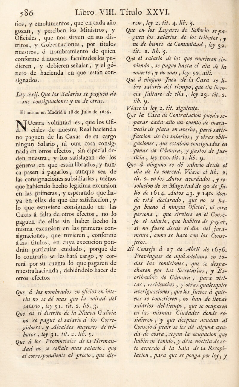 ríos, y emolumentos , que en cada año gozan, y perciben los Ministros , y Oficiales , que nos sirven en sus dis- tritos , y Gobernaciones , por títulos nuestros, ó nombramiento de quien conforme á nuestras facultades los pu- dieren , y debieren señalar , y el gé- nero de hacienda en que están con- signados. Ley xxij, Qite los S¿ilcirios se pinguen sus consignaciones y no de otras* El mismo en Madrid á i8 de Julio de 1649» ’Uestra voluntad es , que los Ofi- ciales de nuestra Real hacienda no paguen de las Caxas de su cargo ningún Salario , ni otra cosa consig- nada en otros efectos, sin especial or- den nuestra, y los satisfagan de los géneros en que están librados, y nun- ca pasen á pagarlos, aunque sea de las consignaciones subsidiarias , ménos que habiendo hecho legítima excursión en las primeras , y esperando que ha- ya en ellas de que dar satisfacción, y lo que estuviere consignado en las Caxas á falta de otros efectos , no lo paguen de ellas sin haber hecho la misma excursión en las primeras con- signaciones , que tuvieren , conforme alas títulos, en cuya execucion pon- drán particular cuidado , porque de lo contrario se les hará cargo , y cor- rerá por su cuenta lo que pagaren de nuestra hacienda , debiéndolo hacer de otros efectos. Qiie á los nombrados en oficios en Ínte- rin no se dé mas cine la mitad del salario , 51. tít. 2. Ub* 3. Qiie en el distrito de la Nueva Galicia no se pague el salario d los Corre- gidores , y Alcaldes mayores de tri- butos , 3 I. tít* 2. lib. 5. (file á los Provinciales de la Herman- dad no se señale mas salario, que el correspondiente al precio , que die- ren ^ ley 2. út* 4. lib* 5. (fiie en los Lugares de Señorío se pa- guen los salarios de los tributos ^ y no de bienes de Comunidad, ley 32, tít* 2. lib. 5. (fiie el salario de los que murieren sir- viendo y se pague hasta el dia de la muerte y y no mas y ley 52. allí* (fiie á ningún Juez de la Casa se li- bre salario del tiempo, que sin licerin cia faltare de ella , l^y tio^* tít* 2. Hb* 9. Véase la ley 2. út* siguiente* (fiie la Casa de Contratación pueda se- parar cada año un cuento de mara- vedís de plata en avería, para satis- facción de los salarios , y otras obli- gaciones y que estaban consignados en penas de Cámara, y gastos de Jus- ticia y ley 100. tít* I. lib* 9. (file á ninguno se dé salario desde el dia de la merced. Véase el lib* 2. tít* 2. en los Autos acordados , y re- solución de su Magestad de de Ju- lio de 1614. Autos 43. y 140. don- de está declarado , que no se ha- ga bueno á ningún Oficial, ni otra persona , que sirviere en el Conse- jo el salario , que hubiere de pagar y si no fuere desde el día del jura- mento y como se hace con los Conse- jeros, El Consejo á 2j de Abril de \6j6. Prevéngase de aquí adelante en to- das las comisiones, que se despa- charen por las Secretarías, y Es^ cribanías de Cámara , para visi- tas y residencias , y otras qualesquier averiguaciones, que los Jueces á quie- nes se cometieren , no han de llevar salarios del tiempo , que se ocuparen en las mismas Ciudades donde re- sidieren y y que después acudan al Consejo ápedir se les dé alguna ayu- da de costa, según la ocupación que hubieren tenido, y dése nocida de es- te acuerdo á la Sala de la Recopi- lación y para que se ponga por ley, y