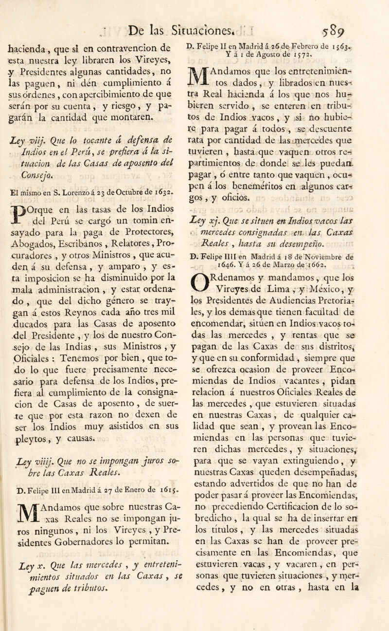 bacieíida, que si en contravención de esta nuestra ley libraren los Vireyes» y Presidentes algunas cantidades, no las paguen, ni den cumplimiento á sus órdenes, con apercibimiento de que serán por su cuenta , y riesgo y y pa- garán la cantidad que montaren. Ley vilj* Qtte lo tocante d defensa de - Indios en el Perú^ se prefiera á la si- tuación de las Casas de aposento del Consejo^ El mismo en S. Lorenzo á 23 de Octubre de 1632. POrque en las tasas de los Indios del Perú se cargó un tomin en- sayado para la paga de Protectores, Abogados, Escribanos , Relatores, Pro- curadores , y otros Ministros, que acu- den á su defensa , y amparo , y es- ta imposición se ha disminuido por la mala administración , y estar ordena- do , que del dicho género se tray- gan á estos Reynos cada año tres mil .ducados para las Casas de aposento ,del Presidente , y los de nuestro Con- sejo de las Indias , sus Ministros , y Oficiales : Tenemos por bien , que to- do lo que fuere precisamente nece- vsario para defensa de los Indios, pre- fiera al cumplimiento de la consigna- ción de Casas de aposento , de suer- te que por esta razón no dexen de ser los Indios muy asistidos en sus pleytos, y causas. Ley viiij. Qiie no se impongan juros bre las Caxas Reales* so- D. Felipe III en Madrid á 27 de Enero de 1615. MAndamos que sobre nuestras Ca- xas Reales no se impongan ju- ros ningunos, ni los Vireyes , y Pre- sidentes Gobernadores lo permitan. Ley X* Qtie las mercedes , y entreteni- mientos sítliados en las Caxas , se paguen de tributos* B. Felipe 1Í en Madrid á 26 de Febrero de í $63. Y á I de Agosto de 1572. MAndamos que los entretemmien^ tos dados, y librados?ennues-i tra Real hacienda á los que nos hu^^ hieren servido , se enteren en tribu- tos de Indios .vacos, y si- no hubie- te para pagar á todos* , se descuente rata por cantidad de las miercedes que tuvieren , hasta.que vaquen otros re-: partimientos de donde selles puedam pagar, ó entre tanto que vaquen , ocu- pen á los beneméntos en algunos car-, gos , y oficios. . ' . ' ,t i I» < ■? * ‘ X ' . r ^ Ley xj, Qiie se sitúen en Indios vacos las . mercedes consignadas eny las Caxas Reales , hasta su desempeño* D. Felipe lili en Madrid á 18 dé “Noviembre de , 164Ó. Y á 26 de Marzo de’ió62. ^ ORdenamos y mandamos, que los Vireyes.de Lima y México, y los Presidentes de Audiencias Pretoria- les, y los demas que tienen facultad de encomendar, sitúen en Indios.vacos to-^ das las mercedes , y rentas que se pagan de las Caxas de sus distritos, y que en su conformidad , siempre que se ofrezca ocasión de proveer Enco- miendas de Indios vacantes , pidan relación á nuestros Oficiales Reales de las mercedes , que estuvieren situadas en nuestras Caxas, de qualquier ca- lidad que sean , y provean las Enco- miendas en las personas que tuvie- ren dichas mercedes, y situaciones, para que se vayan extinguiendo, y nuestras Caxas queden desempeñadas, estando advertidos de que no han de poder pasar á proveer las Encomiendas, no precediendo Certificación de lo so- bredicho , la qual se ha de insertar en los títulos, y las mercedes situadas en las Caxas se han de proveer pre- cisamente en las Encomiendas, que estuvieren vacas , y vacaren , en per- sonas que tuvieren situaciones , y mer- cedes , y no en otras , hasta en la