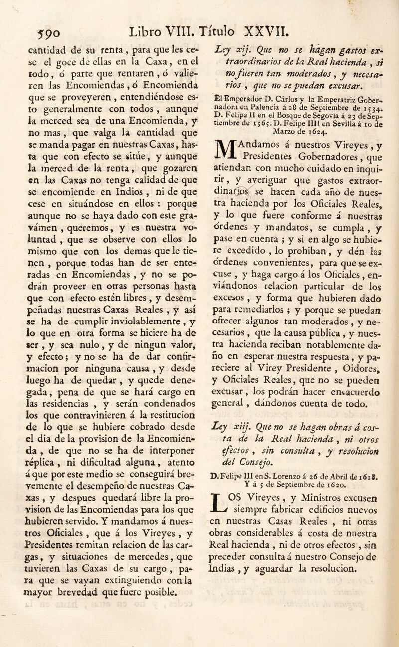 cantidad de su renta , para que les ce- se el goce de ellas en la Caxa, en el todo, d parte que rentaren , ó valie- ren las Encomiendas, 6 Encomienda que se proveyeren , entendiéndose es- to generalmente con todos , aunque la merced sea de una Encomienda, y no mas, que valga la cantidad que se manda pagar en nuestras Caxas, has- ta que con efecto se situé, y aunque la merced de la renta, que gozaren en las Caxas no tenga calidad de que se encomiende en Indios , ni de que cese en situándose en ellos : porque aunque no se haya dado con este gra- vamen , queremos, y es nuestra vo- luntad , que se observe con ellos lo mismo que con los demas que le tie- nen , porque todas han de ser ente- radas en Encomiendas , y no se po- drán proveer en otras personas hasta que con efecto estén libres , y desem- peñadas nuestras Caxas Reales , y así se ha de cumplir inviolablemente , y lo que en otra forma se hiciere ha de ser , y sea nulo, y de ningún valor, y efecto; y no se ha de dar confir- mación por ninguna causa , y desde luego ha de quedar , y quede dene- gada , pena de que se hará cargo en las residencias , y serán condenados los que contravinieren á la restitución de lo que se hubiere cobrado desde el dia de la provisión de la Encomien- da , de que no se ha de interponer réplica , ni dificultad alguna, atento á que por este medio se conseguirá bre- vemente el desempeño de nuestras Ca- xas , y después quedará libre la pro- visión de las Encomiendas para los que hubieren servido. Y mandamos á nues- tros Oficiales , que á los Vireyes , y Presidentes remitan relación de las car- gas , y situaciones de mercedes, que tuvieren las Caxas de su cargo , pa- ra que se vayan extinguiendo con la mayor brevedad que fuere posible. Ley xtj. Qtie no se hagan gastos traor diñar ios de la Real hacienda , si nofueren tan moderados , y necesa^ tíos , que no se puedan excusar. Él Emperador D. Carlos y la Emperatriz Gober-* nadoni ea Falencia á28 de Septiembre de 1534. D. Felipe II en el Bosque de Segovia á 23 de Sep- tiembre de 1565.0. Felipe lili en Sevilla á 10 de Marzo de 1624. MAndamos á nuestros Vireyes , y Presidentes Gobernadores, que atiendan con mucho cuidado en inqui- i'ir, y ayeriguar que gastos extraor- dinajQoéí)^ se hacen cada año de nues- tra hacienda por los Oficiales Reales, y lo que fuere conforme á nuestras ordenes y mandatos, se cumpla , y pase en cuenta ; y si en algo se hubie- re excedido , lo prohíban, y dén las ordenes convenientes, para que se ex- cuse , y haga cargo á los Oficiales, en- viándonos relación particular de los excesos , y forma que hubieren dado para remediarlos ; y porque se puedan ofrecer algunos tan moderados , y ne- cesarios , que la causa pública , y nues- tra hacienda reciban notablemente da- ño en esperar nuestra respuesta, y pa- reciere al Virey Presidente , Oidores, y Oficiales Reales, que no se pueden excusar, los podrán hacer envacuerdo general, dándonos cuenta de todo. Ley xiij. Qtie no se hagan obras á eos* ta de la Real hacienda , ni otros efectos , sin consulta , y resolución del Consejo. P.Felipe lll en S. Lorenzo á 26 de Abril de i6iS. Y á 5 de Septiembre de 1620. LOS Vireyes , y Ministros excusen siempre fabricar edificios nuevos en nuestras Casas Reales , ni otras obras considerables á costa de nuestra Real hacienda , ni de otros efectos , sin preceder consulta á nuestro Consejo de Indias , y aguardar la resolución.