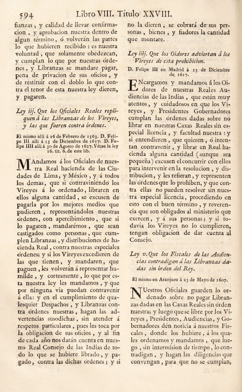 fianzas y calidad de llevar coníirma- cion , y aprobación nuestra dentro de algún termino, d volverán las partes io que hubieren recibido : es nuestra voluntad , que solamente obedezcan, y cumplan lo que por nuestras orde- nes , y Libranzas se mandare pagar, pena de privación de sus oficios , y de restituir con el doblo lo que con- tra el tenor de esta nuestra ley dieren, y pagaren. Ley iij. Qiie los Oficiales Reales repli- q^iten á las Libranzas de los Vireyes^ y las qiie fueren contra órdenes. El mismo allí á 26 de Febrero de 1563. D. Feli- pe III allí á 13 de Diciembre de 1617. D. Fe- lipe lili allí á 30 de Agosto de 1627. Véase la ley 16. tít. 6. de este lib. MAndamos á los Oficiales de nues- tra Real hacienda de las Ciu- dades de Lima, y México , y á todos los demas, que si contraviniendo los Vireyes á lo ordenado, libraren en ellos alguna cantidad, se excusen de pagarla por los mejores medios que pudieren , representándoles nuestras ordenes, con apercibimiento, que si lo pagaren , mandaremos , que sean castigados como personas, que cum- plen Libranzas , y distribuciones de ha- cienda Real, contra nuestras especiales ordenes; y si los Vireyes excedieren de las que tienen, y mandaren, que paguen , les volverán á representar hu- milde , y cortesmente , lo que por es- ta nuestra ley les mandamos , y que por ninguna via puedan contravenir á ella: y en el cumplimiento de qua- lesquier Despachos , y Libranzas con- tra ordenes nuestras , hagan las ad- vertencias susodichas, sin atender á respetos particulares , pues les toca por la obligación de sus oficios , y al fin de cada año nos darán cuenta en nues- tro Real Consejo de las Indias de to- . do lo que se hubiere librado , y pa- gado, contra las dichas órdenes; y si no la dieren ^ se cobrará de* sus per- sonas , bienes , y fiadores la cantidad que montare. Ley iiij, Qtie los Oidores adviertan á los ' Vireyes de esta prohibición. D. Felipe IH en Madrid á 13 de Diciembre de^ 1Ó17. ENcargamos y mandamos á los Oi- dores de nuestras Reales Au- diencias de las Indias , que estén muy atentos, y cuidadosos en que los Vi- reyes , y- Presidentes Gobernadores cumplan las órdenes dadas sobre no librar en nuestras Caxas Reales sin es- pecial licencia , y facultad nuestra : y si entendieren , que quieren , ó inten- tan contravenir , y librar en Real ha- cienda alguna cantidad (aunque sea pequeña) excusen el concurrir con ellos para intervenir en la resolución , y dis- tribución , y les refieran, y representen las órdenes que lo prohíben, y que con- tra ellas no pueden resolver sin nues- tra especial licencia, procediendo en esto con el buen término , y reveren- cia que son obligados al ministerio que exercen, y á sus personas; y si to- davía los Vireyes no lo cumplieren, tengan obligación de dar cuenta al Conseio. Ley V. Qtie los Fiscales de las Atidien'- ■ das contradigan d las Libranzas da-* das sin orden del Rey. El mismo en Aranjuez á 23 de Mayo de 1607. Nuestros Oficiales guarden lo or- denado sobre no pagar Libran- zas dadas en las Caxas Reales sin órden nuestra; y luego que se libre por los Vi- reyes , Presidentes, Audiencias, y Go- bernadores dén noticia á nuestros Fis- cales , donde los hubiere , á los qua- les ordenamos y mandamos , que lue- go , sin intermisión de tiempo , lo con- tradigan , y hagan las diligencias que convengan, para que no se cumplan,