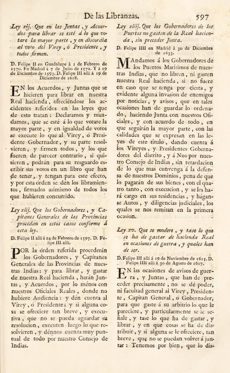 víey xjj, Qjie en las Juntas ,jy Aciier^ dos 'para librar se esté d lo que vo* tare la mayor parte , y en discordia al voto del Virey , ó Presidente , y todos firmen. D. Felipe II en Guadalupe á i de Febrero de 1570. Fn Madrid á 7 de Julio de 1572. Y á 29 de Diciembre de 1593. D. Felipe III allí á 19 de Diciembre de 1618. En los Acuerdos, y Juntas que se hicieren para librar en nuestra Real hacienda, ofreciéndose los ac- cidentes referidos en las leyes que ;de esto tratan ; Declaramos y man- damos , que se esté á lo que votare la mayor parte , y en igualdad de votos 5e execute lo que al Virey, d Presi- dente Gobernador, y su parte resol- vieren , y firmen todos , y los que fueren de parecer contrario , si qui- sieren , podrán para su resguardo es- cribir sus votos en un libro que han ^e tener y tengan para este efecto, y por esta orden se. dén los libramien- tos , firmados asimismo de todos los que hubieren concurrido. Ley ociij. Qiie los Gobernadores , y Ca* pitanes Generales de las Provincias ' procedan en estos casos conforme d ' esta ley, D. Felipe II allí á 24 de Febrero de 1597. D. Fe- lipe 111 allí. f , ■ POR la orden referida procederán los Gobernadores , y Capitanes Generales de las Provincias de nues- tras Indias: y para librar , y gastar de. nuestra Real hacienda , harán Jun- tas , y Acuerdos , por lo ménos con nuestros Oficiales Reales , donde no hubiere Audiencia : y dén cuenta al Virey , ó Presidente ; y si alguna co- sa se ofreciere tan breve , y execu- jtiva , que no se pueda aguardar su resolución , executen luego lo que re- solvieren , y dénnos cuenta muy pun- tual de todo por nuestro Consejo de Indias. 5^97 Ley xUíj, Qtie los Gobernadores de los ■ Puertos no gasten de la Real hacien'^ da , sin preceder Junta, D. Felipe lili en Madrid á 30 de Diciembre de 1Ó33. MAndamos á los Gobernadores de los Puertos Marírimos de nues- tras Indias, que no libren, ni gasten nuestra Real hacienda , si no fuete- en caso que se tenga por cierta, y evidente alguna invasión de enemigos por noticias, y avisos, que en tales ocasiones han de guardar lo ordena- do , haciendo Junta con nuestros Ofi- ciales , y con acuerdo de todo , en que seguirán la mayor parte, con las calidades que se expresan en las le- yes de este título , dando cuenta á los Vireyes , y. Presidentes Goberna- dores del distrito , y á Nos por nues- tro Consejo de Indias , sin retardación de lo que mas convenga á la defen- ;sa de nuestros Dominios, pena de que lo pagarán de sus bienes , con el qua- tro. tanto , con execucion , y se les ha- rá cargo en sus residencias, y hágan- se Autos , y diligencias judiciales, los quales se nos remitan en la primera ocasión. Ley XV, Qtte se modere , y tase lo que se ha de gastar de hacienda Real en ocasiones de guerra ^ y quales han de ser, C - i t D.Felipe III allí á 19 de Noviembre de Felipe lili allí á 30 de Agosto de 1617. N las ocasiones de avisos de guer- ^ ra , y Juntas, que han de pre- ceder precisamente , no se dé poder^ ni facultad general al Virey , Presiden- te , Capitán General, d Gobernador, para que gaste á su arbitrio lo que le pareciere, y particularmente se le se- ñale , y tase lo que ha de gastar , y librar , y en que cosas se ha de dis- tribuir , y si alguna se le ofreciere, tan breve , qu^ no se puedan volver á jun- tar ; Tenemos por bien, que lo dis- E