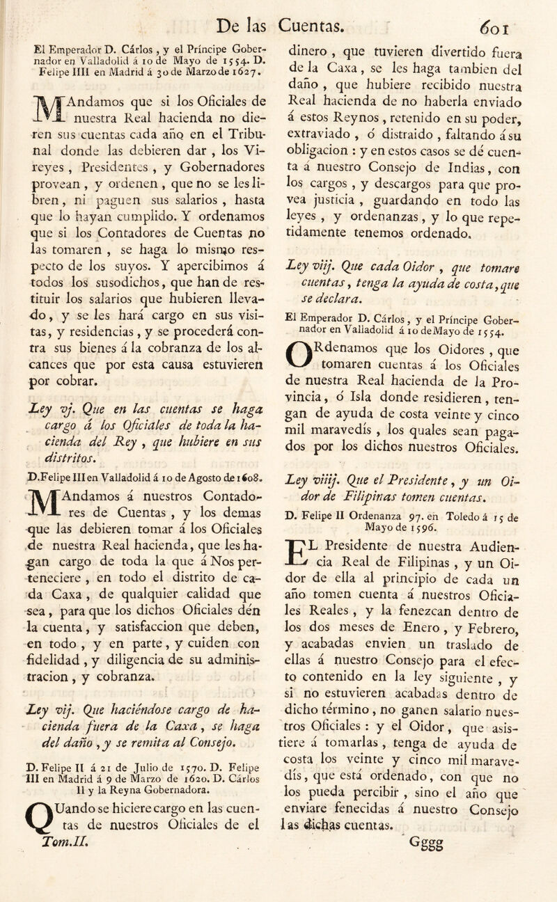 El Emperador D. Cárlos , y el Príncipe Gober- nador en Valiadolid á lode Mayo de 1554. D. Felipe lili en Madrid á 3üde Marzo de 1627, MAndamos que si los Oficiales de nuestra Real hacienda no die- ren sus cuentas cada año en el Tribu- nal donde las debieren dar , los Vi- reyes , Presidentes , y Gobernadores provean , y ordenen , que no se les li- bren , ni paguen sus salarios , hasta que lo hayan cumplido. Y ordenamos que si los Contadores de Cuentas las tomaren , se haga lo misn^o res- pecto de los suyos. Y apercibimos á todos los susodichos, que han de res- tituir los salarios que hubieren lleva- do , y se les hará cargo en sus visi- tas, y residencias , y se procederá con- tra sus bienes á la cobranza de los al- cances que por esta causa estuvieren por cobrar. Ley vj. Qtie en las cuentas se haga cargo á los Oficiales de toda la ha- cienda del Rey , q^ne hubiere en sus distritos. D.FelipelIIen Valiadolid á 10 de Agosto ele i4o8* MAndamos á nuestros Contado^ res de Cuentas , y los demas que las debieren tomar á los Oficiales ,de nuestra Real hacienda, que lesha- .gan cargo de toda la que á Nos per- teneciere , en todo el distrito de ca- da Caxa , de qualquier calidad que sea, para que los dichos Oficiales den la cuenta, y satisfacción que deben, en todo , y en parte, y cuiden con fidelidad , y diligencia de su adminis- tración , y cobranza. Ley vij. Ojie haciéndose cargo de ha- cienda fuera de la Caxa, se haga del daño , y se remita al Consejo. D. Felipe II á 21 de Julio de 1570. D. Felipe 111 en Madrid á 9 de Marzo de 1620. D. Cárlos 11 y la Reyna Gobernadora. QUando se hiciere cargo en las cuen- tas de nuestros Oficiales de el Tom.IL dinero , que tuvieren divertido fuera de la Caxa , se les haga también del daño , que hubiere recibido nuestra Real hacienda de no haberla enviado á estos Reynos , retenido en su poder, extraviado, d distraido , faltando á su obligación : y en estos casos se dé cuen- ta á nuestro Consejo de Indias, con los cargos , y descargos para que pro- vea justicia , guardando en todo las leyes , y ordenanzas, y lo que repe- tidamente tenemos ordenado. Ley viij. Qtie cada Oidor , que tomare cuentas ^ tenga la ayuda de costa^que se declara. El Emperador D. Cárlos, y el Príncipe Gober- nador en Valiadolid á 10 de Mayo de 1554. ORdenamos qu,e los Oidores , que tomaren cuentas á los Oficiales de nuestra Real hacienda de la Pro- vincia , d Isla donde residieren, ten- gan de ayuda de costa veinte y cinco mil maravedís , los quales sean paga- dos por los dichos nuestros Oficiales. Ley viiij. Qíie el 'Presidente, y un Oi- dor de Filipinas tomen cuentas. D. Felipe II Ordenanza 97. en Toledo á 15 de Mayo de 1596. El Presidente de nuestra Audien- cia Real de Filipinas , y un Oi- dor de ella al principio de cada un año tomen cuenta i nuestros Oficia- les Reales, y la fenezcan dentro de los dos meses de Enero, y Febrero, y acabadas envien un traslado de ellas á nuestro Consejo para el efec- to contenido en la ley siguiente , y si no estuvieren acabadas dentro de dicho término, no ganen salario nues- tros Oficiales: y el Oidor, que asis- tiere á tomarlas , tenga de ayuda de costa los veinte y cinco mil marave- dís , que está ordenado, con que no los pueda percibir , sino el año que enviare fenecidas i nuestro Consejo las dicfi.as cuentas. ’ Gggg