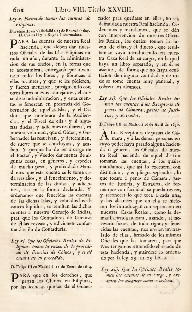 L.ty X, Forma de tomar las cuentas de Filipnas^ D. Felipe III cíi Valladolid á 2 5 de Enero de 160 5 D. Cárloa II y la Reyna Gobernadora. PARA las cuentas de nuestra Real hacienda, que deben dar nues- tros Oficiales de las Islas Filipinas en cada un año , durante la administra- ción de sus oficios, en la forma que se acostumbra, entregarán por inven- tario todos los libros, y libranzas á ellas tocantes , y que se les pidieren, y fueren menester, prosiguiendo con otros libros nuevos semejantes, el cur- so de su administración , y estas cuen- tas se fenezcan en presencia del Go- bernador de aquellas Islas, y el Oi-? dor , que nombrare de la Audien- cia , y el Fiscal de ella ; y si algu- nas dudas , y adiciones resultaren , es nuestra voluntad, que el Oidor, y Go- bernador las resuelvan , y determinen, de suerte que se concluyan , y aca- ben. Y porque ha de ser á cargo de el Factor , y Veedor dar cuenta de ah gunas cosas, en géneros , y especies de mucho peso, y prolixidad: Man- damos que esta cuenta se le tome ca- v da tres años, y el fenecimiento, y de- terminación de las dudas , y adicio- nes , sea en la forma declarada. Y ordenamos que fenecidas las cuentas de las dichas Islas, y cobrados los al- cances líquidos, se remitan las dichas cuentas á nuestro Consejo de Indias, para que los Contadores de Cuentas de él las revean , y adicionen confor- me á estilo de Contaduría, Ley xj. Qiie los Oficiales Reales de Fi-- lipinas tomen la razón de lo procedi- do de licencias de Chinos , y se dé dienta de su procedido^ D. Felipe III en Madrid á 12 de Enero de 1614, PARA que en los derechos , que pagan los Chinos en Filipinas, por las licencias que les da el Gober- nador para quedarse en ellas, no sea defraudada nuestra Real hacienda : Or- denamos y mandamos, que se den con intervención de nuestros Oficia- les Reales, los quales tomen la ra- zón de ellas,y el dinero , que resul- tare se vaya introduciendo en nues- tra Caxa Real de su cargo, en la qual haya un libro separado, y en él se asiente , de forma que no haya ocul- tación de ninguna cantidad, y de to- do se tome cuenta muy puntual, y cobren los alcances. Ley xij. Qiie los Oficiales Reales to^ men las cuentas á los Receptores de penas de Cámara, gastos de JustU cia , y Estrados. D, Felipe IIH en Madrid á 16 de Abril de 1639, A Los Receptores de penas de Cá-» mara , y á las demas personas en cuyo poder haya parado alguna hacien- da 6 género , los Oficiales de nues- tra Real hacienda de aquel distrito tomarán las cuentas , á los quales mandamos, que así lo executen, con distinción , y en pliegos separados , lo que tocare á pena*? de Cámara, gas- tos de Justicia, y Estrados, de for- ma que con facilidad se pueda reveer, y reconocer lo que toca á cada una, y los alcances que en ella se hicie- ren los introduzgan con separación en nuestras Caxas Reales , como la de- mas hacienda nuestra , usando , si ne- cesario fuere, de todo rigor í y fene- cidas las cuentas , nos envien un tras- lado de ellas, firmado de los mismos Oficiales que las tomaren , para que Nos tengamos entendido el estado de esta hacienda , y guárdese lo ordena- do por la ley 25. tít. 2 5.1ib. 2. Ley xiij. Qiie los Oficiales Reales to^ men las cuentas de su cargo , y exe- cuten los alcances como se ordena^