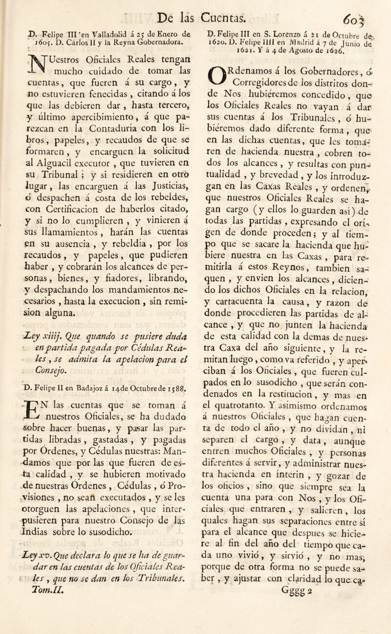 D. Felipe III ^en Vallavdalid ásj de Enero de 1605. D. Cáríos 11 y la Reyna Gobernadora. Uestros Oficiales Reales tengan mucho cuidado de tomar las cuentas, que fueren á su cargo, y no estuvieren fenecidas , citando á los que las debieren dar , hasta tercero, y ultimo apercibimiento, á que pa- rezcan en la Contaduría con los li- bros , papeles, y recaudos de que se formaren , y encarguen la solicitud al Alguacil executor , que tuvieren en su Tribunal ; y si residieren en otro lugar, las encarguen á las Justicias, d despachen á costa de los rebeldes, con Certificación de haberlos citado, y si no lo cumplieren , y vinieren i sus llamamientos , harán las cuentas pn su ausencia , y rebeldía , por los recaudos, y papeles, que pudieren haber , y cobrarán los alcances de per- sonas , bienes, y fiadores, librando, y despachando los mandamientos ne- cesarios , hasta la execucion , sin remi- sión alguna. Ley xíiíj. Ojie qiiando se ftiskre duda ' en partida pagada por Cédulas Baca- les , se admita la apelación para ei Consejo. D. Felipe II en Badajoz á lade Octubre de 1588. En las cuentas que se toman á nuestros Oficiales, se ha dudado ^obre hacer buenas, y pasar las par- tidas libradas, gastadas, y pagadas por Órdenes, y Cédulas nuestras: Man- ■^damos que por las que fueren de es- ta calidad , y se hubieren motivado ,de nuestras Órdenes , Cédulas, d Pro- ,visiones , no sean executados, y se Ies otorguen las apelaciones, que inter- pusieren para nuestro Consejo de las Indias sobre lo susodicho. Ley XV, Qtie declara lo q^ne se ha de giiar-^ dar en las cuentas de los Oficiales Kea- les , qtie no se dan en los Tribunales. TomJL D.Fel ipe III en S. Lorenzo á 21 de Octubre dé, 1620. D. Felipe lili en Madrid á 7 de lunio de 1Ó21. y á 4 de Agosto de 1Ó26. I ORdenamos á los Gobernadores, ó Corregidores de los distritos don-> de Nos hubiéremos concedido, que los Oficiales Reales no vayan i dar sus cuentas á los Tribunales , o' hu- biéremos dado diferente forma, que en las dichas cuentas, que les toma- ren de hacienda nuestra , cobren to- dos los alcances , y resultas con pun- tualidad , y brevedad , y los inrroduz- gan en las Caxas Reales , y ordenen^- que nuestros Oficiales Reales se ha- gan cargo (y ellos lo guarden así).de todas las partidas , expresando el orí-, gen de donde proceden; y al tiem- po que se sacare la hacienda que hu- biere nuestra en las Caxas , para re- mitirla á estos Reynos, también sa- quen , y envíen los alcances, dicien- do los dichos Oficiales en la relación, y cartacuenta la causa, y razón dé donde procedieren las partidas de al- cance , y que no junten la hacienda de esta calidad con la demas de nues- tra Caxa del año siguiente, y la re- mitan luego, como va referido , y apcp. ciban i los Oficiales , que fueren cul- pados en lo susodicho , que sera'n con- denados en la restitución, y mas en el quatrotanto. Y asimismo ordenamos a nuestros Oficiales , que ha^^an cuen- ta de todo ei año , y no dividan , ni separen el cargo, y data, aunque entren muchos Oficiales , y personas diferentes á servir, y administrar nues- tra hacienda en ínterin , y gozar de los oficios , sino que siempre sea la cuenta una para con Nos , y los Ofi- ciales que entraren , y salieren, los quales hagan sus separaciones entre sí para el alcance que después se hicie- re al fin del año del tiempo que ca- da uno vivid, y sirvió , y no mas; porque de otra forma no se puede sa- ber , y ajustar con claridad lo que.c^ Gggg 2