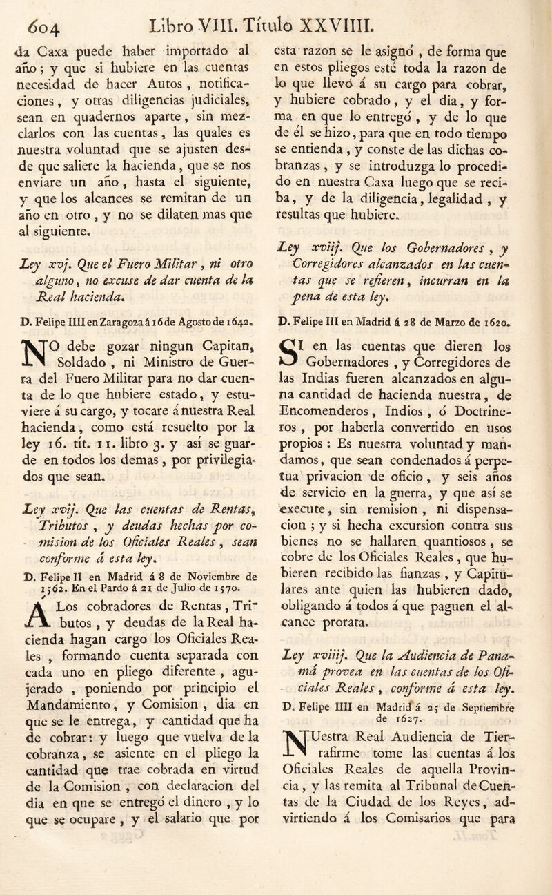 da Caxa puede haber importado al an.0; y que si hubiere en las cuentas necesidad de hacer Autos , notifica- ciones , y otras diligencias judiciales, sean en quadernos aparte, sin mez- clarlos con las cuentas, las quales es nuestra voluntad que se ajusten des- de que saliere la hacienda, que se nos enviare un año , hasta el siguiente, y que los alcances se remitan de un año en otro , y no se dilaten mas que al siguiente^ Ley XVj. Qiie el Fuera Militar , nt otra alguno, no excuse de dar cuenta de la Keal hacienda^ D. Felipe lili en Zaragoza ái6de Agosto de 1642» NO debe gozar ningún Capitán, Soldado , ni Ministro de Guer- ra del Fuero Militar para no dar cuen- ta de lo que hubiere estado, y estu- viere á su cargo, y tocare á nuestra Real hacienda, como está resuelto por la ley 16. tít. II. libro 3. y así se guar- de en todos los demas, por privilegia* dos que sean. Ley xvij. Que las cuentas de Rentas^ Tributos , y deudas hechas por co- misión de los oficiales Reales , sean conforme d esta ley^ D. Felipe II en Madrid á 8 de Noviembre de 15Ó2. En el Pardo á 21 de Julio de 1570. ✓ A Los cobradores de Rentas , Trr butos , y deudas de la Real ha- cienda hagan cargo los Oficiales Rea- les , formando cuenta separada con cada uno en pliego diferente , agu- jerado , poniendo por principio el Mandamiento, y Comisión , dia en que se le entrega, y cantidad que ha de cobrar: y luego que vuelva de la cobranza, se asiente en el pliego la cantidad que trae cobrada en virtud de la Comisión , con declaración del dia en que se entrego el dinero , y lo que se ocupare , y el salario que por esta razón se le asignó , de forma que en estos pliegos esté toda la razón de lo que llevó á su cargo para cobrar, y hubiere cobrado, y el dia, y for- ma en que lo entrego , y de lo que de él se hizo, para que en todo tiempo se entienda , y conste de las dichas co- branzas , y se introduzga lo procedi- do en nuestra Caxa luego que se reci- ba, y de la diligencia, legalidad , y resultas que hubiere. Ley xviij. Que los Gobernadores , y Corregidores alcanzados en las citen-* tas que se refieren, incurran en la pena de esta ley* D. Felipe III en Madrid á 28 de Marzo de 1620» SI en las cuentas que dieren los Gobernadores , y Corregidores de las Indias fueren alcanzados en algu- na cantidad de hacienda nuestra, de Encomenderos, Indios , ó Doctrine- ros , por haberla convertido en usos propios : Es nuestra voluntad y man- damos , que sean condenados á perpe- tua privación de oficio, y seis años de servicio en la guerra, y que así se execute, sin remisión , ni dispensa- ción ; y si hecha excursión contra sus bienes no se hallaren quantiosos , se cobre de los Oficiales Reales , que hu- bieren recibido las fianzas , y Capitu- lares ante quien las hubieren dado, obligando á todos á que paguen el al- cance prorata. Ley xviiij. Qtie la Audiencia de Pana-* md provea en las cuentas de los Ofi- - cíales Reales, coffiorme d esta ley. D. Felipe IIII en Madrid á 25 de Septiembre de 1627. Nuestra Real Audiencia de Tier^ rafirme tome las cuentas á los Oficiales Reales de aquella Provin- cia , y las remita al Tribunal de Cuen- tas de la Ciudad de los Reyes, ad- virtiendo á los Comisarios que para
