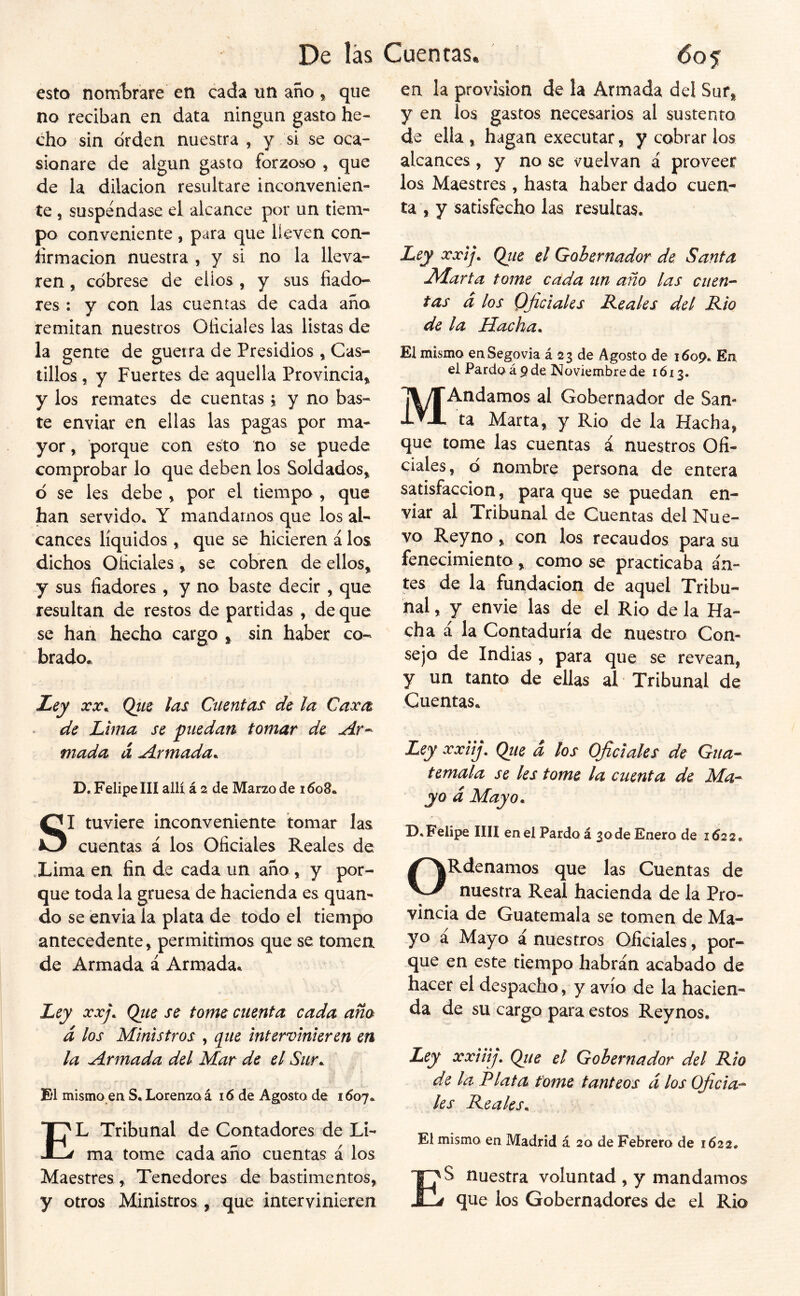 De las Cuentas* 6os esto nom1)rare en cada un año * que no reciban en data ningún gasto he- cho sin orden nuestra , y si se oca- sionare de algún gasto forzoso , que de la dilación resultare inconvenien- te 5 suspéndase el alcance por un tiem- po conveniente , para que lleven con- firmación nuestra , y si no la lleva- ren , cóbrese de ellos , y sus fiado- res : y con las cuentas de cada año remitan nuestros Oficiales las listas de la gente de guerra de Presidios * Cas- tillos , y Fuertes de aquella Provincia» y los remates de cuentas» y no bas- te enviar en ellas las pagas por ma- yor , porque con esto no se puede comprobar lo que deben los Soldados» ó se les debe » por el tiempo » que han servido* Y mandamos que los al- cances líquidos » que se hicieren á los dichos Oficiales» se cobren de ellos» y sus fiadores , y no baste decir » que resultan de restos de partidas , de que se han hecha cargo » sin haber co- brado. Ley xx^ Qtce las Cuentas de la Caxa de Lima se puedan tomar de Ar^ mada á Armada^ D* Felipe III allí á 2 de Marzo de i6o8» SI tuviere inconveniente tomar las cuentas á los Oficiales Reales de .Lima en fin de cada un año » y por- que toda la gruesa de hacienda es quan- do se envia la plata de todo el tiempo antecedente» permitimos que se tomen de Armada á Armada. Ley xxj. Qite se tome cuenta cada aña d los Ministros , q^ue intervinieren en la Armada del Mar de el Sur^ El mismo ea S. Lorenzo á 16 de Agosto de 1607* El Tribunal de Contadores de Li- ma tome cada año cuentas á los Maestres » Tenedores de bastimentos» y otros Ministros , que intervinieren en la provisión de la Armada del Sur» y en los gastos necesarios al sustento de ella » hagan executar, y cobrar los alcances, y no se vuelvan á proveer los Maestres , hasta haber dado cuen- ta , y satisfecho las resultas. Ley xxij. Qtie el Gobernador de Santa JAarta tome cada nn año las ciien-^ tas d los Oficiales Reales del Rio de la Hacha^ El mismo enSegovia á 23 de Agosto de 160% En el Pardo á 9 de Noviembre de 1613. MAndamos al Gobernador de San- ta Marta, y Rio de la Hacha, que tome las cuentas á nuestros Ofi- ciales, ó nombre persona de entera satisfacción» para que se puedan en- viar al Tribunal de Cuentas del Nue- vo Rey no » con los recaudos para su fenecimiento » como se practicaba an- tes de la fundación de aquel Tribu- nal , y envie las de el Rio de la Ha- cha á la Contaduría de nuestro Con- sejo de Indias » para que se revean, y un tanto de ellas al Tribunal de Cuentas* Ley xxiij. (¿ue d los Oficiales de Gua- temala se les tome la cuenta de Ma- yo d Mayo^ D, Felipe IIH en el Pardo á 30 de Enero de 1622^ ORdenamos que las Cuentas de nuestra Real hacienda de la Pro- vincia de Guatemala se tomen de Ma- yo á Mayo á nuestros Oficiales, por- que en este tiempo habrán acabado de hacer el despacho, y avío de la hacien- da de su cargo para estos Reynos. Ley xxiitj, Qtie el Gobernador del Rio de la Plata tome tanteos d los Oficia- les Reales^ El mismo en Madrid á 20 de Febrero de 1622. ES nuestra voluntad , y mandamos que los Gobernadores de el Rio