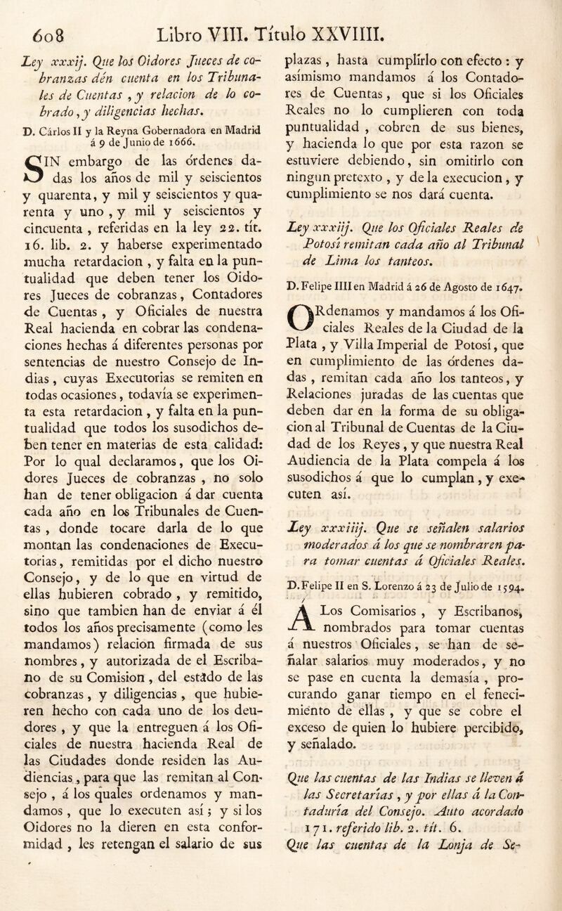 Ley xxxtj, Qtie los Oidores Jueces de co- hranzas dén cuenta en los Tribuna-^ les de Cuentas , y relación de lo co- brado , y diligencias hechas. D. Cárlos II y la Reyna Gobernadora en Madrid á 9 de Junio de lóóó. SIN embargo de las ordenes da- das los años de mil y seiscientos y quarenta, y mil y seiscientos y qua- renta y uno , y mil y seiscientos y cincuenta , referidas en la ley 32. tít. 16. lib. 2. y haberse experimentado mucha retardación , y falta en la pun- tualidad que deben tener los Oido- res Jueces de cobranzas, Contadores de Cuentas , y Oficiales de nuestra Real hacienda en cobrar las condena- ciones hechas á diferentes personas por sentencias de nuestro Consejo de In- dias , cuyas Executorias se remiten en todas ocasiones, todavía se experimen- ta esta retardación , y falta en la pun- tualidad que todos los susodichos de- ben tener en materias de esta calidad: Por lo qual declaramos, que los Oi- dores Jueces de cobranzas , no solo han de tener obligación á dar cuenta cada año en los Tribunales de Cuen- tas , donde tocare darla de lo que montan las condenaciones de Execu- torias , remitidas por el dicho nuestro Consejo, y de lo que en virtud de ellas hubieren cobrado , y remitido, sino que también han de enviar á él todos los años precisamente (como les mandamos) relación firmada de sus nombres, y autorizada de el Escriba- no de su Comisión , del estádo de las cobranzas, y diligencias , que hubie- ren hecho con cada uno de los deu- dores , y que la entreguen á los Ofi- ciales de nuestra hacienda Real de las Ciudades donde residen las Au- diencias , para que las remitan al Con- sejo , á los quales ordenamos y man- damos , que lo executen así; y si los Oidores no la dieren en esta confor- midad , les retengan el salario de sus plazas , hasta cumplirlo con efecto : y asimismo mandamos á los Contado- res de Cuentas, que si los Oficiales Reales no lo cumplieren con toda puntualidad , cobren de sus bienes, y hacienda lo que por esta razón se estuviere debiendo, sin omitirlo con ningún pretexto , y de la execucion , y cumplimiento se nos dará cuenta. Ley xxxiij. Ojie los Ojiciales Bacales de Potosí remitan cada año al Tribunal de Lima los tanteos. D.Felipe Hilen Madrid á 26 de Agosto de 1647. ORdenamos y mandamos á los Ofi- ciales Reales de la Ciudad de la Plata , y Villa Imperial de Potosí, que en cumplimiento de las ordenes da- das , remitan cada año los tanteos, y Relaciones juradas de las cuentas que deben dar en la forma de su obliga- ción al Tribunal de Cuentas de la Ciu- dad de los Reyes, y que nuestra Real Audiencia de la Plata compela á los susodichos á que lo cumplan, y exe- cuten así. Ley xxxiiij. Que se señalen salarios moderados á los que se nombraren pa- ra tomar cuentas á Ojiciales Reales. i > t D. Felipe II en S, Lorenzo á 2 3 de Jalio de 15 94. A Los Comisarios , y Escribanos^ nombrados para tomar cuentas á nuestros Oficiales, se han de se- ñalar salarios muy moderados, y no se pase en cuenta la demasía , pro- curando ganar tiempo en el feneci- miento de ellas , y que se cobre el exceso de quien lo hubiere percibido, y señalado. Qtte las cuentas de las Indias se lleven a las Secretarías , y por ellas á la Con- taduría del Consejo. Aiito acordado I 71. referido lib. 2. tít. 6. Qiie las cuentas de la Lonja de Se-