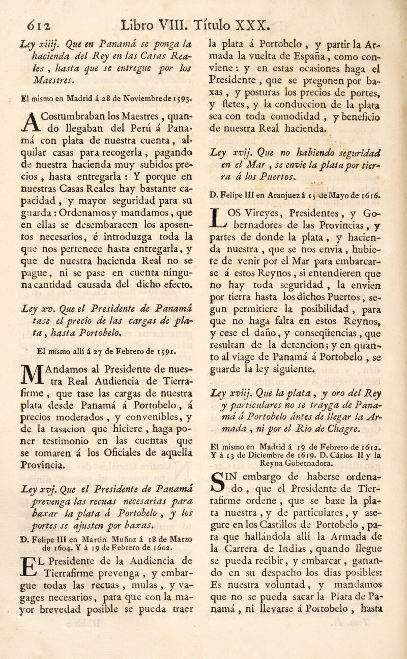 Ley xiitj. Qtie en Panamá se ponga la hacienda del Rey en las Casas Rea-- les , hasta qxie se entregue por los Maestres. El mismo en Madrid á 28 de Noviembre de 1593. Acostumbraban los Maestres , quan- do llegaban del Perú á Pana- má con plata de nuestra cuenta, al- quilar casas para recogerla , pagando de nuestra hacienda muy subidos pre-* cios , hasta entregarla : Y porque en nuestras Casas Reales hay bastante ca- pacidad , y mayor seguridad para su guarda : Ordenamos y mandamos, que en ellas se desembaracen los aposen- tos necesarios, é introduzga toda la que nos pertenece hasta entregarla, y que de nuestra hacienda Real no se pague, ni se pase en cuenta ningu- na cantidad causada del dicho efecto. Ley XV, Qiie el Presidente de Panamá tase el precio de las cargas de pla-^ ta, hasta Port obelo. El mismo allí á 27 de Febrero de 1591. MAndamos al Presidente de nues- tra Real Audiencia de Tierra- firme , que tase las cargas de nuestra plata desdé Panamá á Portobelo, á precios moderados , y convenibles, y de la tasación que hiciere , haga po- ner testimonio en las cuentas que se tomaren á los Oficiales de aquella Provincia. Ley xvj, Qtie el Presidente de Panamá prevenga las recuas necesarias para baxar la plata á Portobelo , y los portes se ajusten por baxas, D. Felipe III en Martin Muñoz á 18 de Marzo de 1604. Y á 19 de Febrero de 1602. El Presidente de la Audiencia de Tierrafirme prevenga , y embar- gue todas las recuas , muías , y va- gages necesarios, para que con la ma- yor brevedad posible se pueda traer la plata á Portobelo , y partir la Ar- mada la vuelta de España, como con- viene : y en estas ocasiones haga el Presidente , que se pregonen por ba- xas , y posturas los precios de portes, y fletes, y la conducción de la plata sea con toda comodidad , y beneficio de nuestra Real hacienda. Ley xvij. Que no habiendo seguridad en el Mar , se envie la plata por tier^^ ra á los Puertos, 4.- D. Felipe III en Aranjuezá i ^ UéMayo de 1616, LOS Vireyes, Presidentes , y Go- bernadores de las Provincias, y partes de donde la plata , y hacien- da nuestra , que se nos envia , hubie- re de venir por el Mar para embarcar- se á estos Reynos , si entendieren que no hay toda seguridad , la envíen por tierra hasta los dichos Puertos , se- gún permitiere la posibilidad, para que no haga falta en estos Reynos, y cese el daño, y conseqüencias , que resultan de la detención; y en quan- to al viage de Panamá á Portobelo , se guarde la ley siguiente. Ley xviij. Que la plata , y oro del Rey y particulares no se trayga de Pana* md á Portobelo ántes de llegar la ^r* mada , ni por el Rio de Chagre, El mismo en Madrid á 19 de Febrero de 1612. Y á 13 de Diciembre de 1619. D. Cárlos II y la Reyna Gobernadora. SIN embargo de haberse ordena- do , que el Presidente de Tier- raíirme ordene , que se baxe la pla^ ta nuestra , y de particulares , y ase- gure en los Castillos de Portobelo , pa- ra que hallándola allí la Armada de la Carrera de Indias , quando llegue se pueda recibir, y embarcar, ganan- do en su despacho los dias posibles: Es nuestra voluntad , y mandamos que no se pueda sacar la Plata de Pa^ rxamá , ni llevarse á Portobelo , hasta