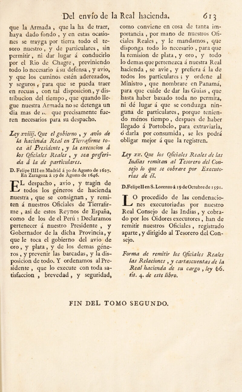 que la Armada , que la ha de traer, haya dado fondo , y en estas ocasio- nes se trayga por tierra todo el te- soro nuestro , y de particulares, sin permitir, ni dar lugar á conducirlo por el Rio de Chagre, previniendo todo lo necesario á su defensa , y avío, y que los caminos están aderezados, y seguros ^ para que se pueda traer en recuas , con tal disposición, y dis- tribución del tiempo, que quando lle- gue nuestra A rmada no se detenga un dia mas de i., que precisamente fue- ren necesarios para su despacho. Z>ey xv¡iíj\ Qiiz el gobierno , y avio de la hacienda Real en Tierrafirme to- ca al Presidente , y la execiicion d los Oficiales Reales , y sea frfieri^ da d la de particulares. D. Felipe lili en Madrid á 30 de Agosto de 1627. En Zaragoza á 19 de Agosto de 1646. El despacho , avío , y tragin de todos los géneros de hacienda nuestra , que se consignan, y remi- ten á nuestros Oficiales de Tierrafir- me , así de estos Reynos de España, como de los de el Perú : Declaramos pertenecer á nuestro Presidente , y Gobernador déla dicha Provincia, y que le toca el gobierno del avío de oro, y plata, y de los demas gene- ros , y prevenir las barcadas, y la dis- posición de todo. Y ordenamos al Pre- siden te , que lo execute con toda sa- tisfacción , brevedad, y seguridad» como conviene en cosa de tanta im- portancia , por mano de nuestros Ofi- ciales Reales, y le mandamos, que disponga todo lo necesario , para que la remisión de plata, y oro , y todo lo demas que pertenezca á nuestra Real hacienda , se avie, y prefiera á la de todos los particulares ; y ordene al Ministro , que nombrare en Panamá, para que cuide de dar las Guias , que hasta haber baxado toda no permita, ni de lugar á que se conduzga nin- guna de particulares, porque tenien- do menos tiempo, después de haber llegado á Portobelo, para extraviarla, d darla por consumida, se les podrá obligar mejor á que la registren. Ley XX, Qtie los Oficiales Reales de las Indias remitan al Tesorero del Con- sejo lo que se cobrare por Execnto- rias de éh D.FelipelIenS.Lorenzoá 19 de Octubre de 1591. LO procedido de las condenacio- nes executoriadas por nuestro Real Consejo de las Indias, y cobra- do por los Oidores executores, han de remitir nuestros Oficiales, registrado aparte, y dirigido al Tesorero del Con- sejo. Forma de remitir los Oficiales Reales las Relaciones , y cartasen en tas de la Real hacienda de sn cargo , ley 66. tit, 4. de este libro. FIN DEL TOMO SEGUNDO,