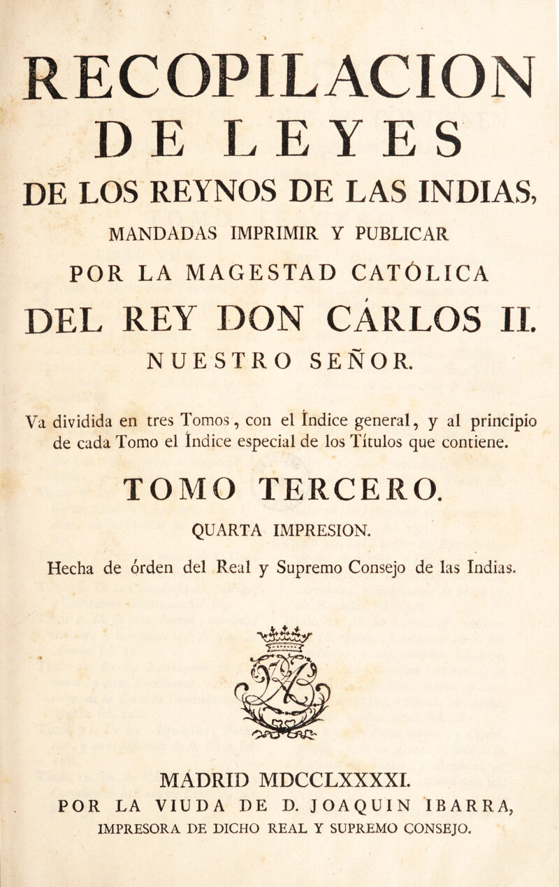 RECOPILACION DE LEYES DE LOS REYNOS DE LAS INDIAS, I MANDADAS IMPRIMIR Y PUBLICAR POR LA MAGESTAD CATÓLICA DEL REY DON CÁRLOS II. NUESTRO SEÑOR. I Va dividida en tres Tomos, con el Indice general, y al principio de cada Tomo el Indice especial de los Títulos que contiene. TOMO TERCERO. QUARTA IMPRESION. ' • Hecha de orden del Real y Supremo Consejo de las Indias. MÁDRID MDCCLXXXXI. POR LA VIUDA DE D. JOAQUIN IBARRA, IMPRESORA DE DICHO REAL Y SUPREMO CONSEJO.