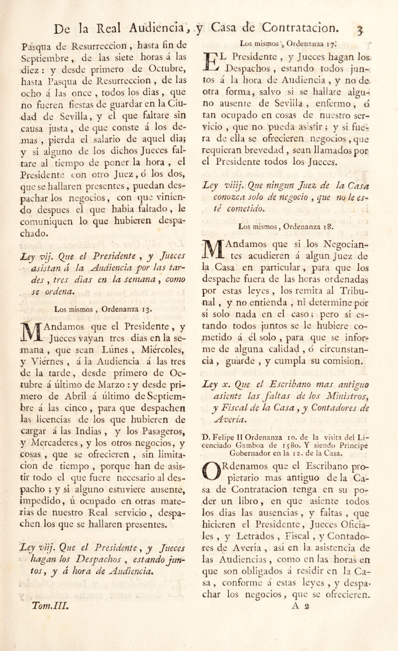 Pasqiia de Resurrección , hasta fin de Septiembre, de las siete horas a las diez : y desde primero de Octubre, hasta Pasqua de Resurrección , de las ocho á las once , todos los dias, que no fueren fiestas de guardar en la Ciu- dad de Sevilla, y el que faltare sin causa justa, de que conste á los de- más , pierda el salario de aquel día; y si alguno de los dichos Jueces fal- tare al tiempo de poner la hora , el Presidente con otro Juez, d los dos, que se hallaren presentes , puedan des- pachar los negocios, con que vinien- do después el que habia faltado , le comuniquen lo que hubieren despa- chado. ■ Ley vij. Qjte el Presidente , y Jueces asistan cí la Audiencia jor las tar^ des , tres dias en la semana, como se ordena. Los mismos , Ordenanza 13. MAndamos que el Presidente , y Jueces vayan tres dias en la se- mana , que sean Lunes , Miércoles, y Viernes , á la Audiencia á las tres de la tarde, desde primero de Oc- tubre á último de Marzo : y desde pri- mero de Abril á último de Septiem- bre á las cinco , para que despachen las licencias de los que hubieren de cargar á las Indias, y los Pasageros, y Mercaderes , y los otros negocios, y cosas , que se ofrecieren , sin limita- ción de tiempo , porque han de asis- tir todo el que fuere necesario al des- pacho ; y si alguno estuviere ausente, impedido, ú ocupado en otras mate- rias de nuestro Real servicio , despa- chen los que se hallaren presentes. Ley viij. Que el Presidente, y Jueces - hagan los Despachos , estando jun^^ tos y y d hora de uáiidiencia. Los mismosOrdenanza ij'. E'L Presidente , y Jueces hagan los. ' Despachos , estando todos jun- tos á la hora de Audiencia , y no de. otra forma, salvo si se hallare algu- no ausente de Sevilla , enfermo, o tan ocupado en cosas de nuestro ser- vicio , que no pueda asistir ; y si fucT ra de ella se ofrecieren negocios,que requieran brevedad, sean llamados por el Presidente todos los Jueces. Ley viiij, Qtte ningún Juez de la Casa conozca solo de negocio , que no le es-^ té cometido. Los mismos. Ordenanza i&. MAndamos que si los Negocian- tes acudieren á algún juez de la Casa en particular, para que los despache fuera de las horas ordenadas por estas leyes , los remita al Tribu- nal , y no entienda , ni determine por sí solo nada en el caso; pero si es- tando todos juntos se le hubiere co- metido á él solo , para que se infor- me de alguna calidad , d circunstan- cia , guarde , y cumpla su comisión. Ley X. Qite el Escribano mas antiguo asiente las faltas de los Ministros y y Fiscal de la Casa , y Contadores de Mvería. D. Felipe II Ordenanza 10. de la visita del Li- cenciado Gamboa de 1580. Y siendo Príncipe Gobernador en la 12. de la Casa. ORdenamos que el Escribano pro- pietario mas antiguo de la Ca^ sa de Contratación tenga en su po- der un libro, en que asiente todos los dias las ausencias , y faltas , que hicieren el Presidente, Jueces Oficia- les , y Letrados , Fiscal , y Contado- res de Avería , así en la asistencia de las Audiencias, como en las horas en que son obligados á residir en la Ca- sa , conforme á estas leyes , y despa» char los negocios, que se ofrecieren» A s TomJIL