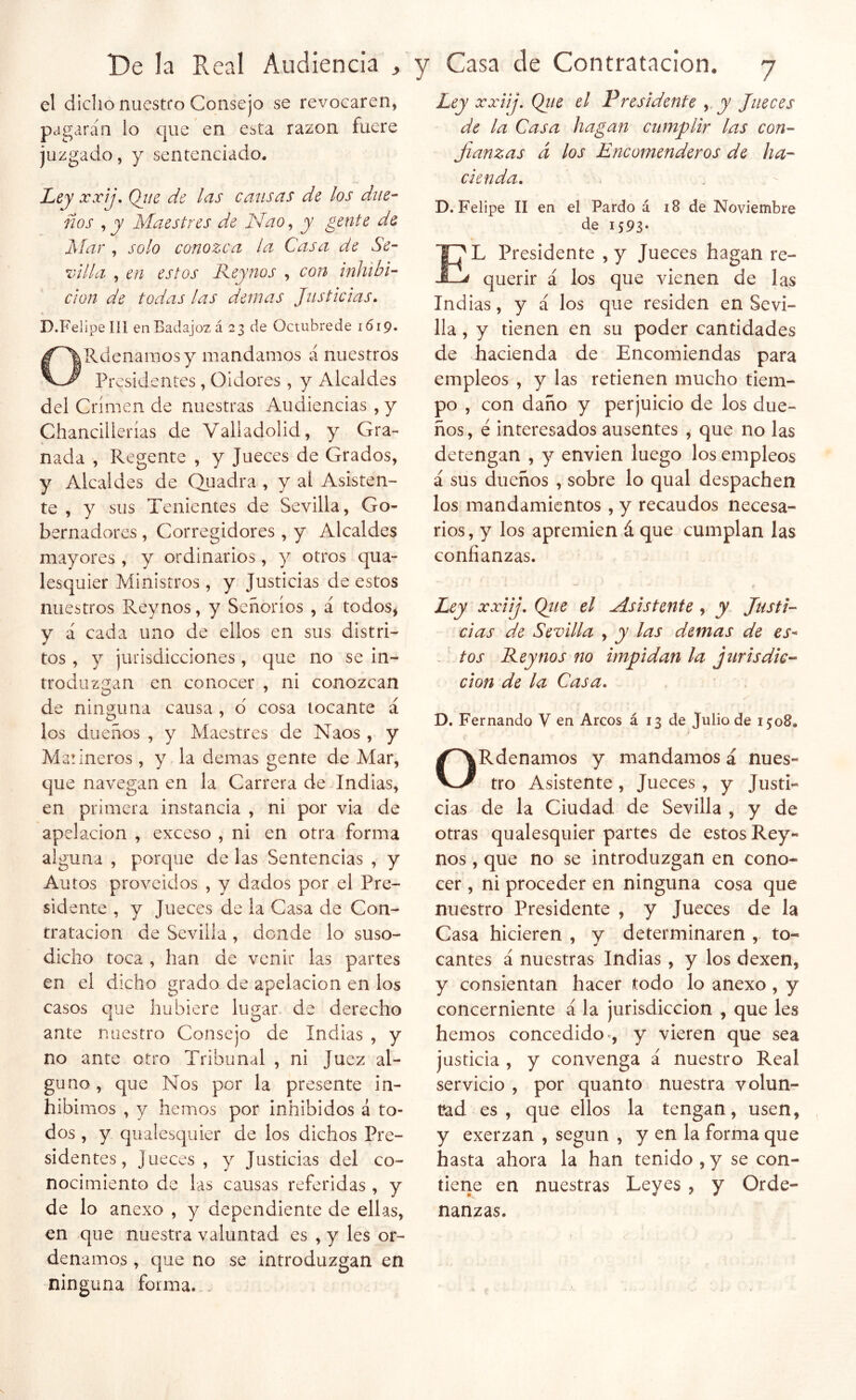 el dicho nuestro Consejo se revocaren, pagarán lo c|ue en esta razón fuere juzgado, y sentenciado. >■, Ley xxij\ Qj/e de las catisas de los diie- íios , jK Maestres de Nao^ y gente de Mar , solo conozca la Casa de Se- villa , en estos Keynos , cojí inhibi- ción de todas las demás Justicias, D.Fel ipe líl en Badajoz á 23 de Octubre de 1619. Olldenainosy mandamos á nuestros Presidentes, Oidores , y Alcaldes del Crimen de nuestras Audiencias ,y Chancillerías de Valladolid, y Gra- nada , Regente , y Jueces de Grados, y Alcaldes de CLuadra , y al Asisten- te , y sus Tenientes de Sevilla, Go- bernadores , Corregidores , y Alcaldes mayores , y ordinarios, y otros qua- lesquier Ministros , y Justicias de estos nuestros Reynos, y Señoríos , á todos, y á cada uno de ellos en sus distri- tos , y jurisdicciones , que no se in- trodilzgan en conocer , ni conozcan de ninguna causa , d cosa tocante á los dueños , y Maestres de Naos , y Marineros , y la demas gente de Mar, que navegan en la Carrera de Indias, en primera instancia , ni por via de apelación , exceso , ni en otra forma alguna , porque de las Sentencias , y Autos proveídos , y dados por el Pre- sidente , y Jueces de la Casa de Con- tratación de Sevilla , donde lo suso- dicho toca , han de venir las partes en el dicho grado de apelación en los casos que hubiere lugar de derecho ante nuestro Consejo de Indias , y no ante otro Tribunal , ni Juez al- guno, que Nos por la presente in- hibimos , y hemos por inhibidos á to- dos , y qualesquier de los dichos Pre- sidentes, Jueces, y Justicias del co- nocimiento de las causas referidas , y de lo anexo , y dependiente de ellas, en que nuestra valuntad es , y les or- denamos , que no se introduzgan en ninguna forma. Ley xxiij, Qiie el Vresidente y Jueces de la Casa hagan cumplir las con- fianzas á los Encomenderos de ha- cienda, D. Felipe II en el Pardo á i8 de Noviembre de I593‘ El Presidente , y Jueces hagan re- querir á los que vienen de las Indias, y á los que residen en Sevi- lla , y tienen en su poder cantidades de hacienda de Encomiendas para empleos , y las retienen mucho tiem- po , con daño y perjuicio de los due- ños, é interesados ausentes , que no las detengan , y envien luego los empleos á sus dueños , sobre lo qual despachen los mandamientos, y recaudos necesa- rios, y los apremien á que cumplan las confianzas. Ley xxiij, Qiie el Msistente, y Justi- cias de Sevilla , y las demas de es-* , tos Reynos no impidan la jurisdic-- don de la Casa, D. Fernando V en Arcos á 13 de Julio de 1508. * ORdenamos y mandamos á nues- tro Asistente, Jueces , y Justi- cias de la Ciudad de Sevilla , y de otras qualesquier partes de estos Rey- nos , que no se introduzgan en cono- cer , ni proceder en ninguna cosa que nuestro Presidente , y Jueces de la Casa hicieren , y determinaren , to- cantes á nuestras Indias , y los dexen, y consientan hacer todo lo anexo, y concerniente á la jurisdicción , que les hemos concedido y vieren que sea justicia , y convenga á nuestro Real servicio , por quanto nuestra volun- t?ad es, que ellos la tengan, usen, y exerzan , según , y en la forma que hasta ahora la han tenido , y se con- tiene en nuestras Leyes , y Orde- nanzas.