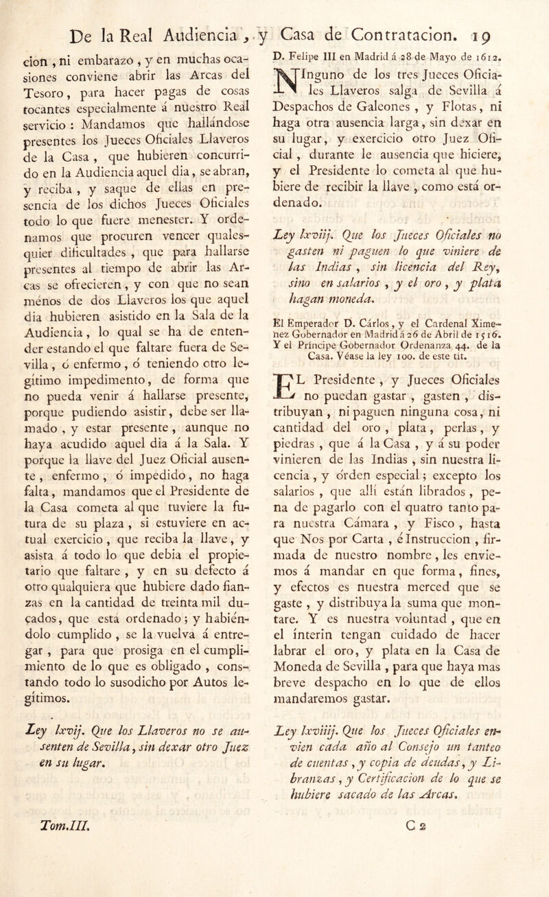 p. Felipe III en Madrid á 28 de Mayo de 1612» don , ni embarazó ^ y en muchas oca- siones conviene abrir las Arcas del Tesoro, para hacer pagas de cosas tocantes especialmente á nuekro Real servicio : Mandamos que hallándose presentes los Jueces Oficiales Llaveros de la Casa , que hubieren concurri- do en la Audiencia aquel dia, se abran, y reciba , y saejue de ellas en pre- sencia de los dichos Jueces Oficiales todo lo que fuere menester. Y orde- namos que procuren vencer quales- qiiier dificultades , que para hallarse presentes al tiempo de abrir las Ar- cas se ofrecieren, y con que no sean menos de dos Llaveros los que aquel dia hubieren asistido en la Sala de la Audiencia, lo qual se ha de enten- der estando el que faltare fuera de Se- villa , d enfermo, d teniendo otro le- gítimo impedimento, de forma que no pueda venir á hallarse presente, porque pudiendo asistir, debe ser lla- mado , y estar presente, aunque no haya acudido aquel dia á la Sala. Y porque la llave del Juez Oficial ausen- te , enfermo , 6 impedido, no haga falta, mandamos que el Presidente de la Casa cometa al que tuviere la fu- tura de su plaza , si estuviere en ac- tual exercicio , que reciba la llave, y asista á todo lo que debia el propie- tario que faltare , y en su defecto á otro qualquiera que hubiere dado fian- zas en la cantidad de treinta mil du- cados, que esta ordenado; y habién- dolo cumplido , se la vuelva á entre- gar , para que prosiga en el cumpli- miento de lo que es obligado , cons- tando todo lo susodicho por Autos le- gítimos. • JL^y Ixvij. Qtte los Llaveros no se au- senten de Sevilla, sin dexar otro Juez en Sil lugar. Ninguno de los tres Jueces Oficia- les Llaveros salga de Sevilla á Despachos de Galeones , y Flotas, ni haga otra ausencia larga, sin dexar en su lugar, y exercicio otro Juez Ofi- cial , durante le ausencia que hiciere, y el Presidente lo cometa al qué hu- biere de recibir la llave , como está or- denado. Ley Ixviij, Qtte los Jueces Oficiales no gasten ni 'paguen lo que viniere de las Indias , sin Ucencia del Rcy^ sino en salarios , y el oro , y plata hagan moneda. El Emperador D. Cárlos, y el Cardenal Xime- nez Gobernador en Madridá 26 de Abril de i$i6, y el Príncipe Gobernador Ordenanza 44. de la Casa. Véase la ley 100. de este tít. El Presidente , y Jueces Oficiales no puedan gastar , gasten , ' dis- tribuyan , ni paguen ninguna cosa, ni cantidad del oro , plata, perlas, y piedras , que á la Casa , y á su poder vinieren de las Indias , sin nuestra li- cencia , y orden especial; excepto los salarios , que allí están librados , pe- na de pagarlo con el quatro tanto pa- ra nuestra Cámara , y Fisco , hasta que Nos por Carta , é Instrucción , fir- mada de nuestro nombre , les envie- mos á mandar en que forma, fines, y efectos es nuestra merced que se gaste , y distribuya la suma que mon- tare. Y es nuestra voluntad , que en el ínterin tengan cuidado de hacer labrar el oro, y plata en la Casa de Moneda de Sevilla , para que haya mas breve despacho en lo que de ellos mandaremos gastar. Ley Ixviiij. Qtie los Jueces Ojie i ales en- víen cada año al Consejo un tanteo de cuentas , y copia de deudas, y Li-- bramas, y Certificación de lo que se hubiere sacado de las Arcas.