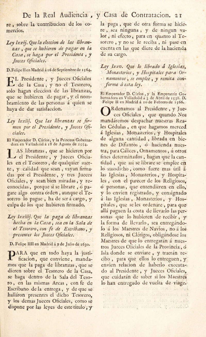 fe , sobre la xontribucton de los co- mercios. Ley Ixxij, Que la elección de las libran’- . zas , que se luibieren de pagar en la Casa, se haga por el Presidente , y Jueces oficiales. ' - ' ' t í i). Felipe II en Madrid á 16 de Septiembre de 15^4. A El Presidente , y Jueces Oficiales de la Casa , y no el Tesorero, solo hagan elección de las libranzas, que se hubieren de pagar , y el nom- bramiento de las personas á quien se haya de dar satisfacción. ti - • Ley Ixxiij. Qíie las libranzas se fir-^ men por el Presidente, y Jueces Ofi-' dales. El Emperador D. Cárlos, y la Princesa Goberna- dora en Valladoiidá 18 de Agosto de 1554. Las libranzas, que se hicieren por el Presidente , y Jueces Oficia- les en el Tesorero , de qualquier suer- te , y calidad que sean , vayan firma- das por el Presidente, y tres Jueces Oficiales, y sean bien miradas , y re- conocidas , porque si se librare , d pa- gare algo contra orden , aunque el Te- sorero lo pague , ha de ser á cargo, y culpa de los que hubieren firmado. Ley IxxiiiJ Qtie la paga de libranzas hecha en la Casa , sea en la Sala de el Tesorero^ con fe de Escribano ^ y presentes los Jueces Oficiales. D. Felipe lili en Madrid á 9 de Julio de 1630. PARA que en todo haya la justi- ficación , que conviene, manda- mos que la paga de libranzas , que se dieren sobre el Tesorero de la Casa, se haga dentro de la Sala del Teso- ro , en las mismas Arcas , con fe de Escribano de la entrega , y de que se^ hallaron presentes el dicho Tesorero, y los demas Jueces Oficiales, como se dispone por las leyes de este título j y la paga, que de otra forma se hiciew re , sea ninguna , y de ningún va- lor , ni efecto, para en quanto al Te- sorero , y no se le reciba , ni pase en cuenta en las que diere de la hacienda de su cargo. Ley Ixxv. Qtie lo librado d Iglesias^ Monasterios, y Hospitales para Or^ ' namentos *, se emplee , y remita coni- forme d esta ley. El Emperador D. Cirios , y la Emperatriz Go-^ bernadora en Valladolid á 3 de Abril de 1538. D. Felipe II en Madrid á 10 de Febrero de 1566. ORdenamos al Presidente , y Jue- ces Oficiales , que quando Nos mandáremos despachar nuestras Rea- les Cédulas , en que hagamos merced i Igl esias , Monasterios , y Hospitales de alguna cantidad , librada en bie- nes de Difuntos , d hacienda nues- tra, para Cálices , Ornamentos , ú otros; fines determinados , hagan que la can- tidad , que así se librare se emplee en lo susodicho , como fuere mas útil i las Iglesias, Monasterios , y Hospita- les , con el parecer de los Religiosos, d personas, que entendieren en ello, y lo envien registrado, y consignado á las Iglesias , Monasterios, y Hos- pitales , que seles ordenare , para que allá paguen la costa de llevarlo las per- sonas que lo hubieren de recibir , y la forma de llevarlo, sea entregándo- lo á los Maestres de Navios, no á los Religiosos, ni Clérigos, obligándose los Maestres de que lo entregarán á nues- tros Jueces Oficiales de la Provincia , d Isla donde se enviare , y traerán re- cibo , para que ellos lo entreguen, y envien relación de haberlo executa-> do al Presidente , y Jueces Oficiales, que cuidarán de saber si los Maestres lo han entregado de vuelta de viage. -