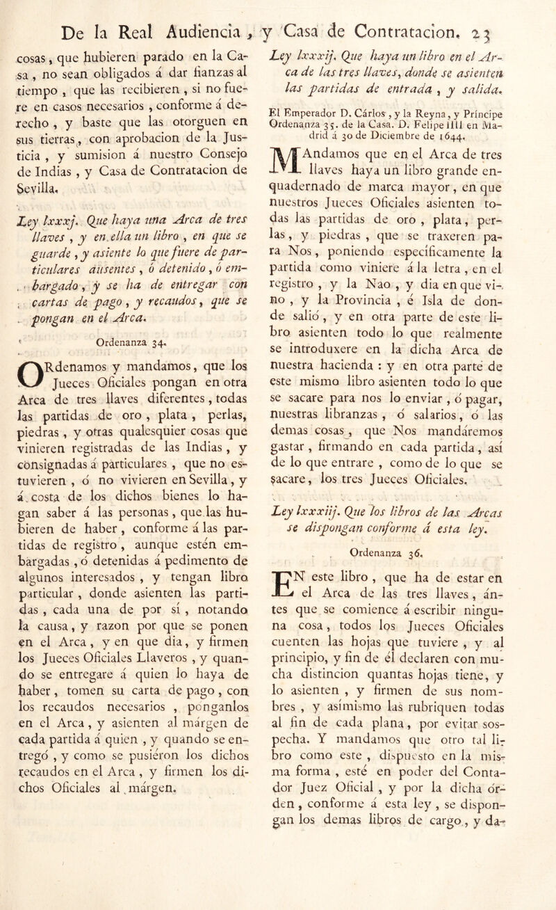 cosas, que hubieren parado en la Ca- sa , no sean obligados á dar fianzas al tiempo j que las recibieren , si no fue- re en casos necesarios , conforme a de- recho ^ y baste que las otorguen en sus tierras, con aprobación de la Jus- ticia , y sumisión á nuestro Consejo, de Indias , y Casa de Contratación de Sevilla, i Ley Ixxxj^ Qjic hc^yct iitici ^rcci de tres llaves , y enjlla iin libro , en que se guarde , y asiente lo que fuere de y^ar-- ticulares ausentes , ó detenido , ó em- ' bargado ^ y se ha de entregar con cartas de yago , y recaudos, que se pongan. .. en el Arca*. Ordenanza 34., ORdenamos y mandamos, que los Jueces Oficiales pongan en otra Arca de tres llaves diferentes, todas las partidas de oro , plata , perlas, piedras , y otras qualesquier cosas que vinieren registradas de las Indias, y consignadas á particulares , que no es- tuvieren , d no vivieren en Sevilla, y á. costa de los dichos bienes lo ha- gan saber á las personas, quedas hu- bieren de haber , conforme á las par- tidas de registro , aunque estén em- bargadas , ó detenidas á pedimento de algunos interesados , y tengan libro particular , donde asienten las parti- das , cada una de por sí , notando la causa, y razón por que se ponen en el Arca, y en que dia, y firmen los Jueces Oficiales Llaveros , y quan- do se entregare á quien lo haya de haber, tomen su carta de pago , con los recaudos necesarios , pónganlos en el Arca, y asienten al margen de cada partida á quien , y quando se en- tregó , y como se pusieron los dichos recaudos en el Arca , y firmen los di- chos Oficiales al jnárgem Ley Ixxxij. Qiie haya un libro en el Ar- ca de las tres llaves^ donde se asienten las partidas de entrada , y salida* El Emperador D, Carlos , y la Reyna , y Príncipe Ordenanza 35. de la Casa. O, Felipe ílU en Ma- drid á 30 de Diciembre de 1644, MAndamos que en el Arca de tres llaves haya un libro grande en- quadernado de marca mayor, en que nuestros Jueces Oficiales asienten to- dds las partidas de oro , plata, per-- las, y piedras , que se traxeren pa- ra Nos, poniendo específicamente la partida como viniere ala letra , en el registro , y la Nao , y dia en que vK no , y la Provincia , é Isla de don- de salió , y en otra parte de este li- bro asienten todo lo que realmente se ¡ntroduxere en la dicha Arca de nuestra hacienda : y en otra parte de este mismo libro asienten todo lo que se sacare para nos lo enviar , ó pagar, nuestras libranzas, ó salarios, ó las demás cosas , que Nos mandáremos gastar, firmando en cada partida, así de lo que entrare , como de lo que se jacaré, los tres Jueces Oficiales. ' Ley Ixxxiij. Qiie los libros de las Arcas se dispongan conforme á esta ley. Ordenanza 36, . ' í ' En este libro , que ha de estar en el Arca de las tres llaves, an- tes que , se comience á escribir ningu- na cosa, todos los Jueces Oficiales cuenten las hojas que tuviere , y al principio, y fin de él declaren con mu- cha distinción quantas hojas tiene, y lo asienten , y firmen de sus nom- bres , y asimismo las rubriquen todas al fin de cada plana, por evitar sos- pecha, Y mandamos que otro tal lir bro como este , dispuesto en la mis^ ma forma , esté en poder del Conta- dor Juez Oficial , y por la dicha ór- den , conforme á esta ley , se dispon- gan los demás librps de cargo., y da-f