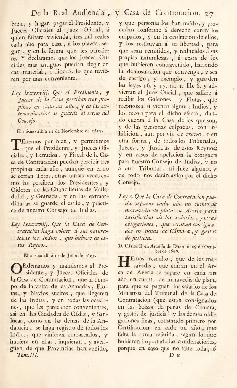 bren, y hagan pagar el Presidente, y Jueces Oficiales ai Juez Oficial, á quien faltare vivienda, tres mil reales cada ano para casa , á los plazos , se- gún , y en la forma que les parecie- re. Y declaramos que los Jueces Ofi- ciales mas antiguos puedan elegir en casa material, ó dinero , lo que tuvie- ren por mas conveniente. Ley Ixxxxvtij. Qtie el Presidente, y Jueces de In Casa perciban tres pro- pinas en cada un año , y en las ex- traordinarias se guarde el estilo del Consejo, El mismo allí á 12 de Noviembre de 1629, TEnemos por bien , y permitimos que el Presidente , y Jueces Ofi- ciales , y Letrados , y Fiscal de la Ca- sa de Contratación puedan percibir tres propinas cada ano , aunque en él no se corran Toros, otras tantas veces co- mo las perciben los Presidentes , y Oidores de las Chancillerias de Valla- dolid , y Granada; y en las extraor- dinarias se guarde el estilo , y prácti- ca de nuestro Consejo de Indias. Ley Ixxxxviiij, Qiie la Casa de Con- tratación haga volver á sus natura- lezas los Indios , q^ue hubiere en es- tos Reynos. El mismo allí á n de Julio de ORdenamos y mandamos al Pre- sidente , y Jueces- Oficiales de la Casa de Contratación , que al tiem- po de la visita de las Armadas , Flo- tas, y Navios sueltos , que llegaren de las Indias , y en todas las ocasio- nes , que les parecieren convenientes, así eri las Ciudades de Cádiz , y San- hicar, como en las demas de la An- dalucía , se haga registro de todos los Indios, que vinieren embarcados, y hubiere en ellas , inquieran , y averi- güen de que Provincias han venido, TotnJlL y que personas los han traido, y pro- cedan conforme á derecho contra los culpados , y en la ocultación de ellos, y los restituyan á su libertad , para que sean remitidos, y reducidos á sus propias naturalezas , á costa de los que hubieren contravenido, haciendo la demostración que convenga , y sea de castigo , y exemplo , y guarden las leyes i6. y 17. tít. i. lib. 6. y ad- viertan al Juez Oficial , que saliere á recibir los Galeones , y Flotas , que reconozca si vienen algunos Indios , y los recoja para el dicho efecto, dan- do cuenta á la Casa de los que son, y de las personas culpadas, con in- hibición , aun por via de exceso , o en otra forma , de todos los Tribunales, Jueces , y Justicias de estos Reynos; y en casos de apelación la otorguen para nuestro Consejo de Indias, y no á otro Tribunal , ni Juez alguno, y de todo nos darán aviso por el dicho Consejo. Ley c. Que la Casa de Contratación pue- da separar cada año un cuento de mar avedis de plata en Averia para satisfacción de los salarios , y otras obligaciones , que estaban consigna- dos en penas de Cámara ^y gastos de justicia, D. Cárlos II en Aranda de Duero á 29 de Octu- bre de 1Ó79. HEmos resuelto , que de los ma- ravedís , que entran en el Ar- ca de Avería se separe en cada un año un cuento de maravedís de plata, para que se paguen los salarios de los Ministros del Tribunal de la Casa de Contratación (que están consignados en las bolsas de penas de Cámara, y gastos de justicia) y las demas obli- gaciones fixas , constando primero por Certificación en cada un año , que falta la suma referida , según lo que hubieren importado las condenaciones, porque en caso que no falce toda, ó D 2