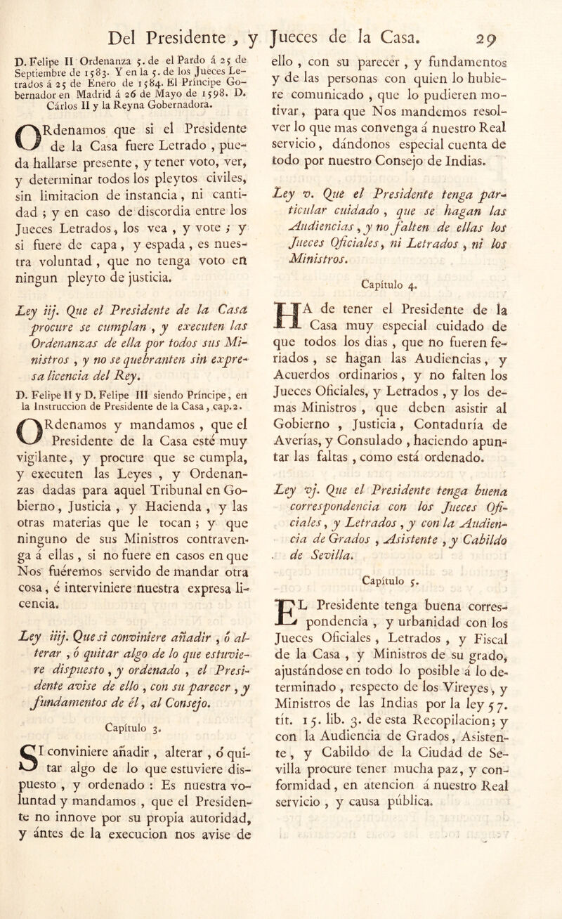 D. Felipe II Ordenanza ^.de el Pardo á 2^ de Septiembre de 15^3* Y en la 5* de los Jueces Le- trados á 25 de Enero de 1^84. El Príncipe Go- bernador en Madrid á 26 de Mayo de Cárlos 11 y la Reyna Gobernadora. ORdenamos que si el Presidente de la Casa fuere Letrado , pue- da hallarse presente, y tener voto, ver, y determinar todos los pleytos civiles, sin limitación de instancia, ni canti- dad ; y en caso de discordia entre los Jueces Letrados, los vea , y vote ; y si fuere de capa , y espada , es nues- tra voluntad , que no tenga voto en ningún pleyto de justicia. Ley iij. Qtie el Presidente de la Casa yirocure se cumplan , y execnten las Ordenanzas de ella por todos sns Mi- nistros ^ y no se quebranten sin expre- sa Ucencia del P-cy* D. Felipe II y D. Felipe III siendo Príncipe, ert la Instrucción de Presidente de la Casa, cap.2. ORdenamos y mandamos , que el Presidente de la Casa esté muy vigilante, y procure que se cumpla, y executen las Leyes , y Ordenan- zas dadas para aquel Tribunal en Go- bierno, Justicia , y Hacienda , y las otras materias que le tocan j y que ninguno de sus Ministros contraven^ ga á ellas, si no fuere en casos en que Ños' fuéremos servido de mandar otra cosa, é interviniere nuestra expresa li- cencia. Ley Uij. Que si conviniere añadir , ó al- terar , 6 quitar algo de lo que estuvie- re dispuesto , y ordenado , el Presi- dente avise de ello , con su parecer , y fundamentos de él, al Consejo, Capítulo 3. SI conviniere añadir , alterar , ó qui- tar algo de lo que estuviere dis- puesto , y ordenado : Es nuestra vo- luntad y mandamos , que el Presiden- te no innove por su propia autoridad, y ántes de la execucion nos avise de ello , con su parecér, y fundamentos y de las personas con quien lo hubie- re comunicado , que lo pudieren mo- tivar , para que Nos mandemos resol- ver lo que mas convenga á nuestro Real servicio, dándonos especial cuenta de todo por nuestro Consejo de Indias. Ley V. Qtie el Presidente tenga par^ ticular cuidado , que se hagan las Audiencias ^ y no falten de ellas los Jueces Oficiales y ni Letrados , ni los Ministros, Capítulo 4. Ha de tener el Presidente de la Casa muy especial cuidado de que todos los días , que no fueren fe- riados , se hagan las Audiencias, y Acuerdos ordinarios, y no falten los Jueces Oficiales, y Letrados , y los de- mas Ministros , que deben asistir al Gobierno , Justicia, Contaduría de Averías, y Consulado , haciendo apun- tar las faltas , como está ordenado. Ley vj. Qiie el Presidente tenga buena correspondencia con los Jueces Ofi- ciales , y Letrados , y con la Audien- cia de Grados , Asistente , y Cabildo de Sevilla^ Capítulo El Presidente tenga buena corres- pondencia , y urbanidad con los Jueces Oficiales , Letrados , y Fiscal de la Casa , y Ministros de su grado, ajustándose en todo lo posible á lo de- terminado , respecto de los Vireyes, y Ministros de las Indias por la ley 5 7. tít. I 5. lib. 3. de esta Recopilación; y con la Audiencia de Grados, Asisten- te , y Cabildo de la Ciudad de Se- villa procure tener mucha paz, y con- formidad , en atención á nuestro Real servicio , y causa pública.