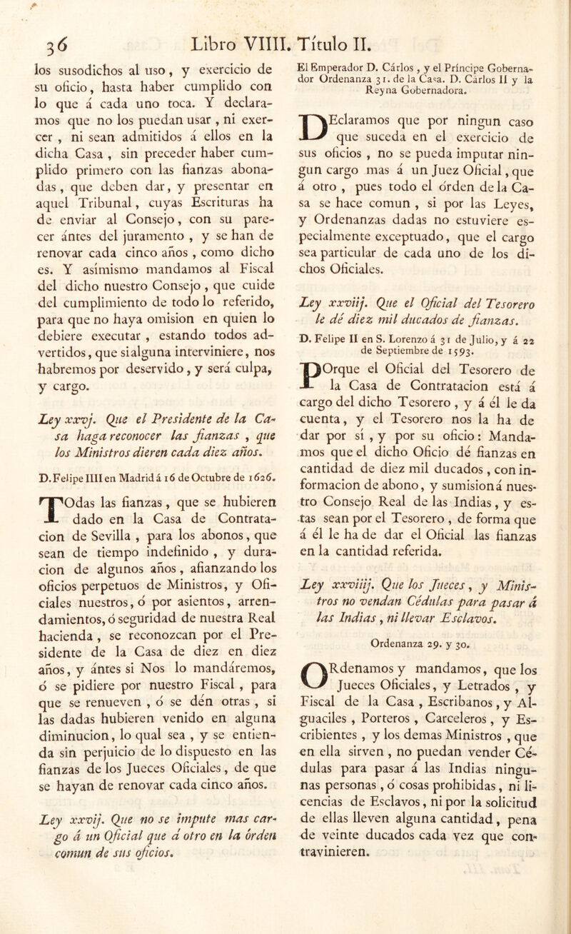 los susodichos al uso, y exercicio de su oficio, hasta haber cumplido con lo que á cada uno toca. Y declara- mos que no los puedan usar , ni exer- ccr , ni sean admitidos á ellos en la dicha Casa , sin preceder haber cum- plido primero con las fianzas abona- das , que deben dar, y presentar en aquel Tribunal, cuyas Escrituras ha de enviar al Consejo, con su pare- cer antes del juramento , y se han de renovar cada cinco años, como dicho es. Y asimismo mandamos al Fiscal del dicho nuestro Consejo , que cuide del cumplimiento de todo lo referido, para que no haya omisión en quien lo debiere executar , estando todos ad- vertidos, que sialguna interviniere, nos habremos por deservido, y será culpa, y cargo. Ley xxvj, Qiie el Presidente de la Ca^ sa haga reconocer las fianzas , que los Ministros dieren cada diez años. D. Felipe lili en Madrid á 16 de Octubre de 1625. Todas las fianzas, que se hubieren dado en la Casa de Contrata- ción de Sevilla , para los abonos, que sean de tiempo indefinido , y dura- ción de algunos anos, afianzando los oficios perpetuos de Ministros, y Ofi- ciales nuestros, d por asientos, arren- damientos, d seguridad de nuestra Real hacienda, se reconozcan por el Pre- sidente de la Casa de diez en diez años, y antes si Nos lo mandáremos, d se pidiere por nuestro Fiscal , para que se renueven , d se den otras , si las dadas hubieren venido en alguna diminución, lo qual sea , y se entien- da sin perjuicio de lo dispuesto en las fianzas de los Jueces Oficiales, de que se hayan de renovar cada cinco años. Ley xx’vij. Qiie no se impute mas car* go á un Oficial que d otro en la orden común de sus oficios. El Emperador D. Cárlos , y el Príncipe Goberna- dor Ordenanza 31. de la Ca'^a. D. Cárlos 11 y la Reyna Gobernadora. DHeláramos que por ningún caso que suceda en el exercicio de sus oficios , no se pueda imputar nin- gún cargo mas á un Juez Oficial, que á otro , pues todo el orden de la Ca- sa se hace común , si por las Leyes, y Ordenanzas dadas no estuviere es- pecialmente exceptuado, que el cargo sea particular de cada uno de los di- chos Oficiales. Ley xxviifi Qiie el Oficial del Tesorero le dé diez mil ducados de fianzas, D. Felipe II en S. Lorenzo á 31 de Julio, y á 22 de Septiembre de 1593. Porque el Oficial del Tesorero de la Casa de Contratación está á cargo del dicho Tesorero , y á el le da cuenta, y el Tesorero nos la ha de dar por sí ,y por su oficio: Manda- mos que el dicho Oficio dé fianzas en cantidad de diez mil ducados, con in- formación de abono, y su misión á nues- tro Consejo Real de las Indias, y es- tas sean por el Tesorero , de forma que á él le ha de dar el Oficial las fianzas en la cantidad referida. Ley xxviiij. Que los Jueces, y Mlnis^ tros no vendan Cédulas para pasar á las Indias , ni llevar Esclavos. Ordenanza 29. y 30. ORdenamos y mandamos, que los Jueces Oficiales, y Letrados , y Fiscal de la Casa , Escribanos, y Al- guaciles , Porteros , Carceleros, y Es- cribientes , y los demas Ministros , que en ella sirven , no puedan vender Cé- dulas para pasar á las Indias ningu- nas personas, d cosas prohibidas, ni li- cencias de Esclavos, ni por la solicitud de ellas lleven alguna cantidad, pena de veinte ducados cada vez que coa-* travinieren.