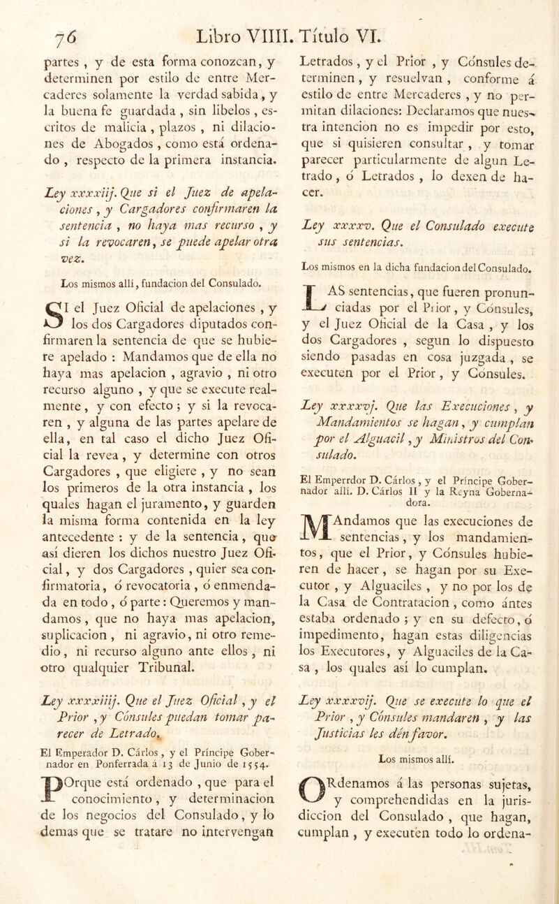 partes, y de esta forma conozcan, y determinen por estilo de entre Mer- caderes solamente la verdad sabida , y la buena fe guardada , sin libelos , es- critos de malicia , plazos , ni dilacio- nes de Abogados , como está ordena- do , respecto de la primera instancia. I^ey xxxxiij, Qtts si el Juez de apela- ciones , y Cargadores confirmaren la sentencia , no haya mas recurso , y si la revocaren, se jniede ajelar otra vez. Los mismos allí, fundación del Consulado. SI el Juez Oficial de apelaciones , y los dos Cargadores diputados con- firmaren la sentencia de que se hubie- re apelado : Mandamos que de ella no haya mas apelación , agravio , ni otro recurso alguno , y que se execute real- mente , y con efecto j y si la revoca- ren , y alguna de las partes apelare de ella, en tal caso el dicho Juez Ofi- cial la revea, y determine con otros Cargadores , que eligiere , y no sean los primeros de la otra instancia , los quales hagan el juramento, y guarden la misma forma contenida en la ley antecedente : y de la sentencia, qua así dieren los dichos nuestro Juez Ofi- cial , y dos Cargadores , quier sea con- firmatoria , d revocatoria , d enmenda- da en todo , d parte: Queremos y man- damos , cjue no haya mas apelación, suplicación , ni agravio, ni otro reme- dio, ni recurso alguno ante ellos, ni otro qualquier Tribunal. Ley xxxxiiij. Que el Juez Oficial, y el Prior , y Cónsules puedan tomar pa- recer de Letrado. El Emperador D. Cárlos , y el Príncipe Gober- nador en Ponferrada á 13 de Junio de 1554. POrque está ordenado , que para el conocimiento, y determinación de los negocios del Consulado, y lo demas que_ se tratare no intervengan Letrados, y el Prior , y Cónsules de- terminen , y resuelvan , conforme i estilo de entre Mercaderes , y no per- mitan dilaciones: Declaramos que núes-» tra intención no es impedir por esto, que si quisieren consultar , y tomar parecer particularmente de algún Le- trado , d Letrados , lo dexen de ha- cer. Ley xxxxv. Que el Consulado execute sus sentencias. Los mismos en la dicha fundación del Consulado. Las sentencias, que fueren pronun- ciadas por el Piior, y Cónsules, y el Juez Oficial de la Casa , y los dos Cargadores , según lo dispuesto siendo pasadas en cosa juzgada , se executen por el Prior, y Cónsules. Ley xxxxvj. Qiie las Execuclones , y Mandamientos se hagan, y cumplan por el Alguacil, j Ministros del Con-^ salado. El Emperrdor D. Cárlos , y el Príncipe Gober- nador allí. D. Cárlos II y la Reyna Goberna- dora. MAndamos que las execuciones de sentencias, y los mandamiem tos, que el Prior, y Cónsules hubie- ren de hacer, se hagan por su Exe- cutor , y Alguaciles , y no por los de la Casa, de Contratación , como antes estaba ordenado ; y en su defecto, d impedimento, hagan estas diligencias los Executores, y Alguaciles de la Ca- sa , los quales así lo cumplan. Ley xxxxvij. Qjte se execute lo que el Prior , y Cónsules mandaren , y las Justicias les denfavor. Los mismos allí. ORdenamos á las personas sujetas, y comprehendidas en la juris- dicción del Consulado , que hagan, cumplan , y executen todo lo ordena-