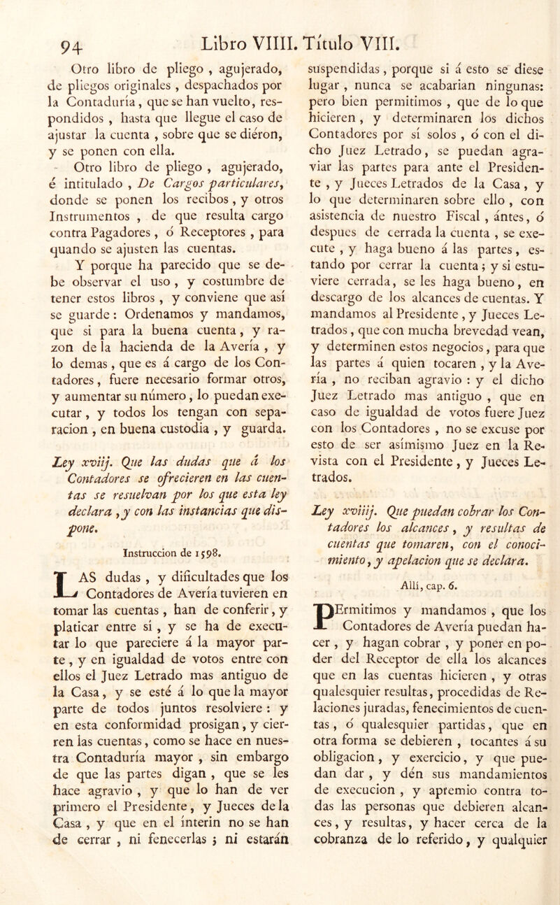 Otro libro de pliego , agujerado, de pliegos originales , despachados por la Contaduría, que se han vuelto, res- pondidos , hasta que llegue el caso de ajustar la cuenta , sobre que se dieron, y se ponen con ella. - Otro libro de pliego , agujerado, é intitulado , De Cargos fartictUareSy donde se ponen los recibos, y otros Instrumentos , de que resulta cargo contra Pagadores, d Receptores , para quando se ajusten las cuentas. Y porque ha parecido que se de- be observar el uso , y costumbre de tener estos libros , y conviene que así se guarde: Ordenamos y mandamos, que si para la buena cuenta, y ra- zón de la hacienda de la Avería , y lo demas , que es á cargo de los Con- tadores, fuere necesario formar otros, y aumentar su número, lo puedan exe- cutar, y todos los tengan con sepa- ración , en buena custodia , y guarda. i Ley xviij» Qiie las dudas que a los Contoidores se ofrecieren en las citen'- tas se resuelvan por los que esta ley declara y y con las instancias que dis-- pone. Instrucción de 1598. Las dudas , y dificultades que los Contadores de Avería tuvieren en tomar las cuentas , han de conferir, y platicar entre sí, y se ha de execu- tar lo que pareciere á la mayor par- te, y en igualdad de votos entre con ellos el Juez Letrado mas antiguo de la Casa, y se esté á lo que la mayor parte de todos juntos resolviere: y en esta conformidad prosigan, y cier- ren las cuentas, como se hace en nues- tra Contaduría mayor , sin embargo de que las partes digan , que se les hace agravio , y que lo han de ver primero el Presidente, y Jueces de la Casa , y que en el ínterin no se han de cerrar , ni fenecerlas 5 ni estarán suspendidas, porque si á esto sé diese lugar , nunca se acabarían ningunas: pero bien permitimos , que de lo que hicieren, y determinaren los dichos Contadores por sí solos , d con el di- cho Juez Letrado, se puedan agra- viar las partes para ante el Presiden- te , y J Lieces Letrados de la Casa, y lo que determinaren sobre ello , con asistencia de nuestro Fiscal , antes, d después de cerrada la cuenta , se exe- cute , y haga bueno á las partes, es- tando por cerrar la cuenta; y si estu- viere cerrada, seles haga bueno, en descargo de los alcances de cuentas. Y mandamos al Presidente , y Jueces Le- trados , que con mucha brevedad vean, y determinen estos negocios, para que las partes á quien tocaren , y la Ave- ría , no reciban agravio : y el dicho Juez Letrado mas antiguo , que en caso de igualdad de votos fuere Juez con los Contadores , no se excuse por esto de ser asimismo Juez en la Re- vista con el Presidente, y Jueces Le- trados. Ley xviiij. Qiie puedan cobrar los Con-^ t ador es los alcances, y resultas de cuentas que tomaren y con el conocí'- miento, y apelación que se declara. Allí, cap. 6. PErmItimos y mandamos , que los Contadores de Avería puedan ha- cer , y hagan cobrar , y poner en po- der del Receptor de ella los alcances que en las cuentas hicieren , y otras qualesquier resultas, procedidas de Re- laciones juradas, fenecimientos de cuen- tas , o' qualesquier partidas, que en otra forma se debieren , locantes á su obligación, y exercicio, y que pue- dan dar , y den sus mandamientos de execucion , y aptemio contra to- das las personas que debieren alcan- ces , y resultas, y hacer cerca de la cobranza de lo referido, y qualquier