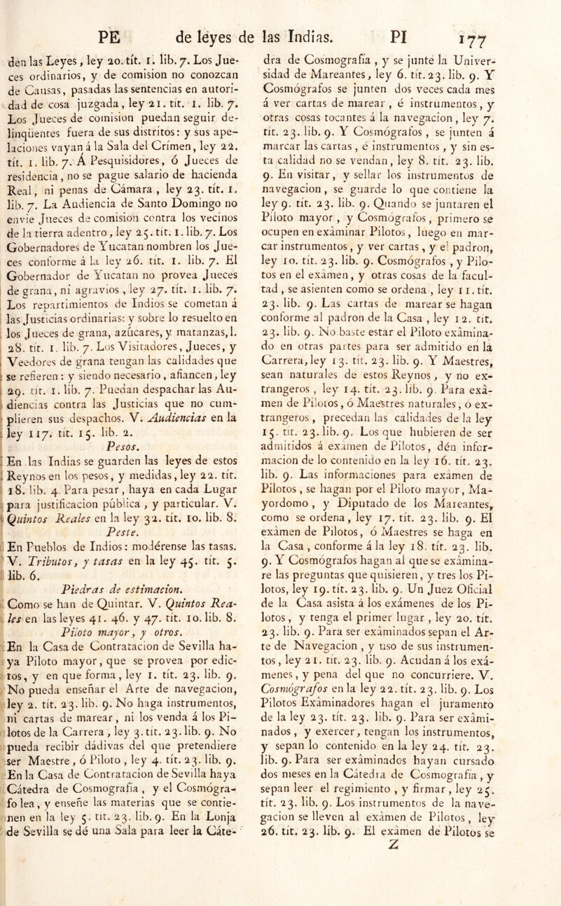 . den las Leyes, ley 20. tít. i*. lib. 7. Los Jue- ces ordinarios, y de comisión no conozcan de Causas, pasadas las sentencias en autori- : dad de cosa juzgada , ley 21. tít. -1. lib. 7. Los Jueces de comisión puedan seguir de- linqüentes fuera de sus distritos: y sus ape- laciones vayan á la Sala del Crimen, ley 22. tít. I. lib. 7. Á Pesquisidores, ó Jueces de residencia , no se pague salario de hacienda Real, ni penas de Cámara , ley 23. tít. i. lib. 7. La Audiencia de Santo Domingo no envíe Jueces de comisión centra los vecinos de la tierra adentro, ley 25. tít. I. lib. 7. Los Gobernadores de Yucatán nombren los Jue- ces contorme á la ley 2ó. tít. I. lib. 7. El : Gobernador de Yucatán no provea Jueces ¡ de ^rana, ni agí avíos , ley 27» tit. i. lib» 7* ¡ Los repartimientos de Indios se cometan á j las Justicias ordinarias: y sobre lo resuelto en ; los J Heces de grana, azucares,y matanzas,!. 28. tít. I. lib. 7. Los Visitadores, Jueces, y , Veedores de grana tengan las calidades que ^ se refieren : y siendo necesario , afiancen, ley 1 29. nr. I. lib. 7. Puedan despacharlas Au- í diencias contra las Justicias que no cuni- » plieren sus despachos. V. Audiencias en la f ley 117. tít. 1 5. lib. 2. I Pesos, ÍEn las Indias se guarden las leyes de estos [ Rey nos en los pesos, y medidas, ley 22. tír. 18. lib. 4. Para pesar, haya en cada Lugar ¡para justificación publica, y particular. V. . Quintos Reales en la ley 32. tít. 10. lib. 8. Peste, i En Pueblos de Indios: modérense las tasas. V. Tributos y y tasas en la ley 45. tít. 5. lib. 6. Piedras de estimación, 'Como se han de Quintar. V. Quintos Rea- les tn las leyes 41. 4Ó. y 47. tít. 10. lib. 8. I . Piloto mayor y y otros. |En la Casa de Contratación de Sevilla ha- *iya Piloto mayor, que se provea por edic- Itos, y on que forma, ley l. tít. 23. lib. 9. ^’'No pueda enseñar el Arre de navegación, fley 2. tít. 23. lib. 9. No haga instrumentos, ni cartas de marear, ni los venda á los Pi- I?lotos de la Carrera , ley 3. tír. 23. lib. 9. No Hípueda recibir dádivas del que pretendiere ¡tser Maestre, ó Piloto , ley 4. tít. 23. lib. 9. f En la Casa de Contratación de Sevilla haya tlCátedra de Cosmografía , y el Cosmógra- ilfo lea , y enseñe las materias que se conrie- hnen en la ley 5. tit. 23. lib. 9. En la Lonja > de Sevilla se dé una Sala para leer la Cáte- dra de Cosmografía , y se junté la Univer- sidad de Mareantes, ley 6. tít. 23. lib. 9. Y Cosmógrafos se junten dos veces cada mes á ver cartas de marear , é instrumentos, y otras cosas tocantes á la navegación, ley 7. tít. 23. lib. 9. Y Cosmógrafos, se junten á marcar las cartas , é instrumentos, y sin es- ta calidad no se vendan, ley 8. tít. 23. lib. 9. En visitar, y sellar los instrumentos de navegación, se guarde lo que contiene la ley 9. tít. 23. lib. 9. Quando se juntaren el Piloto mayor , y Cosmógrafos, primero se ocupen en examinar Pilotos, luego en mar- car instrumentos, y ver cartas, y e! padrón, ley lo. tít. 23. lib. 9. Cosmógrafos , y Pilo- tos en el examen, y otras cosas de la facul- tad , se asienten como se ordena , ley 11. tít. 23. lib. 9. Las cartas de marear se hagan conforme al padrón de la Casa , ley i 2. tit. 23. lib. 9. No baste estar el Piloto examina- do en otras partes para ser admitido en lá Carrera,ley 13. tií. 23. lib. 9. Y Maestres, sean naturales de estos Reynos, y no ex- trangeros , ley 14. tít. 23. lib. 9. Para exa- men de Pilotos, ó Maestres naturales, o ex- trangeros , precedan las calidades de la ley 15. tit. 23. lib. 9. Los que hubieren de ser admitidos á exa¡nen de Pilotos, dén infor- mación de lo contenido en la ley ló. tít. 23. lib. 9. Las informaciones para examen de Pilotos, se hagan por el Piloto mayor, Ma- yordomo , y Diputado de los Mareantes, como se ordena, ley 17. tít. 23. lib. 9. El examen de Pilotos, ó Maestres se haga en la Casa , conforme á la ley 18. tít. 23. lib. 9. Y Cosmógrafos hagan ai que se examina- re las preguntas que quisieren, y tres los Pi- lotos, ley 19. tít. 23. lib. 9. Un Juez Oficial de la Casa asista á los exámenes de los Pi- lotos , y tenga el primer lugar , ley 20. tít. 23. lib. 9. Para ser examinados sepan el Ar- te de Navegación , y uso de sus instrumen- tos , ley 21. rir. 23. lib. 9. Acudan á los exá- menes, y pena del que no concurriere. V. Cosmógrafos en la ley 22. tít. 23. lib. 9. Los Pilotos Examinadores hagan el juramento de la ley 23. tít. 23. lib. 9. Para ser exami- nados, y exercer, tengan los instrumentos, y sepan lo contenido en la ley 24. tít. 23. lib. 9. Para ser examinados hayan cursado dos meses en la Cátedra de Cosmografía, y sepan leer el regimiento , y firmar, ley 25. tít. 23. lib. 9. Los instrumentos de la nave- gación se lleven al examen de Pilotos, ley 26. tic. 23. lib. 9, El examen de Pilotos se Z