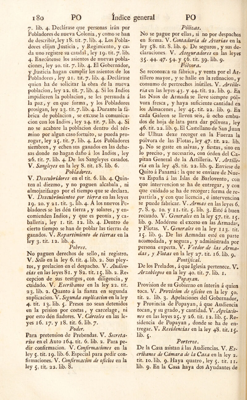 7. lib, 4. Declárase que personas irán por Pobladores de nueva Colonia, y como se han de describir, ley 18» tít. 7. lib. 4. Los Pobla- dores elijan Justicia , y Regimiento, y ca- da uno registre su caudal, ley 19. tít. 7. lib* 4. Execíitense los asientos de nuevas pobla- ciones, ley 20. tít. 7. lib. 4. El Gobernador, y Justicia hagan cumplir los asientos de los Pobladores, ley 21. tít. 7. lib. 4. Declárase quien ha de solicitar la obra de la nueva población, ley 22. tít. 7. lib. 4. Si los Indios impidieren la población, se les persuada á la paz, y en que forma, y los Pobladores prosigan, ley 23. tít. 7. lib. 4. Durante la fá- brica de población , se excuse la comunica- ción con los Indios, ley 24. tít. 7. lib. 4. Si no se acabare la población dentro del tér- mino por algún caso fortuito, se pueda pro- rogar, ley 25. tít. 7. lib. 4. Los Pobladores siembren, y echen sus ganados en las dehe- sas donde no hagan daño á los Indios, ley 26. tít. 7. lib. 4. De los Sangleyes casados. V. Sangleyes en la ley 8. tít. 18. lib. 6. Pobladores» V. Descubridores en el tít. 6. lib. 4. Quin- ten al diezmo, y no paguen alcabala , ni almojarifazgo por el tiempo que se declara. V. Descubrimientos por tierra en las leyes 19. 20. y 21. tít. 3. lib. 4. Á los nuevos Po- bladores se les dén tierra , y solares, y en- comienden Indios, y que es peonía , y ca- ballería, ley I. tít. 12. lib. 4. Dentro de cierto tiempo se han de poblar las tierras de ganados. V. Repartimiento de tierras en la ley 3. tít. 12. lib. 4. Pobres, No paguen derechos de sello, ni registro* V. Sello en la ley 6. tít. 4. lib. 2. Sus pley- tos, y prelacion en el despacho. Sí. Audien- cias en las leyes 81. y 82. tít. 15. lib. 2. Reí cepcion de sus testigos, con diligencia, y cuidado. V. Escribanos en la ley 22. tít. 23. lib. 2. Quanto á la fianza en segunda suplicación. V. Segunda suplicación en la ley 4. tít. 13. lib. 5. Presos no sean detenidos en la prisión por costas, y carcelage, ni por esto dén fiadores. V. Cárceles en las le- yes 16. 17. y 18. tít. 6. lib. 7. Poder, Para pretensión de Prebendas. V. Secreta- rios en el Auto 164. tít. 6. lib. 2. Para pe- dir confirmación. V. Conjirmaciones en la ley 5. tít. 19. lib. 6. Especial para pedir con- firmaciones. V. Confirmación de oficios en la ley 5. tít. 22. lib. 8* Pólizas, No se pague por ellas, si no por despachos en forma. V. Contaduría de Averías en la ley 58. tít. 8. lib. 9. De seguros, y sus de- claraciones. V. Aseguradores en las leyes 35. 44. 47. 54. y 56. tít. 39. lib. 9. Eóhora, Se reconozca su fábrica, y venta por el Ar- tillero mayor, y se halle en la refinación, y consumo de pertrechos inútiles. V. Artille- ría en las leyes 43. y 44. tít. 22. lib. 9. En las Naos de Armada se lleve siempre pól- vora fresca , y haya suficiente cantidad én los Almacenes, ley 45. tít. 22. lib. 9. En cada Galeón se lleven seis, ú ocho embu- dos de hoja de lata para dar pólvora, ley 46. tít. 22. lib. 9. El Castellano de San Juan de Ulhua dexe recoger en la Fuerza la pólvora de las Flotas, ley 47. tít. 22* lib. 9. No se gaste en salvas, y fiestas, sino en lo preciso, y necesario, con órden del Ca- pitán General de la Artillería. V. Artille- ría en la ley 48. tít. 22. lib. 9. Envíese de Quito á Panamá : la que se enviare de Nue- va España á las Islas de Barlovento, con que intervención se ha de entregar, y con que cuidado se ha de recoger: forma de re- partirla , y con que licencia, é intervención se puede fabricar. V. Armas en las leyes 6. 7. 8. 9. lo. y II* tít. 5. lib. 3. Esté á buen recaudo. V. Generales en la ley 57. tít. i lib. 9. Modérese el exceso en las Armadas, y Floras. Y. Generales QXi la ley 113. tít. 15. lib. 9. De las Armadas esté en parte acomodada, y segura, y administrada por persona experta. V. Veedor de las Arma- das, y Flotas en la ley 27. tít. 16. lib. 9, Pontijical, De los Prelados, á que Iglesia pertenece. V. Arzobispos en la ley 40. tít. 7. lib. i. P opayan. Provisión de su Gobierno en ínterin á quien toca. V. Provisión de oficios en la ley jo. tít. 2. lib. 3. Apelaciones del Gobernador, y Provincia de Popayan, á que Audiencia tocan, y su grado, y cantidad. V. Apelacio- nes en las leyes 25. y 26. tít. I2. lib. j. Re- sidencia de Popayan , donde se ha de en- tregar. V* Residencias en la ley 48. tít. i c» lib. j. ^ Porteros, De la Casa asistan á las Audiencias. V* Es- cribanos de Cámara de la Casa en la ley 2. tít. 10. lib. 9. Haya quatro, ley j. tít. ii* lib. 9. En la Casa haya dos Ayudantes de