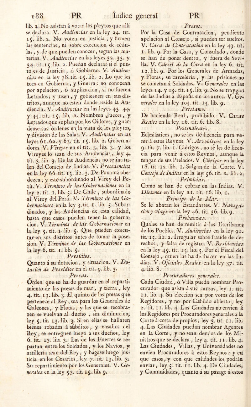 11b. 2.No asistan á votar los pleytos que allí se declara. V. Audiencias en la ley 24. tit* 15. lib. 2. No voten en justicia , y firmen las sentencias, ni sobre execucion de cédu- las , y de que pueden conocer, según las ma- terias. V. Audiencias en las leyes 32. 33. y 34. tít. I 5. lib. 2. Puedan declarar si el pun- to es de Justicia, ó Gobierno. V. Audien- cias en la ley 38. tít. 15. lib. 2. Lo que les toca en Gobierno, y Guerra : no conozcan por apelación , ó suplicación > si no fueren Letrados; y usen , y gobiernen en sus dis- tritos, aunque no esten donde reside la Au- diencia. V. Audiencias en las leyes 43. 44. y 45. tít. 15. lib. 2. Nombren Jueces, y Letrados que suplan por los Oidores, y guár- dense sus órdenes en, la vista de los pleytos, y división de las Salas. V. Audiencias en las leyes 61.62. y 63. tít. 15. lib. 2. Goberna- dores. V. Vireyes en el tit. 3. lib. 3. y los Vireyes lo sean de sus Audiencias, ley 4# tít. 3. lib. 3. De las Audiencias no se intitu- len del Consejo de Indias. V. Precedencias en la ley 66. tít. 15. lib. 3. De Panamá obe- dezca, y esté subordinado al Virey del Pe- rú. V. Térmmos de las Gobernaciones en la ley 2. tít. I. lib. 5. De Chile , subordinado al Virey del Perú. V. Términos de las Go- bernaciones en la ley 3 «tít* üb. J. Subor- dinados , y las Audiencias de esta calidad, hasta que casos pueden tener la goberna- ción. V. Términos de las Gobernaciones en la ley 5. tít. l. lib. 5. Que pueden execu- tar en sus distritos ántes de tomar la pose- sión. V. Términos de las Gobernaciones en la ley 6. tít. i. lib. 5* Presidios, Quanto á su dotación, y situación. V. Do* tacion de Presidios en el tít. p.lib. 3. Presas, Órden que se. ha de guardar en el reparti- miento de las presas de mar, y tierra , ley 4. tít. 13. lib. 3. El quinto de las presas que pertenece al Rey , sea para los Generales de Galeones , y Flotas, y las que se recobra- ren se vuelvan al dueño , sin diminución^ ley 5. tít. 13. lib. 3. Si en ellas se hallaren bienes robados á subditos, y vasallos del Rey, se entreguen luego á sus dueños, ley 6. tít. 13. lik 3. Las de los Fuertes se re-í partan entre los Soldados, y los Navios, y artillería sean del Rey, y hágase luego jus- ticia en los Cosarios, ley 7. tít. 13.,iib. 3. Su repartimiento por los Generales. V. Ge* verales en la ley 53. tic. I5,.dih. 9. Presos, Por la Casa de Contratación , pendiente apelación al Consejo , si pueden ser sueltos. V. Casa de Contratación en la ley 49. tít. 1. lib. 9. Por la Casa, y Consulado , donde se han de poner dentro, y fuera de Sevi- lla. V. Cárcel de la Casa en la ley 6. tít. 12. lib. 9. Por los Generales de Armadas, y Flotas, su carcelería , y las prisiones no se cometan á Soldados. V* Generales en las leyes 14. y 15. tít. i 5. lib. 9* No se traygan de las Indias á España sin los autos. V. Ge- nerales en la ley 105. tít. 15. lib. 9. .; : Préstamo* De hacienda Real, prohibido. V. Cazas Peales en la ley 16. tít. 6. lib. 8* Pretendientes. Eclesiásticos, no se les dé licencia para ve- nir á estos Reynos. V. Arzobispos en la ley 9. tít. 7. lib. I. Clérigos, no se les dé licen- cia para venir á estos Reynos, aunque la tengan de sus Prelados. V. Clérigos en la ley 18. tít. 12. lib. I. Salgan de la Corte. V. Consejo de Indias en la ley 56. tít. 2. lib. 2, Primicias, Como se han de cobrar en las Indias. V. Diezmos en la ley 21. tít. 16. lib, í. Príncipe de la Mar, Se le abatan los Estandartes. V. Navega- ción y ^iage en la ley 46. tic. 36. lib.9. Probanzas, Quales se han de remitir á los Escribanos de los Pueblos. V. Audiencias en la ley 91.. tít. ij. lib. 2. Irregular sobre fraude de de- rechos , y falta de registro. V. Residencias en la ley 45. tít. 15. lib. 5. Por el F'iscal del Consejo , quien las ha de hacer en las In- dias. V. Oficiales Reales en la ley 37. tít. 4. lib. 8. Procuradores generales. Cada Ciudad, ó Villa pueda nombrar Pro- curador que asista á sus causas, ley i. tít* 11. lib. 4. Su elección sea por votos de los Regidores, y no por Cabildo abierto, ley 2. tít. 11. lib. 4. Las Ciudades no envíen á los Regidores por Procuradores generales á la Corte á costa de propios, ley 3. tít. 11. lib. 4. Las Ciudades puedan nombrar Agentes en la Corte , y no sean deudos de los Mi- nistros que se declara , ley 4. tít. i i. lib. 4. Las Ciudades, Villas, y Universidades no envien Procuradores á estos Reynos; y en que casos, y con que calidades los podrán enviar, ley 5. tít. 11. lib. 4. De Ciudades, y Comunidades, quanto á su pasage á estos