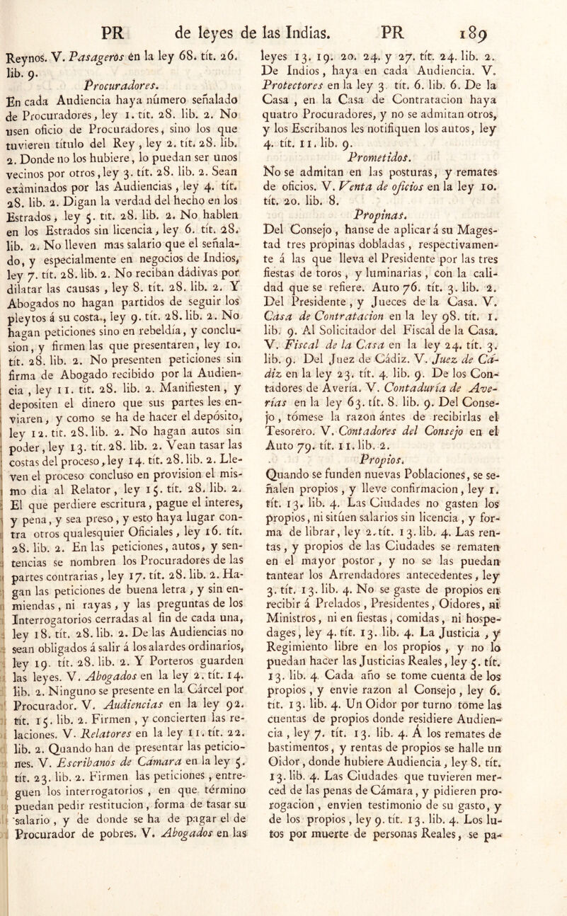 Rey nos. V. P^sagerós én la ley 68* tít. 26. lib. 9. Procuradores. En cada Audiencia haya numero señalado de Procuradores > ley i. tit. 28. lib. 2. No i3sen oficio de Procuradores, sino los que tuvieren titulo del Rey , ley 2* tít* 28. lib* 2. Donde no los hubiere, lo puedan ser unos vecinos por otros,ley 3. tít. 28. lib. 2. Sean examinados por las Audiencias , ley 4. tít* 28. lib. 2. Digan la verdad del hecho en los Estrados > ley 5. tit. 28. lib. 2* No hablen en los Estrados sin licencia, ley 6. tít. 28* lib. 2* No lleven mas salario que el señala- do, y especialmente en negocios de Indios, ley 7. tít. 28. lib. 2. No reciban dádivas por dilatar las causas , ley 8. tít. 28. lib. 2. Y Abogados no hagan partidos de seguir los pleytos á su costa., ley 9. tít. 28. lib* 2. No hagan peticiones sino en rebeldía, y conclu- sión, y firmen las que presentaren, ley 10. ; tít. 28. lib. 2. No presenten peticiones sin i firma de Abogado recibido por la Audien- ! cia , ley ii* tít. 28. lib. 2. Manifiesten, y : depositen el dinero que süs partes les en- ; viaren, y como se ha de hacer el depósito, I ley I2.tit. 28, lib. 2. No hagan autos sin : poder, ley 13. tít. 28. lib. 2. Vean tasar las : costas del proceso, ley I4' tit. 28. lib. 2. Lle- \ ven el proceso concluso en provisión el mis- I mo dia al Relator, ley 15. tít. 28* lib. 2* i El que perdiere escritura, pague el interes, ^ y pena, y sea preso , y esto haya lugar con- tra otros qualesquier Oficiales, ley 16. tit* í 28. lib. 2. En las peticiones, autos, y sen- i tencias se nombren los Procuradores de las ( partes contrarias, ley 17* tít* ^8. lib. 2. Ha- :j gan las peticiones de buena letra , y sin en- j miendas, ni rayas, y las preguntas de los Interrogatorios cerradas al fin de cada una, ; ley 18. tít. 28. lib. 2. De las Audiencias no ; sean obligados á salir á los alardes ordinarios, ; ley 19. tít. 28. lib. 2. Y Porteros guarden : las leyes. V. Ahogados en la ley 2. tít. 14. lib, 2. Ninguno se presente en la Cárcel por ' Procurador. V* Audiencias en la ley 92* 1 tít. 15* lib. 2. Firmen , y concierten las re- i laciones. V- Relatores en la ley Ii* tít. 22. lib. 2. Quando han de presentar las peticio- . nes. V. Escribanos de Cámara Qñ la ley J* tít. 23. lib. 2. Firmen las peticiones , entre- guen los interrogatorios , en que. término s puedan pedir restitución, forma de tasar su í 'salario , y de donde se ha de pagar el de Procurador de pobres. V* Abogados en las leyes 13. 19. 20* 24. y 27. tít. 24. lib. 2. De Indios, haya en cada Audiencia. V, Protectores en la ley 3. tít* 6. lib, 6. De la Casa , en la Casa de Contratación haya quatro Procuradores, y no se admitan otros, y los Escribanos les notifiquen los autos, ley 4. tít. 11 * lib. 9. Prometidos. No se admitan en las posturas, y remates de oficios. V. Vienta de ojicios en la ley 10. tít. 20. lib. 8. Ptopinas* Del Consejo , hanse de aplicará su Magos- tad tres propinas dobladas, respectivamen- te á las que lleva el Presidente por las tres fiestas de toros, y luminarias, con la cali- dad que se refiere. Auto 76. tít. 3. lib. 2. Del Presidente , y Jueces de la Casa. V. Casa de Contratación en la ley 98. tít* i* lib. 9. Al Solicitador del Fiscal de la Casa. V. Fiscal de la Casa en la ley 24. tít. 3. lib. 9. Del Juez de Cádiz. V. Juez de C¿í- diz en la ley 23* tít. 4, lib. 9. De los Con- tadores de Avería* V. Contaduría de Ave- rías en la ley 63. tít. 8. lib. 9. Del Conse- jo , tómese la razón antes de recibirlas el Tesorero. Y .Contadores del Consejo en el Auto 79. tít. I í. lib. 2. Propios* Quando se funden nuevas Poblaciones, se se- ñalen propios, y lleve confirmación, ley i* tít. 13, lib. 4. Las Ciudades no gasten los propios, ni sitúen salarios sin licencia , y for- ma de librar, ley 2.-tít. 13.lib. 4. Las ren- tas, y propios de las Ciudades se rematen- en el mayor postor , y no se las puedan tantear los Arrendadores antecedentes, ley 3. tít. 13. lib. 4. No se gaste de propios en recibir á Prelados, Presidentes, Oidores, ní Ministros, ni en fiestas, comidas, ni hospe- dages, ley 4. tít. 13. lib* 4. La Justicia , y Regimiento libre en los propios , y no lo puedan hacer las Justicias Reales, ley 5. tít. 13. lib. 4. Cada año se tome cuenta de los propios, y envie razón al Consejo , ley 6* tít. 13. lib. 4. Un Oidor por turno tome las cuentas de propios donde residiere Audien-* cia , ley 7. tít. 13. lib. 4. A los remates de bastimentos, y rentas de propios se halle un Oidor, donde hubiere Audiencia, ley 8. tít. 13. lib. 4. Las Ciudades que tuvieren mer- ced de las penas de Cámara, y pidieren pro- rogacion , enviert testimonio de su gasto, y de los propios, ley 9. tít. 13. lib. 4. Los lu- tos por muerte de personas Reales, se pa^ y