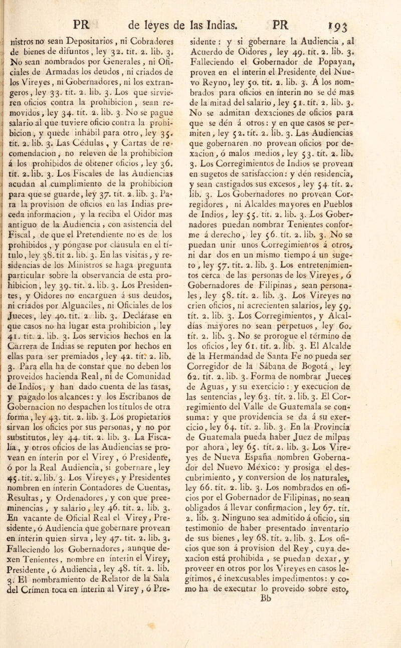 nistros no sean Depositarios, ni Cobradores . de bienes de difuntos, ley 32. tít. 2. lib. 3. < No sean nombrados por Generales, ni Ofi- i ciales de Armadas los deudos, ni criados de : los Vireyes, ni Gobernadores, ni los extran- geros, ley 33. tít. 2. lib. 3. Los que sirvie- ) ren oficios contra la prohibición , sean re- : movidos, ley 34. tít. 2. lib. 3. No se pague 5 salario al que tuviere oficio contra la prohi- j bicion, y quede inhábil para otro, ley 3J. j tít. 2. lib. 3^ Las Cédulas, y Cartas de re> ) comendacion , no releven de la prohibición , á los prohibidos de obtener oficios, ley 36, I tít. 2. lib. 3. Los Fiscales de las Audiencias ( acudan al icumplimiento de la prohibición t para que se guarde, ley 37. tit. 2. lib. 3. Pa* I ra la provisión de oficios en las Indias pre- I ceda información , y la reciba el Oidor mas i antiguo de la Audiencia , con asistencia del i Fiscal, de que el Pretendiente no es de los i prohibidos, y póngase por cláusula en el tí- I tillo, ley 38. tít 2. lib. 3. En las visitas, y re- i sidencias de los Ministros se haga pregunta i particular sobre la observancia de esta pro- I hibicion , ley 39. tít. 2. lib. 3. Los Presiden- í tes, y Oidores no encarguen á sus deudos, ( ni criados por Alguaciles, ni Oficiales de los i Jueces, ley 40. tít. 2. lib. 3. Declárase en I que casos no ha lugar esta prohibición , ley I 41. tít. 2. lib. 3. Los servicios hechos en la . Carrera de Indias se reputen por hechos en I ellas para ser premiados, ley 42. títü* 2. lib. I 3. Para ella ha de constar que no deben los ( proveídos hacienda Real, ni de Comunidad de Indios, y han dado cuenta de las tasas, y pagado los alcances: y los Escribanos de Gobernación no despachen los títulos de otra I forma, ley 43. tít. 2. lib. 3. Los propietarios ' sirvan los oficios por sus personas, y no por substitutos, ley 44. tít. 2. lib. 3. La Fisca- lía., y otros oficios de las Audiencias se pro- vean en ínterin por el Virey , ó Presidente, ó por la Real Audiencia, si gobernare , ley 45. tít. 2.1ib.’'3. Los Vireyes, y Presidentes nombren en ínterin Contadores de Cuentas, Resultas, y Ordenadores, y con que pree- minencias , y salario, ley 46. tít. 2. lib. 3. En vacante de Oficial Real el Virey, Pre- sidente, ó Audiencia que gobernare provean en ínterin quien sirva, ley 47. tít. 2. lib. 3* Falleciendo los Gobernadores, aunque de- xen Tenientes, nombre en ínterin el Virey, Presidente , ó Audiencia, ley 48. tít. 2. lib. 3; El nombramiento de Relator de la Sala del Crimen toca en ínterin al Virey, ó Pre- sidente : y si gobernare la Audiencia , Acuerdo de Oidores, ley 49. tít. 2. lib. 3* Falleciendo el Gobernador de Popayan, provea en el ínterin el Presidente del Nue- vo Rey no, ley 50. tít. 2. lib. 3. A los nom- brados para oficios en ínterin no se dé mas de la mitad del salario, ley 5 i. tít. 2. lib. 3. No se admitan dexaciones de oficios para que se dén á otros; y en que casos se per- miten, ley 52. tít. 2. lib. 3. Las Audiencias que gobernaren. no provean oficios por de- xacion, ó malos medios, ley 53. tít. 2. lib* 3. Los Corregimientos de Indios se provean en sugetos de satisfacción: y dén residencia, y sean castigados sus excesos, ley 54. tít. 2* lib. 3. Los Gobernadores no provean Cor- regidores , ni Alcaldes mayores en Pueblos de Indios, ley 55. tít. 2. lib. 3. Los Gober- nadores puedan nombrar Tenientes confor- me á derecho , ley 56. tít. 2. lib. 3, .No se puedan unir unos Corregimientos á otros^ ni dar dos en un mismo tiempo á un suge- to, ley 57. tít. 2. lib. 3. Los entretenimien- tos cerca de las personas de los Vireyes, ó Gobernadores de Filipinas > sean persona- les, ley 58. tít. 2. lib. .3. Los Vireyes no crien oficios, ni acrecienten salarios, ley 59. tít. 2. lib. 3. Los Corregimientos, y Alcal- días mayores no sean perpetuos, ley 60. tít. 2. lib. 3. No se prorogue el término de los oficios, ley 61, tít. 2. lib. 3. El Alcalde de la Hermandad de Santa Fe no pueda ser Corregidor de la Sábana de Bogotá , ley 62. tít. 2. lib. 3. Forma de nombrar Jueces de Aguas, y su exercicio : y execucion de las sentencias, ley 63. tít. 2. lib. 3. El Cor- regimiento del Valle de Guatemala se con- suma: y que providencia se da á su exer- cicio, ley 64. tít. 2. lib. 3. En la Provincia de Guatemala pueda haber Juez de milpas por ahora, ley 65. tít. 2. lib. 3. Los Vire- yes de Nueva España nombren Goberna- dor del Nuevo México: y prosiga el des- cubrimiento, y conversión de los naturales, ley 66. tít. 2. lib. 3. Los nombrados en ofi- cios por el Gobernador de Filipinas, no sean obligados á llevar confirmación , ley 67. tít* 2. lib. 3. Ninguno sea admitido á oficio, sin testimonio de haber presentado inventario de sus bienes, ley 68. tít. 2. lib. 3. Los ofi- cios que son á provisión del Rey , cuya de- xacion está prohibida , se puedan dexar, y proveer en otros por los Vireyes en casos le- gítimos, é inexcusables impedimentos: y co- mo ha de executar lo proveído sobre esto, Bb