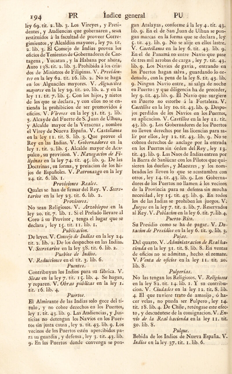 ip4 dentes j y Audiencias que gobernaren , seaii restituidos á la facultad de proveer Corre- 2. lib. 3. El Consejo de Indias provea los oficios de Tenientes de Gobernadores de Car- tagena , Yucatán , y la Habana por ahora, Auto 138* tít. 2. lib. 3. Prohibida á los cria- dos de Ministros de Filipinas. V. Presiden- en los Alguaciles mayores. V. Alguaciles mayores en la ley 29. tít. 20. lib. 2. y en la ley II. tít. 7. lib. 5. Con los hijos, y nietos de los que se declara, y con ellos no se en- tienda la prohibición de ser promovidos á oficios. V. Vireyes en la ley 31. tít. 3. lib. 3. Alcayde del Fuerte de S. Juan de Ulhua^ y Alcalde mayor de la Veracruz , nombre el Virey de Nueva España. V. Castellanos en la ley íl. tít. 8. lib. 3. Que provee el Rey en las Indias. V. Gobernadores en la ley I. tít. 2. lib. $. Alcalde mayor de Aca- pulco, su provisión. V. Na'oegacion de Vi- Urinas en la ley 74. tít. 45. lib. 9. De las Doctrinas, su forma, y prelacion de los hi- jos de Españoles. V. Patronazgo en la ley 24. tít. 6. lib. I. Provisiones Peales. Quales se han de firmar del Rey. V. Secre* Provisores. No sean Religiosos. V. Arzobispos en la ley 20. tít. 7. lib. I. Si el Prelado llevare al Coro á su Provisor , tenga el lugar que se declara , ley 15* tít. ii. lib. i. Publicación. De leyes. V. Consejo de Indias en la ley 24* tít. 2. lib. 2. De los despachos en las Indias* V. Secretarios en la ley 38. tít. 6. lib. 2. Pueblos de Indios. V. Reducciones en el tít. 3. lib. 6. Puentes. Contribuyan los Indios para su fábrica. V. Sisas en la ley 7. tít. i 5. lib. 4. Se hagan, y reparen. V. Obras publicas en la ley i* Puertos. El Almirante de las Indias solo goce del tí- tulo , y no cobre derechos en los Puertos, ley I. tít. 43. lib. 9. Las Audiencias, y Jus- tos sin justa causa , ley 2. tít. 43. lib. 9. Los vecinos de los Puertos estén apercibidos pa- ra su guardia , y defensa, ley 3* tít^* 43* ^^^* 9. En los Puertos donde convenga se pon^ lib. 9. En el de San Juan de Ulhua se pon- gan marcas en la forma que se declara, ley V. Castellanos en la ley 6. tít. 43. lib. 9. En el de Panamá no entre Navio que pase de tres mil arrobas de carga , ley 7. tít. 43. lib. 9. Los Navios de gavia , entrando en los Puertos hagan salva, guardando lo or- 9. Ningún Navio entre, ni salga de noche en Puerto : y que diligencia ha de preceder, ley 9. tít. 43. lib. 9. El Navio que surgiere en Puerto no estorbe á la Fortaleza. V. Castillos en la ley 10. tít. 43. lib. 9. Despo- jos perdidos de los Navios en los Puertos, su aplicación. V. Castillos en la ley 11. tít. 43. lib. 9. Los Gobernadores de los Puertos no lleven derechos por las licencias para sa- lir por ellos, ley 12. tít. 43. lib. 9. No se cobren derechos de anclage por la entrada en los Puertos sin orden del Rey , ley 13. tít. 43. lib. 9. Las Naos de Indias entren por la Barra de Sanlucar con los Pilotos que qui- sieren los dueños, y Maestres, y los nom- brados les lleven lo que se acostumbra con otros, ley 14. tít. 43. lib. 9. Los Goberna- dores de los Puertos no llamen á los vecinos de la Provincia para su defensa sin mucha los de las Indias se prohiben los juegos. V; Juegos en la ley 7. tít. 2. lib. 7. Reservados al Rey. V. Población en la ley 6. tít. 7. lib.4. Puerto Rico. Su Presidio como se ha de pagar. V. Do- tación de Presidios en la ley 6. tít. 9. lib. 3. Pujas. Del quarto. V. Administración de Realha-s cienda en la ley 31. tít. 8. lib. 8. En ventas de oficios no se admitan, hecho el remate. V. Venta de oficios en la ley ii. tít. 20. lib. 8. Pulperías. No las tengan los Religiosos. V. Religiosos en la ley 82. tít. 14. lib. i. Y su contribu- 4. El que tuviere trato de amasijo, ó ha- cer velas, no pueda ser Pulpero , ley 14. tít. 18. lib. 4. De Chile, reténgase este efec- to, y descuéntese de la consignación. V. En- 30. lib. 8* Pulque. Bebida de los Indios de Nueva España. V« Indios en la ley. 37. tít. i .Jib. 6.