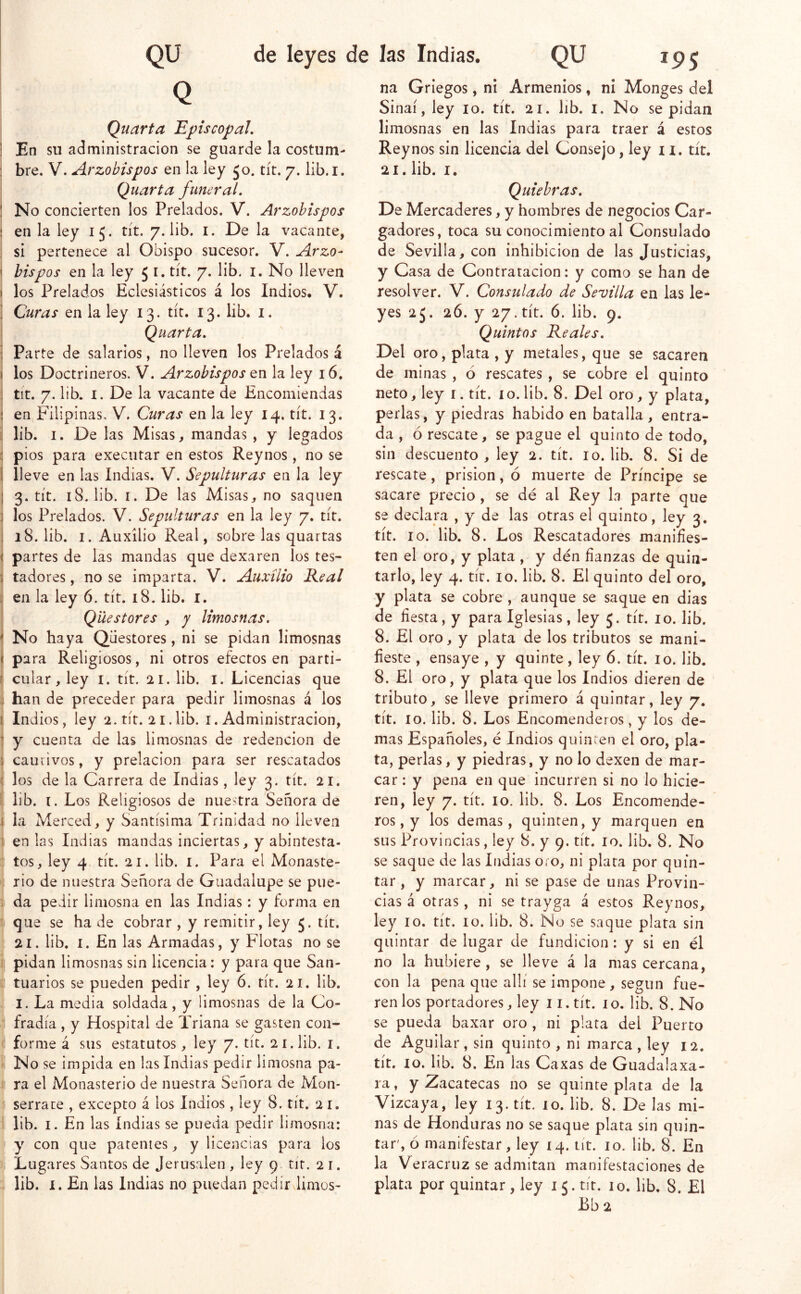 Q Quarta Episcopal, ! En su administración se guarde la costum- : bre. V. Arzobispos en la ley Jo. tít. 7. lib.i. Quarta funeral, ! No concierten los Prelados. V. Arzobispos ; en la ley 15. tít. 7. lib. i. De la vacante, si pertenece al Obispo sucesor. V. Arzo- \ bis pos en la ley 5 i. tít. 7. lib. i. No lleven » los Prelados Eclesiásticos á los Indios. V. i Curas en la ley 13. tít. 13. lib. i. Quarta, ■ Parte de salarios, no lleven los Prelados á 1 los Doctrineros. V. Arzobispos en la ley 16. i tit. 7. lib. I. De la vacante de Encomiendas 5 en Filipinas, V. Curas en la ley 14. tít. 13. : lib. I. De las Misas, mandas , y legados : pios para executar en estos Reynos, no se 1 lleve en las Indias. V. Sepulturas en la ley ¡ 3. tít. 18. lib. I. De las Misas, no saquen ] los Prelados. V. Sepulturas en la ley 7. tít. . 18. lib. I. Auxilio Real, sobre las quartas ( partes de las mandas que dexaren los tes- j tadores, no se imparta. V. Auxilio Real :■ en la ley 6. tít. 18. lib. l. Qüestores , 7 limosnas, * No haya Qüestores, ni se pidan limosnas ( para Religiosos, ni otros efectos en parti- f cular, ley i. tít. 21. lib. i. Licencias que j han de preceder para pedir limosnas á los I Indios, ley 2. tít. 21.lib. i. Administración, ^ y cuenta de las limosnas de redención de \ cauiivos, y prelacion para ser rescatados i los de la Carrera de Indias, ley 3. tít. 21. lib. i. Los Religiosos de nuestra Señora de i la Merced, y Santísima Trinidad no lleven i en las Indias mandas inciertas, y abintesta- . tos, ley 4 tít. 21. lib. i. Para el Monaste- rio de nuestra Señora de Guadalupe se pue- : da pedir limosna en las Indias: y forma en que se ha de cobrar , y remitir, ley 5. tít. 21. lib. I. En las Armadas, y Flotas no se pidan limosnas sin licencia: y para que San- tuarios se pueden pedir , ley 6. tít. 21. lib. I. La media soldada , y limosnas de la Co- fradía , y Hospital de Triana se gasten con- forme á sus estatutos, ley 7. tít. 21. lib. i. No se impida en las Indias pedir limosna pa- ra el Monasterio de nuestra Señora de Mon- serrate , excepto á los Indios, ley 8. tít. 21. lib. I. En las indias se pueda pedir limosna: y con que patentes, y licencias para los Lugares Santos de Jerusalen , ley 9 tít. 2 i. lib. I. En las Indias no puedan pedir limos- na Griegos, ni Armenios, n¡ Monges del Sinaí, ley 10. tít. 21. lib. i. No se pidan limosnas en las Indias para traer á estos Reynos sin licencia del Consejo, ley n. tít. 21. lib. I. Quiebras, De Mercaderes, y hombres de negocios Car- gadores, toca su conocimiento al Consulado de Sevilla, con inhibición de las Justicias, y Casa de Contratación: y como se han de resolver. V. Consulado de Sevilla en las le- yes 2J. 26. y 27. tít. ó. lib. 9. Quintos Reales, Del oro, plata , y metales, que se sacaren de minas , ó rescates , se cobre el quinto neto, ley i. tít. lo. lib. 8. Del oro, y plata, perlas, y piedras habido en batalla, entra- da , ó rescate, se pague el quinto de todo, sin descuento, ley 2. tít. 10. lib. 8. Si de rescate, prisión, ó muerte de Príncipe se sacare precio, se dé al Rey la parte que se declara , y de las otras el quinto, ley 3, tít. 10. lib. 8. Los Rescatadores manifies- ten el oro, y plata , y den fianzas de quin- tarlo, ley 4. tít. 10. lib. 8. El quinto del oro, y plata se cobre , aunque se saque en dias de fiesta, y para Iglesias, ley 5. tít. 10. lib. 8. El oro, y plata de los tributos se mani- fieste , ensaye , y quinte, ley 6. tít. 10. lib. 8. El oro, y plata que los Indios dieren de tributo, se lleve primero á quintar, ley 7. tít. 10. lib. 8. Los Encomenderos, y los de- mas Españoles, é Indios quinren el oro, pla- ta, perlas, y piedras, y no lo dexen de mar- car : y pena en que incurren si no lo hicie- ren, ley 7. tít. 10. lib. 8. Los Encomende- ros, y los demas, quinten, y marquen en sus Provincias, ley 8. y 9. tít. 10. lib. 8. No se saque de las Indias oro, ni plata por quin- tar , y marcar, ni se pase de unas Provin- cias á otras, ni se trayga á estos Reynos, ley 10. tít. 10. lib. 8. No se saque plata sin quintar de lugar de fundición: y si en él no la hubiere, se lleve á la mas cercana, con la pena que allí se impone , según fue- ren los portadores, ley 11. tít. io. lib. 8. No se pueda baxar oro , ni plata del Puerto de Aguilar, sin quinto , ni marca , ley 12. tít. 10. lib. 8. En las Caxas de Guadalaxa- ra, y Zacatecas no se quinte plata de la Vizcaya, ley 13. tít. 10. lib. 8. De las mi- nas de Honduras no se saque plata sin quin- tar', ó manifestar, ley 14. tit. 10. lib. 8. En la Ve racruz se admitan manifestaciones de plata por quintar, ley 15. tit. 10. lib. 8. El Bba