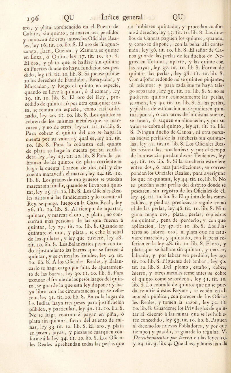 196 QU . índice general QU oro, y plata aprehendido en el Puerto de Cabite, sin quinto , ni marca sea perdido: y conozcan de estas causas los Oficiales Rea- les, ley 16. tít. 10. lib. 8. El oro de Yaguar- zongo, Jaén, Cuenca, y Zamora se quinte en Loxa , ó Quito, ley 17. tít. 10. lib. 8. El oro, y plata que se halláie sin quintar en Puertos donde no haya fundición sea per- dido, ley 18. tít. 10. lib. 8. Saqúense prime- ro los derechos de Fundidor, Ensayador, y Marcador, y luego el quinto en especie, quando se lleve á quintar , ó diezmar , ley 19. tít. 10. lib. 8. El oro del Rey , pro- cedido de quintos, ó por otra qualquier cau- sa, se remita en especie, como está orde- .nado, ley 20. tít. 10. lib. 8. Los quintos se cobren de los mismos metales que se mar- caren , y no de otros, ley 21. tit. 10. lib. 8. Para cobrar el quinto del oro se haga la cuenta por su valor: y qual es, ley 22. tít. 10. lib. 8. Para la cobranza del quinto de plata se haga la cuenta por su verda- dera ley, ley 23. tít. 10. lib. 8 Para la co- branza de los quintos de plata corriente se haga la cuenta á razón de dos mil y cin- cuenta maravedís el marco , ley 24. tít. 10. lib. 8. Los granos de oro gruesos se puedan marcar sin fundir, quando se llevaren á quin- tar, ley 25. tít. 10. lib. 8. Los Oficiales Rea- les asistan á las fundiciones: y lo tocante al Rey se ponga luego en la Caxa Real, ley 26.' tít. 10. lib. 8. Al tiempo de aparrar, quintar, y marcar el oro , y plata , no con- curran mas personas de las que fueren á quintar, ley 27. tít. 10. lib. 8. Quando se quintare el oro, y plata , se eche la señal de los quilates , y ley que tuviere, ley 28. tít. 10. lib. 8. Los Balanzarios pesen con to- do ajustamiento las barras que se fueren á quintar , y se eviten los fraudes, ley 29. tít. 10. lib. 8. Á los Oficiales Reales, y Balan- zario se haga cargo por falta de ajustamien- to de las barras, ley 30. tít. lo. hb. 8. Para excusar el fraude de los pesos largos del quin- to , se guarde lo que esta ley dispone : y ha- ya libro con las circunstancias que se refie- ren , ley 31. tít. 10. lib. 8. En cada lugar de las Indias haya tres pesos para justificación publica, y particular, ley 32. tit. 10. lib. 8. No se haga contrato á pagar en pina, ó plata sin quintar, fuera del asiento de mi- nas , ley 33. tit. 10. lib. 8. El oro, y plata en pasta, joyas, y piezas se marquen con- forme á la ley 34* Oficia- no hubieren quintado, y procedan confor me á derecho, ley 35. tít. 10. lib. 8. Los due- ños de Canoas paguen los quintos, quando, y como se dispone , con la pena álli conte- nida, ley 3Ó. tít. 10. lib. 8. El señor de Ca- noa guarde las perlas de los dueños de Ne- gros en Totuma, aparte, y las quinte con las suyas, ley 37. tít. 10. lib 8. Forma de quintar las perlas, ley 38. tít. 10. iib. 8. Con aljófar redondo no se quinten pinjantes, ni asientos: y para cada suerte haya tale- go separado, ley 39. tít. 10. lib. 8. Si no se pudieren quintar cómodamente las perlas, se tasen, ley 40. tít. 10. lib. 8. Si las perlas, y piedras de estimación no se pudieren quin- tar por sí, ó con otras de la misma suerte, se tasen, ó saquen en almoneda , y por su valor se cobre el quinto, ley 41. tít. 10. lib. 8. Ningún dueño de Canoa , ni otra perso- na saque perlas de la ranchería sin quintar- las , ley 42. tít. 10. lib. 8. Los Oficiales Rea- les visiten las rancherías: y por el tiempo de la ausencia puedan dexar Tenientes, ley 43. tit. 10. lib. 8. Si la ranchería estuviere entre dos, ó mas jurisdicciones, se corres- pondan los Oficiales Reales, para averiguar los que no quintan, ley 44. tít. 10. lib. 8. No se puedan sacar perlas del distrito donde se pescaren, sin registro de los Oficiales de él. ley 45. tít. 10. lib. 8. El quinto de las esme- raldas , y piedras preciosas se regule como el de las perlas, ley 46. tít. 10. lib. 8. Nin- guno tenga oro, plata , perlas, ó piedras sin quintar, pena de perderlo, y conque aplicación, ley 47. tít. 10. lib. 8. Los Pla- teros no labren oro , ni plata que no estu- viere marcado, y quintado, con la pena re- ferida en la ley 48. tít. 10. lib. 8. El oro, y plata que se hallare sin quintar, y marcar, labrado, y por labrar sea perdido, ley 49. tit. 10. lib. 8. Pagúense del ámbar, ley 50. tit. 10. lib. 8. Del plomo , estaño , cobre, hierro, y otros metales semejantes se cobre el quinto como se ordena, ley 51. tít. 10. lib. 8. Lo cobrado de quintos que no se pue- da remitir á estos Reynos, se venda en al- moneda pública , con parecer de los Oficia- les Reales, y tomen la razón, ley 52. tít. 10. lib. 8. Guárdense los Privilegies de quin- tar al diezmo á las minas que se les hubie- ren concedido, ley fib. 8. Paguen al diezmo los nuevos Pobladores, y por que tiempo; y pasado, se guarde lo regular. V. Descubrimientos por tierra en las leyes 19.