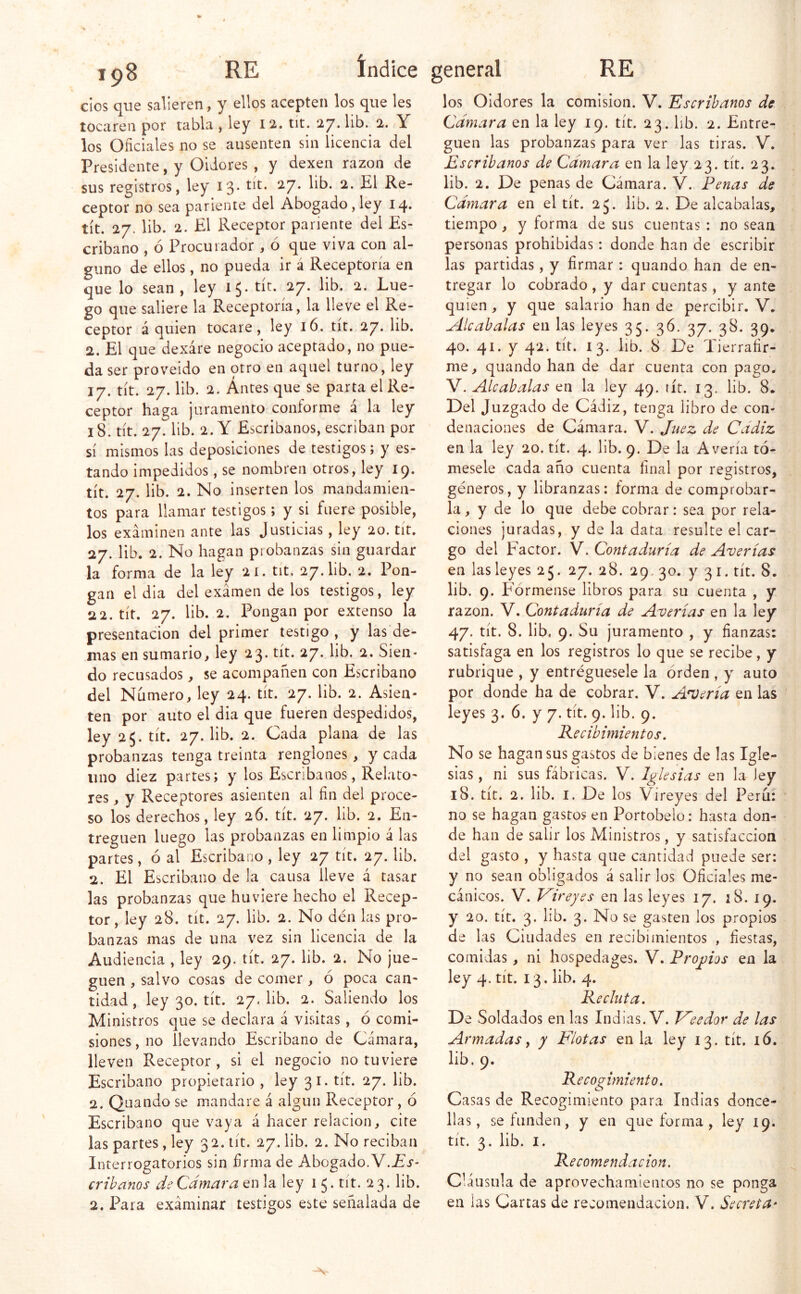 dos que salieren, y ellos acepten los que les Presidente, y Oidores , y dexen razón de sus registros, ley 13* ^7* ceptor no sea pariente del Abogado,ley 14. tít. 27. lib. 2. El Receptor pariente del Es- cribano , ó Procurador , ó que viva con al- guno de ellos, no pueda ir á Receptoría en que lo sean , ley 15* ^7* go que saliere la Receptoría, la lleve el Re- ceptor á quien tocare, ley 16. tit. 27. lib. 2. El que dexáre negocio aceptado, no pue- da ser proveído en otro en aquel turno, ley 17. tít. 27. lib. 2. Antes que se parta el Re- ceptor haga juramento conforme a la ley 18. tít. 27. lib. 2. Y Escribanos, escriban por tando impedidos, se nombren otros, ley 19. tít. 27. lib. 2. No inserten los mandamien- tos para llamar testigos; y si fuere posible, los examinen ante las Justicias, ley 20. tít. 27. lib. 2. No hagan probanzas sin guardar la forma de la ley 21. tit, 27. lib. 2. Pon- gan el día del examen de los testigos, ley 22. tít. 27. lib. 2. Pongan por extenso la presentación del primer testigo , y las de- más en sumario^ ley 23. tít. 27. lib. 2. Sien- do recusados, se acompañen con Escribano del Numero, ley 24. tít. 27. lib. 2. Asien- ley 25. tít. 27. lib. 2. Cada plana de las probanzas tenga treinta renglones , y cada uno diez partes; y los Escribanos, Relato- res , y Receptores asienten al fin del proce- so los derechos, ley 26. tít. 27. lib. 2. En- treguen luego las probanzas en limpio á las partes, ó al Escribano , ley 27 tít. 27. lib. 2. El Escribano de la causa lleve á tasar las probanzas que huviere hecho el Recep- tor, ley 28. tít. 27. lib. 2. No den las pro- banzas mas de una vez sin licencia de la Audiencia , ley 29. tít. 27. lib. 2. No jue- guen , salvo cosas de comer, ó poca can- tidad, ley 30. tít. 27. lib. 2. Saliendo los Ministros que se declara á visitas , ó comi- siones , no llevando Escribano de Cámara, lleven Receptor, si el negocio no tuviere Escribano propietario , ley 31. tít. 27. lib. 2. Quando se mandare á algún Receptor , ó Escribano que vaya á hacer relación, cite las partes , ley 32. tít. 27. lib. 2. No reciban Interrogatorios sin firma de Abogado.V.Ei-- crihános de Cámara en la ley 1 y tít. 23. lib. 2. Para exáminar testigos este señalada de los Oidores la comisión. V. Escribanos de Escribanos de Cámara en la ley 23. tít. 23. lib. 2. De penas de Cámara. V. Penas de Camara en el tít. 25. lib. 2. De alcabalas, tiempo, y forma de sus cuentas : no sean personas prohibidas: donde han de escribir las partidas, y firmar : quando han de en- tregar lo cobrado , y dar cuentas, y ante quien, y que salario han de percibir, V. Alcabalas en las leyes 35. 36. 37. 38. 39. 40. 41. y 42. tít. 13. lib. 8 De Tierrafir- me, quando han de dar cuenta con pago. Y. Alcabalas la ley 49, tít. 13, lib. 8. Del Juzgado de Cádiz, tenga libro de con- denaciones de Cámara. V. Juez de Cádiz mesele cada año cuenta final por registros, géneros, y libranzas: forma de comprobar- la, y de lo que debe cobrar: sea por rela- ciones juradas, y de la data resulte el car- go del Factor. V. Contaduría de Averías en las leyes 25. 27. 28. 29. 30. y 31. tít. 8. lib. 9. Fórmense libros para su cuenta , y razón. V. Contaduría de Averías en la ley 47. tít. 8. lib. 9. Su juramento , y fianzas: satisfaga en los registros lo que se recibe, y rubrique , y entregúesele la orden , y auto por donde ha de cobrar. V. Acería en las Recibimientos, No se hagan sus gastos de bienes de las Igle- sias, ni sus fábricas. V. Iglesias en la ley 18. tít. 2. lib. I. De los Vireyes del Perú: no se hagan gastos en Portobelo: hasta don- de han de salir los Ministros, y satisfacción del gasto , y hasta que cantidad puede ser: y no sean obligados á salir los Oficiales me- cánicos. V. V^ireyes en las leyes 17. 18. 19. y 20. tít. 3. lib. 3. No se gasten los propios de las Ciudades en recibimientos , fiestas, comidas, ni hospedages. V. Propios en la ley 4. tít. 13. lib. 4. Recluta, De Soldados en las Indias. V. T^eedor de las Armadas f y Flotas en la ley 13. tít. i6. lib. 9. Recocimiento, o Casas de Recogimiento para Indias donce- llas, se funden, y en que forma, ley 19. tit. 3. lib. I. Recomendación. Cláusula de aprovechamientos no se ponga en las Cartas de recomendación. V. Secreta^