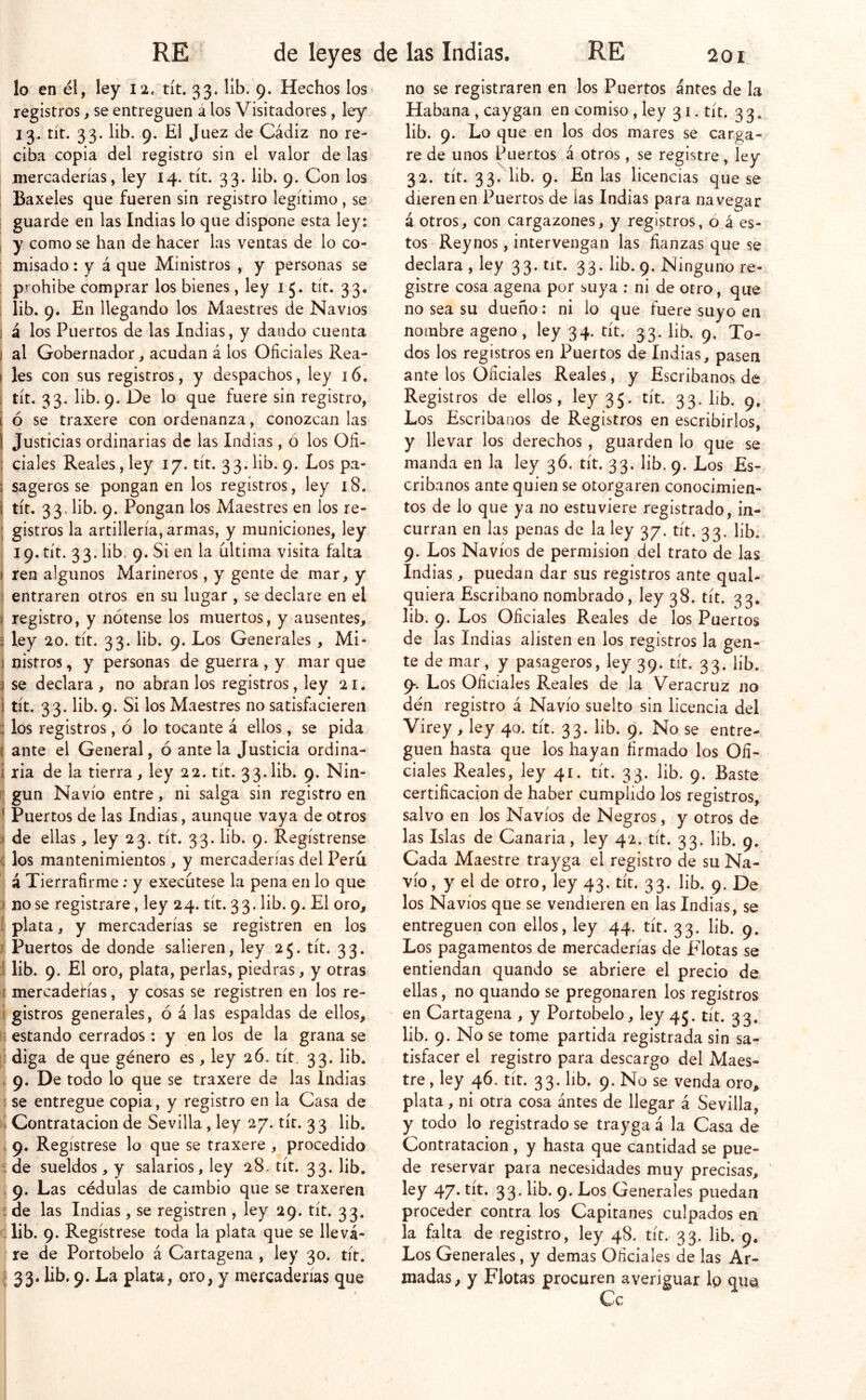 lo en él, ley 12, tít. 33. lib. 9. Hechos los registros, se entreguen á los Visitadores, ley 13. tít. 33. lib. 9. El Juez de Cádiz no re- ciba copia del registro sin el valor de las mercaderías, ley 14. tít. 33. lib. 9. Con los : Baxeles que fueren sin registro legítimo, se ; guarde en las Indias lo que dispone esta ley: I y como se han de hacer las ventas de lo co- ; misado: y á que Ministros , y personas se : prohíbe comprar los bienes, ley 15. tít. 33. 1 lib. 9. En llegando los Maestres de Navios 1 á los Puercos de las Indias, y dando cuenta I al Gobernador, acudan á los Oficiales Rea- I les con sus registros, y despachos, ley 16. I tít. 33. lib. 9. De lo que fuere sin registro, í ó se traxere con ordenanza, conozcan las I Justicias ordinarias de las Indias, ó los Ofi- ; cíales Reales, ley 17. tít. 33. lib. 9. Los pa- I sageros se pongan en los registros, ley 18. i tít. 33. lib. 9. Pongan los Maestres en ios re- gistros la artillería, armas, y municiones, ley , 19. tít. 33. lib. 9. Si en la ultima visita falta i ren algunos Marineros, y gente de mar, y \ entraren otros en su lugar , se declare en el } registro, y nótense los muertos, y ausentes, j ley 20. tít. 33. lib. 9. Los Generales, Mi- ( nisfros, y personas de guerra , y mar que í se declara, no ábranlos registros, ley 21. j tít. 33. lib. 9. Si los Maestres no sacisfacieren i los registros, ó lo tocante á ellos, se pida ( ante el General, ó antela Justicia ordina- i ria de la tierra, ley 22. tít. 33. lib. 9. Nin- [[ gun Navio entre, ni salga sin registro en 1 Puertos de las Indias, aunque vaya de otros í de ellas, ley 23. tít. 33. lib. 9. Regístrense ( los mantenimientos, y mercaderías del Perú á Tierrafirme: y execútese la pena en lo que ) no se registrare, ley 24. tít. 33. lib. 9. El oro, 1 plata, y mercaderías se registren en los I Puertos de donde salieren, ley 25. tít. 3 3. 1 lib. 9. El oro, plata, perlas, piedras, y otras 1 mercaderías, y cosas se registren en los re- i gistros generales, ó á las espaldas de ellos, it estando cerrados: y en los de la grana se [i diga de que género es, ley 26. tít, 33. lib. . 9. De todo lo que se traxere de las indias I se entregue copia, y registro en la Casa de k Contratación de Sevilla, ley 27. tít. 3 3 lib. . 9. Regístrese lo que se traxere , procedido i de sueldos , y salarios, ley 28, tít. 33- lib. . 9. Las cédulas de cambio que se traxeren í de las Indias , se registren , ley 29. tít. 33. : lib. 9. Regístrese toda la plata que se lleva- re de Portobelo á Cartagena , ley 30. tít. [33. lib. 9. La plata, oro, y mercaderías que no se registraren en los Puertos antes de la Habana , caygan en comiso , ley 31. tít. 3 3. lib. 9. Lo que en los dos mares se carga- re de unos Puertos á otros, se registre, ley 32. tít. 33. lib. 9. En las licencias que se dieren en Puertos de las Indias para navegar á otros, con cargazones, y registros, ó á es- tos Reynos, intervengan las fianzas que se declara , ley 33. tit. 33. lib. 9. Ninguno re- gistre cosa agena por suya ; ni de otro, que no sea su dueño: ni lo que fuere suyo en nombre ageno, ley 34. tít. 33. lib. 9, To- dos los registros en Puertos de Indias, pasen ante los Oficiales Reales, y Escribanos de Registros de ellos, ley 35. tít. 33- l'b. 9. Los Escribanos de Registros en escribirlos, y llevar los derechos, guarden lo que se manda en la ley 36. tít. 33. lib. 9. Los Es- cribanos ante quien se otorgaren conocimien- tos de lo que ya no estuviere registrado, in- curran en las penas de la ley 37. tít. 33. lib. 9. Los Navios de permisión del trato de las Indias, puedan dar sus registros ante qual- quiera Escribano nombrado, ley 38. tít. 33. lib. 9. Los Oficiales Reales de los Puertos de las Indias alisten en los registros la gen- te de mar, y pasageros, ley 39. tít. 33. lib. 9*. Los Oficiales Reales de la Veracruz no dén registro á Navio suelto sin licencia del Virey, ley 40. tít. 33. lib. 9. No se entre- guen hasta que los hayan firmado los Ofi- ciales Reales, ley 41. tít. 33. lib. 9. Baste certificación de haber cumplido los registros, salvo en los Navios de Negros, y otros de las Islas de Canaria, ley 42. tít. 33. lib. 9. Cada Maestre trayga el registro de su Na- vio, y el de otro, ley 43. tít. 33. lib. 9. De los Navios que se vendieren en las Indias, se entreguen con ellos, ley 44. tít. 33. lib. 9. Los pagamentos de mercaderías de Elotas se entiendan quando se abriere el precio de ellas, no quando se pregonaren los registros en Cartagena , y Portobelo, ley 45. tít. 33. lib. 9. No se tome partida registrada sin sa- tisfacer el registro para descargo del Maes- tre , ley 46. tít. 33. lib. 9. No se venda oro, plata, ni otra cosa ántes de llegar á Sevilla, y todo lo registrado se trayga á la Casa de Contratación , y hasta que cantidad se pue- de reservar para necesidades muy precisas, ley 47. tít. 33. lib. 9. Los Generales puedan proceder contra los Capitanes culpados en la falta de registro, ley 48. tít. 33. lib. 9. Los Generales, y demas Oficiales de las Ar- madas , y Flotas procuren averiguar lo qua Ce