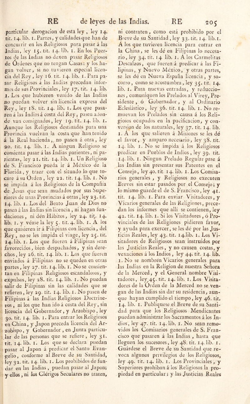 RE de leyes de particular derogación de esta ley , ley 14. tír. 14. lib. I. Parres, y calidades que han de concurrir en los Religiosos para pasar á las Indias, ley 15. tít. 14. iib. i. En los Puer- tos de las indias no dexen pasar Religiosos de Ordenes que no tengan Casas: y los ha- gan volver, si no tuvieren especial licen- cia del Rey, ley ló. tít, 14. lib. i. Para pa- sar Religiosos á las Indias precedan infor- mes de sus Provinciales, ley 17. tít. 14. lib. I. Los que hubieren venido de las Indias lio puedan volver sin licencia expresa del Rey, ley 18. tít. 14. lib. i. Los que pasa- ren á las Indias á costa del Rey, pasen avion- de van consignados, ley 19. tít. 14. lib. i. Aunque los Religiosos destinadós para una Provincia vuelvan la costa que han tenido á la Real hacienda,^ no pasen á otra, ley 20. tic. 14. lib. I. A ningún Religioso se consienta pasar á las Indias parientes, ni pa- rientas, ley 21. tít. 14. lib. i. Un Religioso I de S. Francisco pueda ir á México de la ■ Florida, y^ traer con el situado lo que to- 1 care á su Orden , ley 22. tít. 14. lib. i. No i se impida á los Religiosos de la Compañía . de Jesús que sean mudados por sus Supe- í riores de unas Provincias á otras, ley 23. tit. 14. lib. I. Los del Beato Juan de Dios no ( pasen á las Indias sin licencia , ni hagan fun- . daciones, ni dén Hábitos, ley 24. tít;. 14. lib. I. y véase la ley 5. tit. 4. lib. i. A los que quisieren ir á Filipinas con licencia, del 1 Rey , no se les impida el viage, ley 25. tít. 14. lib. I. Los que fueren á Filipinas sean 1 favorecidos, bien despachados, y sin dere- i chos, ley 26. tír. 14. lib. i. Los que fueren enviados á Filipinas no se queden en otras ; partes, ley 27. tít. 14. lib. i. No se coiisien- ! tan en Filipinas Religiosos escandalosos, y » expulsos, ley 28. tít. 14. lib. i. No puedan salir de Filipinas sin las calidades que se refieren, ley 29. tít. 14. lib. i. No pasen de Filipinas á las Indias Religiosos Doctrine- ros , ni los que han ido á costa del Rey, sin licencia del Gobernador , y Arzobispo , ley 30. tít. 14. lib. I. Para entrar los Religiosos en China, y Japón preceda licencia del Ar- zobispo, y Gobernador , en Junta particu- lar de las personas que se refiere , ley 31. tít. 14. lib. I. Los que se declara puedan pasar al Japón á predicar el Santo Evan- gelio , conforme al Breve de su Santidad, íey 32. tít. 14, lib. I. Los prohibidos de fun- dar en las Indias, puedan pasar al Japón; y ellos, ni los Clérigos Seculares no traten. las Indias. RE 205 ni contraten , como está prohibido por el Breve de su Santidad , ley 33. tít. 14. lib. r. Á los que tuvieren licencia para entrar en la China, se les dé en Filipinas lo necesa- rio, ley 34. tít. 14. lib. 1. Á los Carmelitas Descalzos, que fueren á predicar á las Fi- lipinas, y Nuevo México, y otras partes, se les dé en Nueva España licencia , y so- corro , como se acostumbra, ley 35. tit. 14. lib. I. Para nuevas entradas, y reduccio- nes, comuniquen los Prelados al Virey, Pre- sidente , ó Gobernador, y al Ordinario Eclesiástico, ley 36. tít. 14. lib. i. No re- muevan los Prelados sin causa á los Reli- giosos ocupados en la pacificación, y con- versión de los naturales, ley 37. tít. 14. lib. I. Á los que salieren á Misiones se Ies dé el favor, y amparo necesario, ley 38. tít. 14. lib. I. No se impida á los Religiosos predicar en Pueblos de Indios, ley 39. tít. 14. lib. I. Ningún Prelado Regular pase á las Indias sin presentar sus Patentes en el Consejo, ley 40. tít. 14. lib. i. Los Comisa- rios generales , y Religiosos no executen Breves sin estar pasados por el Consejo; y lo mismo guarde el de S. E’rancisco, ley 41. tít. 14. lib. I. Para enviar Visitadores, y Vicarios generales de las Religiones, prece- dan los informes que allí se contienen, ley 42. tít. 14. lib. 1. Si los Visitadores, ó Pro- vinciales de las Religiones pidieren favor, y ayuda para exercer, se les dé por las Jus- ticias Reales, ley 43. tít. I4.lib. i. Los Vi- sitadores de Religiosos sean instruidos por las Justicias Reales, y no causen costas, y vexaciones á los Indios, ley 44. tít. 14. lib, I. No se nombrén Vicarios generales para las Indias en la Religión de nuestra Señora de la Merced, y el General nombre Visi- tadores, ley^45. tít. 14. lib. i. Los Visita- dores de la Orden de la Merced no se ven- gan de las Indias sin dar su residencia, aun- que hayan cumplido el tiempo, ley 46. tít, 14. lib. I. Publíquese el Breve de su Santi- dad para que los Religiosos Mendicantes puedan administrar los Sacramentos á los In- dios, ley 47. tít. 14. lib. I. No sean remo- vidos los Comisarios generales de S. Fran- cisco que pasaren á las Indias , hasta que lleguen los sucesores, ley 48. tit. 14.lib. r. Guárdese el Breve de su Santidad que re- voca algunos privilegios de los Religiosos, ley 49. tít. 14. lib. I. Los Provinciales, y Superiores prohíban á los Religiosos la pro- piedad en particular; y las Justicias Reales