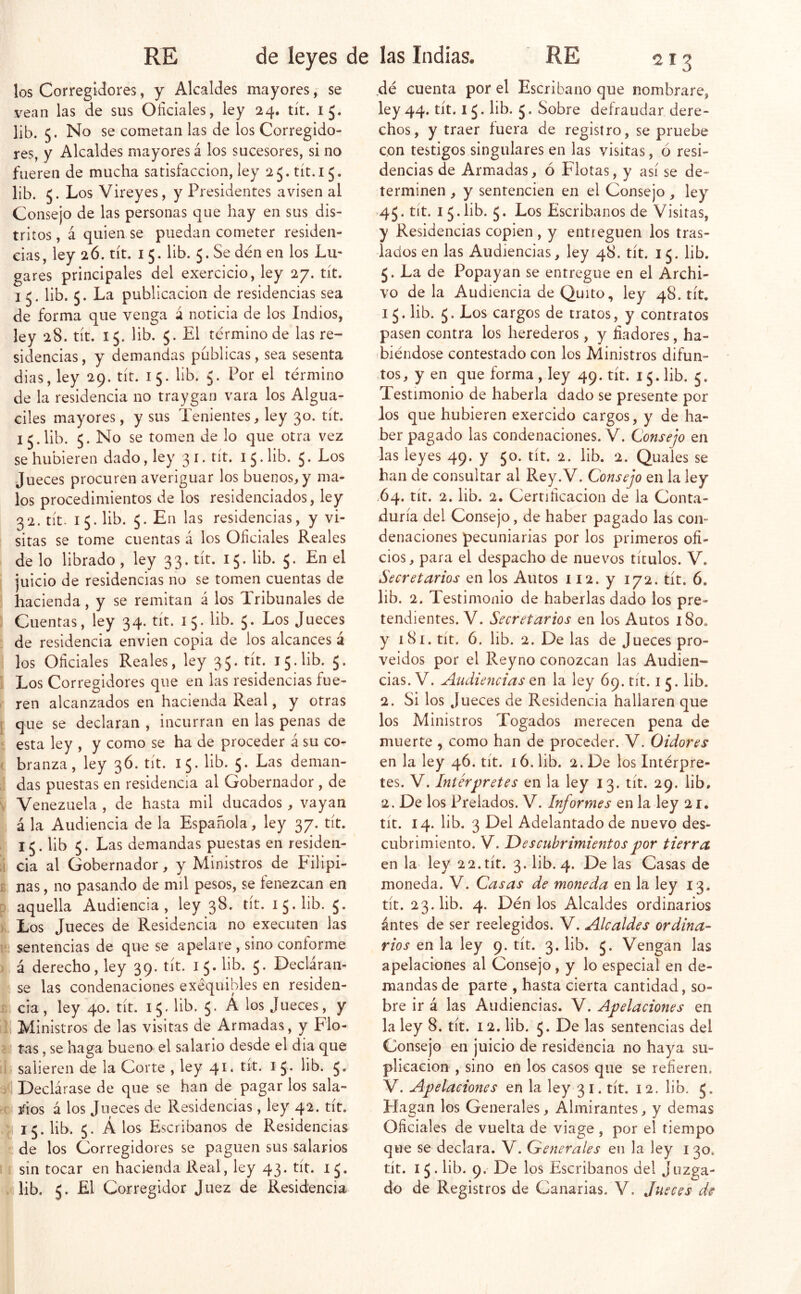 los Corregidores, y Alcaldes mayores; se vean las de sus Oficiales, ley 24. tít. 15. lib. 5* se cometan las de los Corregido- res, y Alcaldes mayores á los sucesores, si no fueren de mucha satisfacción, ley 25. tít.i 5. lib. 5. Los Vireyes, y Presidentes avisen al Consejo de las personas que hay en sus dis- tritos , á quien se puedan cometer residen- cias, ley 2Ó. tít. 15. lib. 5. Se dén en los Lu- gares principales del exercicio, ley 27. tít. I 5. lib. 5. La publicación de residencias sea de forma que venga á noticia de los Indios, ley 28. tít. 15. lib. 5. El término de las re- sidencias, y demandas publicas, sea sesenta dias, ley 29. tít. 15. lib. 5. Por el término de la residencia no traygan vara los Algua- ciles mayores, y sus Tenientes, ley 30. tít. 15.lib. 5. No se tomen de lo que otra vez se hubieren dado, ley 31. tít. 15. lib. 5. Los Jueces procuren averiguar los buenos, y ma- los procedimientos de los residenciados, ley 32. tít. 15. lib. 5. En las residencias, y vi- sitas se tome cuentas á los Oficiales Reales de lo librado , ley 3 3. tít. 15. lib. 5. En el juicio de residencias no se tomen cuentas de hacienda, y se remitan á los Tribunales de Cuentas, ley 34. tit. 15. lib. 5. Los Jueces de residencia envien copia de los alcances á los Oficiales Reales, ley 35. tít. 15. lib. 5. Los Corregidores que en las residencias fue- ren alcanzados en hacienda Real, y otras ; que se declaran , incurran en las penas de esta ley , y como se ha de proceder á su co- - branza, ley 36. tít. 15. lib. 5. Las deman- das puestas en residencia al Gobernador , de , Venezuela , de hasta mil ducados, vayan á la Audiencia de la Española, ley 37. tít. 15. lib 5. Las demandas puestas en residen- ! cia al Gobernador, y Ministros de Edlipi- 1 ñas, no pasando de mil pesos, se fenezcan en aquella Audiencia, ley 38. tit. 15. lib. 5. ■ Los Jueces de Residencia no executen las sentencias de que se apelare , sino conforme á derecho, ley 39. tít. 15. lib. 5. Decláran- se las condenaciones exequibles en residen- |cia, ley 40. tít. 15. lib. 5. Á los Jueces, y y Ministros de las visitas de Armadas, y Flo- y tas, se haga bueno el salario desde el dia que T salieren de la Corte , ley 41. tít. i 5. lib. 5, 4 Declárase de que se han de pagar los sala- I ^ios á los Jueces de Residencias, ley 42. tít. 1 15. lib. 5. Á los Escribanos de Residencias le de los Corregidores se paguen sus salarios sin tocar en hacienda Real, ley 43. tít. IJ. dé cuenta por el Escribano que nombrare, ley 44. tít. 15. lib. 5. Sobre defraudar dere- chos, y traer íuera de registro, se pruebe con testigos singulares en las visitas, ó resi- dencias de Armadas, ó Flotas, y así se de- terminen , y sentencien en el Consejo, ley 45. tit. 15. lib. 5. Los Escribanos de Visitas, y Residencias copien , y entreguen los tras- lados en las Audiencias, ley 48. tít. 15. lib. 5. La de Popayan se entregue en el Archi- vo de la Audiencia de Quito, ley 48. tít. 15. lib. 5. Los cargos de tratos, y contratos pasen contra los herederos, y fiadores, ha- biéndose contestado con los Ministros difun- ,tos, y en que forma , ley 49. tít. 15. lib. 5. Testimonio de haberla dado se presente por Jos que hubieren exercido cargos, y de ha- ber pagado las condenaciones. V. Consejo en las leyes 49. y 50. tít. 2. lib. 2. Quaies se han de consultar al Rey.V. Consejo en la ley .64. tít. 2. lib. 2. Certificación de la Conta- duría del Consejo, de haber pagado las con- denaciones pecuniarias por los primeros ofi- cios, para el despacho de nuevos títulos. V. Secretarios en los Autos 112. y 172. tít. 6. lib. 2. Testimonio de haberlas dado los pre- tendientes. V. Secretarios en los Autos 180. y 181. tít. 6. lib. 2. De las de Jueces pro- veidos por el Reyno conozcan las Audien- cias. V. Audiencias en la ley 69. tít. i 5. lib. 2. Si los Jueces de Residencia hallaren que los Ministros Togados merecen pena de muerte , como han de proceder. V. Oidores en la ley 4Ó. tít. ló.lib. 2. De los Intérpre- tes. V. Intérpretes en la ley 13. tít. 29. lib. 2. De los Prelados. V. Informes en la ley 2 !• tít. 14. lib. 3 Del Adelantado de nuevo des- cubrimiento. V. Descubrimientos por tierra, en la ley 22. tít. 3. lib. 4. De las Casas de moneda. V. Casas de moneda en la ley 13. tít. 23. lib. 4. Dén los Alcaldes ordinarios ántes de ser reelegidos. V. Alcaldes ordina- rios en la ley 9. tít. 3. lib. 5. Vengan las apelaciones al Consejo, y lo especial en de- mandas de parte , hasta cierta cantidad, so- bre ir á las Audiencias. V. Apelaciones en la ley 8. tít. 12. lib. 5. De las sentencias del Consejo en juicio de residencia no haya su- plicación , sino en los casos que se refieren. V. Apelaciones en la ley 31. tít. 12. lib. 5. Hagan los Generales, Almirantes, y demas Oficiales de vuelta de viage , por el tiempo que se declara. V. Generales en la ley 130. tít. 15. lib. 9. De los Escribanos del Juzga-