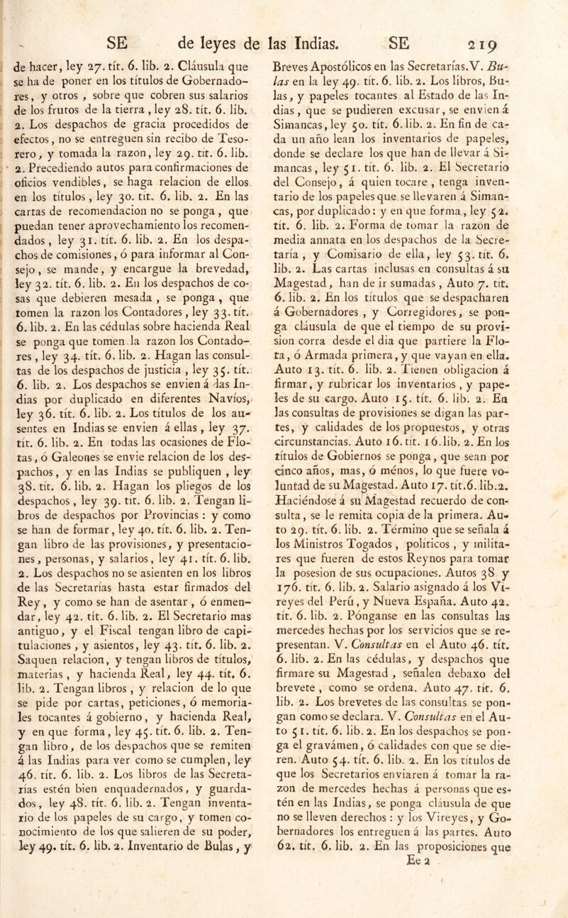 de hacer, ley 27. tít. 6. lib. 2. Cláusula que se ha de poner en los títulos de Gobernado- res , y otros , sobre que cobren sus salarios de los frutos de la tierra , ley 28. tít. 6. lib. 2. Los despachos de gracia procedidos de efectos, no se entreguen sin recibo de Teso- rero, y tomada la razón, ley 29. tít. 6. lib. • 2. Precediendo autos para confirmaciones de oficios vendibles, se haga relación de ellos en los títulos, ley 30. tít. 6. lib. 2. En las cartas de recomendación no se ponga , que puedan tener aprovechamiento los recomen- dados , ley 31. tít. 6. lib. 2. En los despa- chos de comisiones, ó para informar al Con- sejo , se mande, y encargue la brevedad, ley 32. tít. 6, lib. 2. En los despachos de co- sas que debieren mesada , se ponga , que tomen la razón los Contadores, ley 33. tít. 6. lib. 2. En las cédulas sobre hacienda Real se ponga que tomen la razón los Contado- res , ley 34. tít. 6. lib. 2. Hagan las consul- tas de los despachos de justicia , ley 35. tít. 6. lib. 2. Los despachos se envien á das In- dias por duplicado en diferentes Navios,* ley 36. tít. 6. lib. 2. Los títulos de los au- sentes en Indias se envien á ellas, ley 37. tít. 6. lib. 2. En todas las ocasiones de Flo- tas , ó Galeones se envíe relación de los des- pachos , y en las Indias se publiquen , ley 38. tít, 6. lib. 2. Hagan los pliegos de los despachos , ley 39. tit. 6. lib. 2. Tengan li- bros de despachos por Provincias: y como se han de formar, ley 40. tít. 6. lib. 2. Ten- gan libro de las provisiones, y presentacio- nes, personas, y salarios, ley 41. tít. 6. lib. 2. Los despachos no se asienten en los libros de las Secretarías hasta estar firmados del Rey , y como se han de asentar , ó enmen- dar, ley 42. tít. 6. lib. 2. El Secretario mas antiguo, y el Fiscal tengan libro de capi- tulaciones , y asientos, ley 43. tít, 6. lib. 2. Saquen relación, y tengan libros de títulos, materias, y hacienda Real, ley 44. tít. 6. lib. 2. Tengan libros, y relación de lo que se pide por cartas, peticiones, ó memoria- les tocantes á gobierno, y hacienda Real, y en que forma, ley 45* tít. 6. lib. 2. Ten- gan libro, de los despachos que se remiten á las Indias para ver como se cumplen, ley 46. tít. 6. lib. 2. Los libros de las Secreta- rías estén bien enquadernados, y guarda- dos, ley 48. tít. 6. lib. 2. Tengan inventa- rio de los papeles de su cargo, y tomen co- nocimiento de los que salieren de su poder, ley 49. tít. 6. lib. 2. Inventario de Bulas, y Breves Apostólicos en las Secretarías. V. Bu- las en la ley 49. tít. 6. lib. 2. Los libros. Bu- las, y papeles tocantes al Estado de las In- dias, que se pudieren excusar, se envien á Simancas, ley 50. tít. 6. lib. 2. En fin de ca- da un año lean los inventarios de papeles, donde se declare los que han de llevar á Si- mancas, ley 51. tít. 6. lib. 2. El Secretario del Consejo, á quien tocare , tenga inven- tario de los papeles que se llevaren á Siman- cas, por duplicado: y en que forma , ley 5 2. tít. 6. lib. 2. Forma de tomar la razón de media annata en los despachos de la Secre- taría , y Comisario de ella, ley 53. tít. 6* lib. 2. Las cartas inclusas en consultas á su Magostad, han de ir sumadas, Auto 7. tít. 6. lib. 2. En los títulos que se despacharen á Gobernadores , y Corregidores, se pon- ga cláusula de que el tiempo de su provi- sión corra desde el dia que partiere la Flo- ta , ó Armada primera, y que vayan en ella. Auto 13. tít. 6. lib. 2. Tienen obligación á firmar, y rubricar los inventarios, y pape- les de su cargo. Auto 15. tít. 6. lib. 2. En las consultas de provisiones se digan las par- tes, y calidades de los propuestos, y otras circunstancias. Auto 16. tít. ló.lib. 2. En los títulos de Gobiernos se ponga, que sean por cinco años, mas, ó ménos, lo que fuere vo- luntad de suMagestad. Auto 17. tit.ó. lib.2. Haciéndose á su Magestad recuerdo de con- sulta , se le remita copia de la primera. Au- to 29. tít. 6. lib. 2. Término que se señala á los Ministros Togados, políticos, y milita- res que fueren de estos Reynos para tomar ia posesión de sus ocupaciones. Autos 38 y 176. tít. 6. lib. 2. Salario asignado á los Vi- reyes del Perú, y Nueva España. Auto 42. tít. 6. lib. 2. Pónganse en las consultas las mercedes hechas por los servicios que se re- presentan. V. Consultas en el Auto 46. tít. 6. lib. 2. En las cédulas, y despachos que firmare su Magestad , señalen debaxo del brevete , como se ordena. Auto 47. tít. 6. lib. 2. Los brevetes de las consultas se pon- gan como se declara. V. Consultas en el Au- to 5 i. tít. 6. lib. 2. En los despachos se pon- ga el gravámen, ó calidades con que se die- ren. Auto 54. tít. 6. lib. 2. En los títulos de que los Secretarios enviaren á tomar la ra- zón de mercedes hechas á personas que es- tén en las Indias, se ponga cláusula de que no se lleven derechos: y los Vi reyes, y Go- bernadores los entreguen á las partes. Auto 62. tít. 6. lib. 2. En las proposiciones que