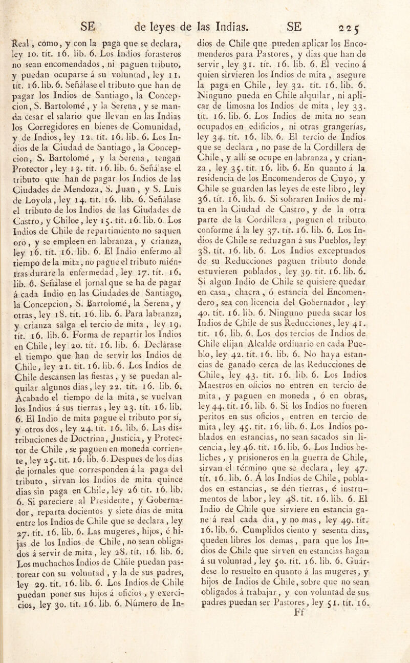 Real, como, y con la paga que se declara, ley 10. tít. 16. lib. 6. Los Indios forasteros no sean encomendados, ni paguen tributo, y puedan ocuparse á su voluntad, ley ii. tít, 16. lib. 6. Señálase el tributo que han de pagar los Indios de Santiago, la Concep- ción, S. Bartolomé , y la Serena, y se man- da cesar el salario que llevan en las Indias los Corregidores en bienes de Comunidad, y de Indios, ley 12. tít. 16. lib. ó. Los In- dios de la Ciudad de Santiago , la Concep- ción, S. Bartolomé, y la Serena, tengan Protector , ley i 3. tít. 16. lib. 6. Señálase el tributo que han de pagar los Indios de las Ciudades de Mendoza, S. Juan , y S. Luis de Loyola, ley 14. tit. 16. lib. 6. Señálase el tributo de los Indios de las Ciudades de Castro, y Chiloe , ley i 5. tít. 16. lib, ó. Los Indios de Chile de repartimiento no saquen oro , y se empleen en labranza, y crianza, ley 16. tít. 16, lib. 6. El Indio enfermo al tiempo de la mita, no pague el tributo mién- tras durare la enfermedad, ley 17. tít. 16. lib. 6. Señálase el jornal que se ha de pagar á cada Indio en las Ciudades de Santiago, la Concepción, S. Bartolomé, la Serena, y otras, ley 18. tít. ló. lib. 6. Para labranza, y crianza salga el tercio de mita , ley 19. tít. 16. lib. 6. Forma de repartir los Indios en Chile, ley 20. tít. 16. lib. 6. Declárase el tiempo que han de servir los Indios de Chile, ley 21. tít. 16. lib. 6. Los Indios de Chile descansen las fiestas, y se puedan al- quilar algunos dias, ley 22. tít. 16. lib. 6. Acabado el tiempo de la mita, se vuelvan los Indios á sus tierras, ley 23. tít. 16. lib. 6. El Indio de mita pague el tributo por sí, y otros dos, ley 24. tít. 16. lib. 6. Las dis- tribuciones de Doctrina, Justicia, y Protec- tor de Chile , se paguen en moneda corrien- te, ley 25. tit. 16. lib. 6, Después de los dias de jornales que corresponden á la paga del tributo , sirvan los Indios de mita quince dias sin paga en Chile, ley 26 tít^ 16. lib. 6. Si pareciere al Presidente, y Goberna- dor, reparta docientos y siete dias de mita entre los Indios de Chile que se declara, ley 27. tít. 16. lib. 6. Las mugeres, hijos, é hi- jas de los Indios de Chile, no sean obliga- dos á servir de mita, ley 28. tit. 16. lib. 6. Los muchachos Indios de Chüe puedan pas- , torear con su voluntad , y la de sus padres, ley 29. tít. 16. lib. 6. Los Indios de Chile puedan poner sus hijos á oficios, y exerci- - cios, ley 30. tít. 16. lib. 6. Numero de In- dios de Chile que pueden aplicar los Enco- menderos para Pastores, y dias que han de servir , ley 31. tít. 16. lib. 6. El vecino á quien sirvieren los Indios de mita , asegure la paga en Chile, ley 32. tít. 16. lib. 6. Ninguno pueda en Chile alquilar, ni apli- car de limosna los Indios de mita , ley 33. tít. 16. lib. 6. Los Indios de mita no sean ocupados en edificios, ni otras grangerías, ley 34. tít. 16. lib. 6. El tercio de Indios que se declara , no pase de la Cordillera de Chile , y allí se ocupe en labranza, y crian- za , ley 35. tít. 16. lib. 6. En quanto á la residencia de los Encomenderos de Cuyo, y Chile se guarden las leyes de este libro, ley 36. tít. 16. lib. 6. Si sobraren Indios de mi- ta en la Ciudad de Castro, y de la otra parte de la Cordillera , paguen el tributo conforme á la ley 37. tit. 16. lib. 6. Los In- dios de Chile se reduzgan á sus Pueblos, ley 38. tít. 16. lib. 6. Los Indios exceptuados de su Reducciones paguen tributo donde estuvieren poblados, ley 39. tít. 16. lib. 6. Si algún Indio de Chile se quisiere quedar en casa, chacra, ó estancia del Encomen- dero, sea con licencia del Gobernador, ley 49. tít. 16. lib. 6. Ninguno pueda sacar los Indios de Chile de sus Reducciones, ley 41. tít. 16. lib. 6. Los dos tercios de Indios de Chile elijan Alcalde ordinario en cada Pue- blo, ley 42. tít. 16. lib. 6. No haya estan- cias de ganado cerca de las Reducciones de Chile, ley 43. tít. 16. lib. 6. Los Indios Maestros en oficios no entren en tercio de mita , y paguen en moneda , ó en obras, ley 44. tít. 16. lib. 6. Si los Indios no fueren peritos en sus oficios, entren en tercio de mita, ley 45. tít. 16. lib. 6. Los Indios po- blados en estancias, no sean sacados sin li- cencia, ley 46. tít. 16. lib. 6. Los Indios be- liches, y prisioneros en la guerra de Chile, sirvan el término que se declara, ley 47. tít. 16. lib. 6. A los Indios de Chile, pobla- dos en estancias, se den tierras, é instru- mentos de labor, ley 48. tít. 16. lib. 6. El Indio de Chile que sirviere en estancia ga- ne’á real cada dia , y no mas, ley 49. tít.^ 16. lib. 6. Cumplidos ciento y sesenta dias, queden libres los demas, para que los In- dios de Chile que sirven en estancias hagan á su voluntad, ley 50. tít. 16. lib. 6. Guár- dese lo resuelto en quanto á las mugeres, y hijos de Indios de Chile, sobre que no sean obligados á trabajar , y con voluntad de sus padres puedan ser Pastores, ley 51. tít. i6. Ff