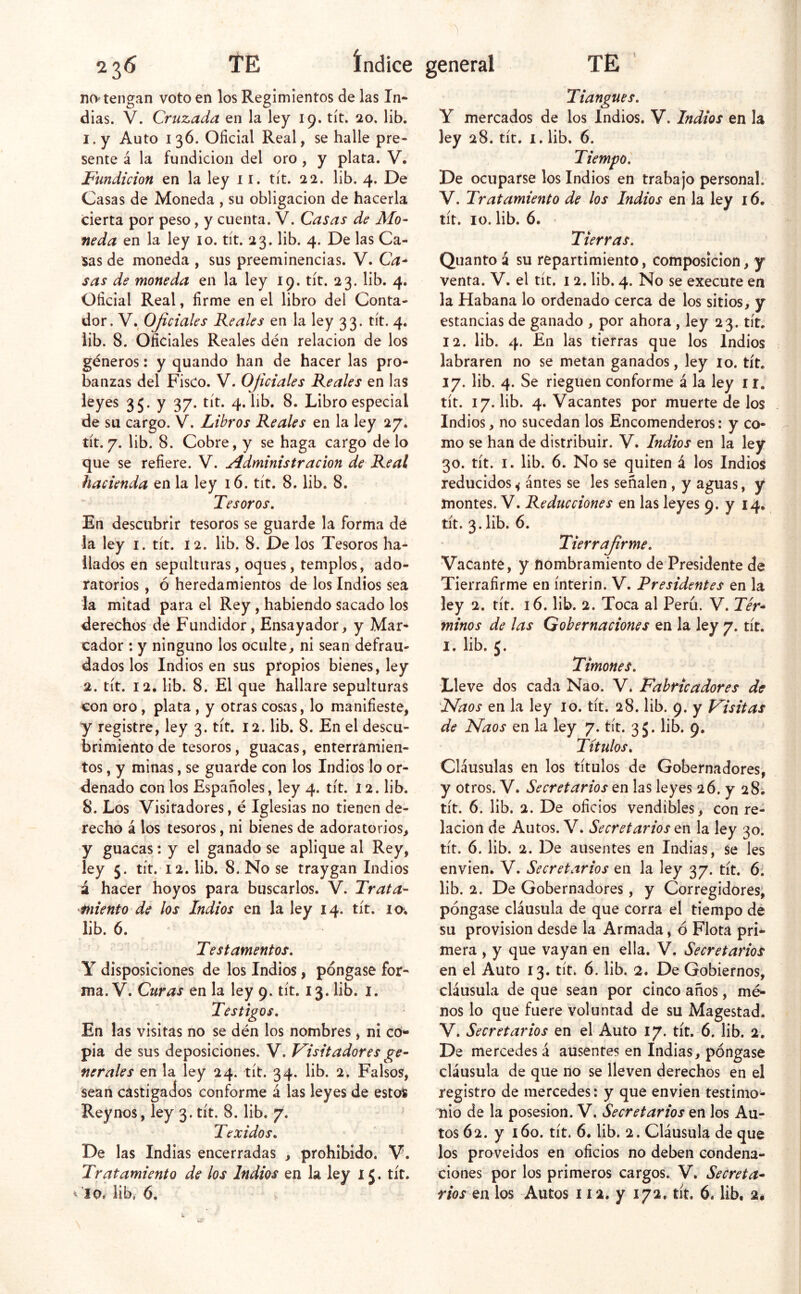no tengan voto en los Regimientos de las In- dias. V. Cruzada en la ley 19. tít, 20. lib. 1. y Auto 136. Oficial Real, se halle pre- sente á la fundición del oro , y plata. V. Fundición en la ley 11. tít. 22. lib. 4. De Casas de Moneda , su obligación de hacerla cierta por peso, y cuenta. V. Casas de Mo- neda en la ley 10. tít. 23. lib. 4. De las Ca- sas de moneda , sus preeminencias. V. Ca^ sas de moneda en la ley 19. tít. 23. lib. 4. Oficial Real, firme en el libro del Conta- dor. V. Oficiales Reales en la ley 33. tít. 4. lib. 8. Oficiales Reales den relación de los géneros: y quando han de hacer las pro- banzas del Fisco. V. Oficiales Reales en las leyes 35. y 37. tít. 4. lib. 8. Libro especial de su cargo. V. Libros Reales en la ley 27. tít. 7. lib. 8. Cobre, y se haga cargo de lo que se refiere. V. Administración de Real hacienda en la ley 16. tít. 8. lib. 8. Tesoros, En descubrir tesoros se guarde la forma de la ley i. tít. 12. lib. 8. De los Tesoros ha- llados en sepulturas, oques, templos, ado- ratorios , ó heredamientos de los Indios sea la mitad para el Rey , habiendo sacado los derechos de Fundidor, Ensayador, y Mar- cador : y ninguno los oculte, ni sean defrau- dados los Indios en sus propios bienes, ley 2. tít. 12, lib. 8. El que hallare sepulturas con oro, plata , y otras cosas, lo manifieste, y registre, ley 3. tít. 12. lib. 8. En el descu- brimiento de tesoros, guacas, enterramien- tos , y minas, se guarde con los Indios lo or- denado con los Españoles, ley 4. tít. 12. lib. 8. Los Visitadores, é Iglesias no tienen de- recho á los tesoros, ni bienes de adoratorios, y guacas: y el ganado se aplique al Rey, ley 5. tít. 12. lib. 8. No se traygan Indios á hacer hoyos para buscarlos. V. Trata- miento de los Indios en la ley 14. tít. lo*. lib. 6. Testamentos, Y disposiciones de los Indios, póngase for- ma. V. Curas en la ley 9. tít. 13. lib. i. Testigos, En las visitas no se dén los nombres, ni có- pia de sus deposiciones. V. Visitadores ge- nerales en la ley 24. tít. 34. lib. 2, Falsos, 'sean castigados conforme á las leyes de estos Reynos, ley 3. tít. 8. lib. 7. Texidos, ' De las Indias encerradas , prohibido. V. Tratamiento de los Indios en la ley 15. tít. ^ lib, 6, Tiangues, Y mercados de los Indios. V. Indios tn la ley 28. tít. I. lib. 6. Tiempo, De ocuparse los Indios en trabajo personal. V. Tratamiento de los Indios en la ley 16. tít. 10. lib. 6. Tierras, Quantoá su repartimiento, composición, y venta. V. el tít. 12. lib. 4. No se execute en la Habana lo ordenado cerca de los sitios, y estancias de ganado , por ahora , ley 23. tít. 12. lib. 4. En las tierras que los Indios labraren no se metan ganados, ley lo. tít. 17. lib. 4. Se rieguen conforme á la ley ir. tít. 17. lib. 4. Vacantes por muerte de los Indios, no sucedan los Encomenderos: y co- mo se han de distribuir. V. Indios en la ley 30. tít. I. lib. 6. No se quiten á los Indios reducidos ^ ántes se les señalen , y aguas, y montes. V. Reducciones en las leyes 9. y 14. tít. 3. lib. 6. Tierrafrme, Vacante, y nombramiento de Presidente de Tierrafirme en ínterin. V. Presidentes en la ley 2. tít. 16. lib. 2. Toca al Perú. V. Tér- minos de las Gobernaciones en la ley 7. tít. I. lib. 5. Timones, Lleve dos cada Nao. V. Fabricadores de Fíaos en la ley 10. tít. 28. lib. 9. y Visitas de Naos en la ley 7. tít. 35. lib. 9, Títulos, Cláusulas en los títulos de Gobernadores, y otros. V* Secretarios en las leyes 26. y 28; tít. 6. lib. 2. De oficios vendibles, con re- lación de Autos. V* Secretarios en la ley 30. tít. 6. lib. 2. De ausentes en Indias, se les envien. V. Secretarios en la ley 37. tít. 6. lib. 2. De Gobernadores, y Corregidores, póngase cláusula de que corra el tiempo de su provisión desde la Armada, ó Flota pri- mera , y que vayan en ella. V. Secretarios en el Auto 13. tít. 6. lib. 2. De Gobiernos, cláusula de que sean por cinco años, mé- nos lo que fuere voluntad de su Magestad. V. Secretarios en el Auto 17. tít. 6. lib. 2. De mercedes á ausentes en Indias, póngase cláusula de que no se lleven derechos en el registro de mercedes: y que envien testimo- nio de la posesión. V. Secretarios en los Au- tos 62. y 160. tít. 6. lib. 2. Cláusula de que los proveídos en oficios no deben condena- ciones por los primeros cargos. V. Secreta- rios en los Autos i la. y 172. tít. 6. lib, 2«