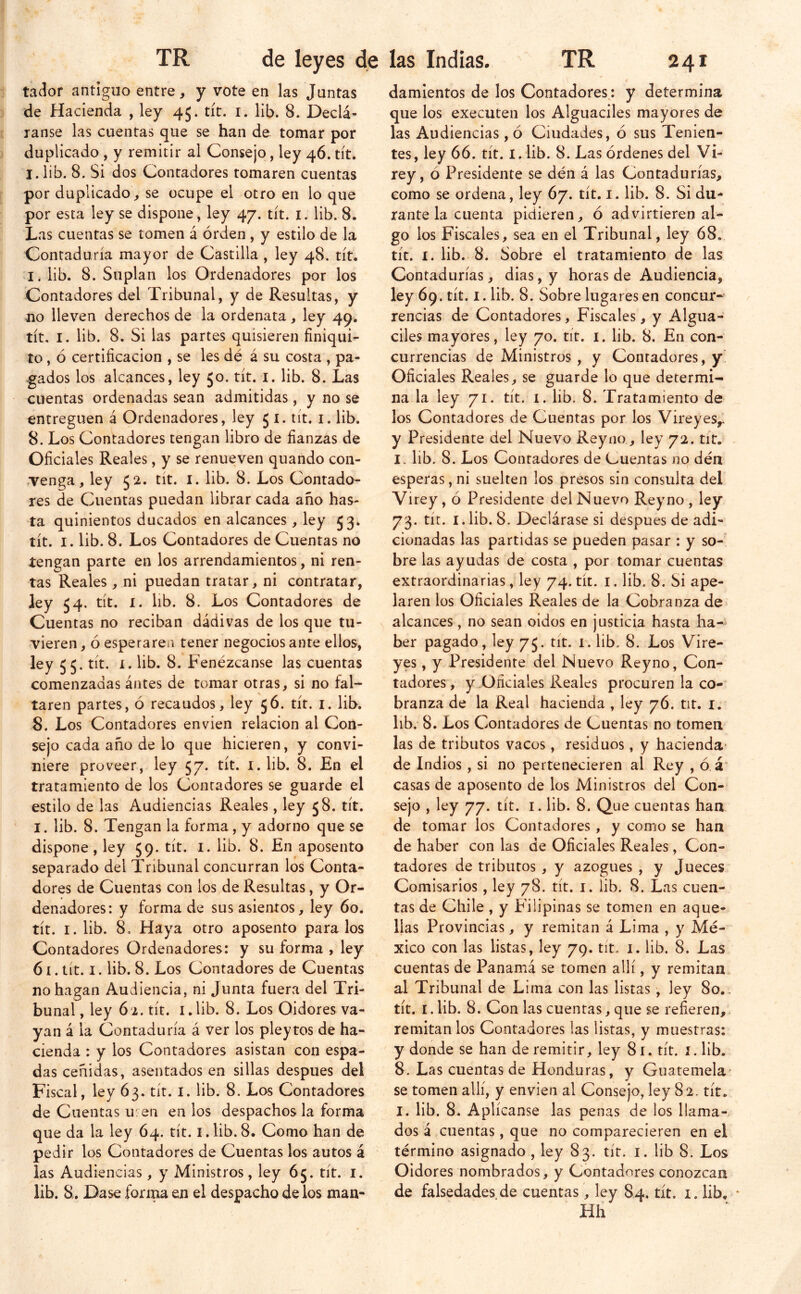 tador antiguo entre, y vote en las Juntas de Hacienda , ley 45. tít. i. lib. 8. Declá- lanse las cuentas que se han de tomar por duplicado , y remitir al Consejo, ley 46. tít. I. lib. 8. Si dos Contadores tomaren cuentas por duplicado, se ocupe el otro en lo que por esta ley se dispone , ley 47. tít. i. lib. 8. Las cuentas se tomen á orden , y estilo de la Contaduría mayor de Castilla , ley 48. tít. I. lib. 8. Suplan los Ordenadores por los Contadores del Tribunal, y de Resultas, y jio lleven derechos de la ordenata, ley 49. tít, I. lib. 8. Si las partes quisieren finiqui- to , ó certificación , se les dé á su costa , pa- gados los alcances, ley Jo. tít. i. lib. 8. Las cuentas ordenadas sean admitidas , y no se entreguen á Ordenadores, ley 5 i. tít. i. lib. 8. Los Contadores tengan libro de fianzas de Oficiales Reales, y se renueven quando con- tenga, ley 52. tít. I. lib. 8. Los Contado- res de Cuentas puedan librar cada año has- ta quinientos ducados en alcances, ley 53. tít. I. lib. 8. Los Contadores de Cuentas no tengan parte en los arrendamientos, ni ren- tas Reales, ni puedan tratar, ni contratar, ley 54. tít. I. lib. 8. Los Contadores de Cuentas no reciban dádivas de los que tu- vieren , ó esperaren tener negocios ante ellos, ley 55. tít. 1. lib. 8. Fenézcanse las cuentas comenzadas ántes de tomar otras, si no fal- taren partes, ó recaudos, ley 56. tít. i. lib. 8. Los Contadores envien relación al Con- sejo cada año de lo que hicieren, y convi- niere proveer, ley 57. tít. i.lib. 8. En el tratamiento de los Contadores se guarde el estilo de las Audiencias Reales, ley 58. tít. I. lib. 8. Tengan la forma, y adorno que se dispone, ley 59. tít. i. lib. 8. En aposento separado del Tribunal concurran los Conta- dores de Cuentas con los de Resultas, y Or- denadores: y forma de sus asientos, ley 60. tít. I. lib. 8. Haya otro aposento páralos Contadores Ordenadores: y su forma , ley 61. tít. I. lib. 8. Los Contadores de Cuentas no hagan Audiencia, ni Junta fuera del Tri- bunal , ley 62. tít. i.lib. 8. Los Oidores va- yan á la Contaduría á ver los pleytos de ha- cienda : y los Contadores asistan con espa- das ceñidas, asentados en sillas después del Fiscal, ley 63. tít. i. lib. 8. Los Contadores de Cuentas u: en en los despachos la forma que da la ley 64. tít. i. lib. 8. Como han de pedir los Contadores de Cuentas los autos á las Audiencias , y Ministros, ley 65. tít. i. lib. 8. Dase forrna en el despacho de los man- damientos de los Contadores: y determina que los executen los Alguaciles mayores de las Audiencias , ó Ciudades, ó sus Tenien- tes, ley 66. tít. i. lib. 8. Las órdenes del Vi- rey, ó Presidente se dén á las Contadurías, como se ordena, ley 67. tít. i. lib. 8. Si du- rante la cuenta pidieren, ó advirtieren al- go los Fiscales, sea en el Tribunal, ley 68. tít. I. lib. 8. Sobre el tratamiento de las Contadurías, dias, y horas de Audiencia, ley 69. tít. I. lib. 8. Sobre lugares en concur- rencias de Contadores, Fiscales, y Algua- ciles mayores, ley 70. tít. i. lib. 8. En con- currencias de Ministros , y Contadores, y' Oficiales Reales, se guarde lo que determi- na la ley 71. tít. 1. lib. 8. Tratamiento de los Contadores de Cuentas por los Vireyes,. y Presidente del Nuevo Rey no, ley 72. tiC. I. lib. 8. Los Contadores de Cuentas no dén esperas, ni suelten los presos sin consulta del Virey, ó Presidente del Nuevo Reyno , ley 73. tít. I. lib. 8. Declárase si después de adi- cionadas las partidas se pueden pasar : y so- bre las ayudas de costa , por tomar cuentas extraordinarias, ley 74. tit. i. lib. 8. Si ape- laren los Oficiales Reales de la Cobranza de alcances, no sean oidos en justicia hasta ha- ber pagado, ley 75. tit. 1. lib. 8. Los Vire- yes , y Presidente del Nuevo Reyno, Con- tadores , y Oficiales Reales procuren la co- branza de la Real hacienda , ley 76. tit. i. lib.- 8. Los Contadores de Cuentas no tomen las de tributos vacos, residuos, y hacienda- de Indios, si no pertenecieren al Rey , ó. á' casas de aposento de los Ministros del Con- sejo , ley 77. tít. I. lib. 8. Que cuentas han de tomar los Contadores , y como se han de haber con las de Oficiales Reales, Con- tadores de tributos, y azogues , y Jueces Comisarios, ley 78. tít. i. lib. 8. Las cuen- tas de Chile, y Filipinas se tomen en aque- llas Provincias, y remitan á Lima , y Mé- xico con las listas, ley 79. tit. i. lib. 8. Las cuentas de Panamá se tomen allí, y remitan al Tribunal de Lima con las listas, ley 80.. tít. i.lib. 8. Con las cuentas, que se refieren,, remitan los Contadores las listas, y muestras: y donde se han de remitir, ley 8 r. tít. i. lib. 8. Las cuentas de Honduras, y Guatemela' se tomen allí, y envien al Consejo, ley 82. tít. I. lib. 8. Aplícanse las penas de los llama-/ dos á cuentas, que no comparecieren en el término asignado , ley 83. tít. i. lib 8. Los Oidores nombrados, y Contadores conozcan de falsedades de cuentas, ley 84. tít. i. lib, * Hh